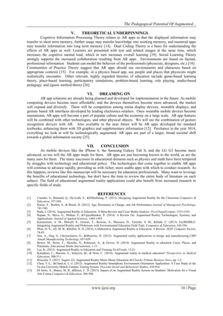 The Pedagogical Potential Of Augmented...
www.ijesi.org 16 | Page
V. THEORETICAL UNDERPINNINGS
Cognitive Information Processing Theory relates to AR apps in that the displayed information may
transfer to short term memory, further usage may transfer knowledge into working memory, and mastered apps
may transfer information into long term memory [14]. Dual Coding Theory is a basis for understanding the
effects of AR apps as well. Learners are presented with text and related images at the same time, which
increases the cognitive mental load, which in turn increases overall learning [19]. Social Learning Theory
strongly supports the increased collaboration resulting from AR apps. Environments are based on factual,
professional information. Students can model the behavior of the professionals (physicists, designers, etc.) [18].
Communities of Practice Theory suggest that AR apps should use environments and characters based on
appropriate contexts [15]. For example, in a physics based app, use people and places that physicists might
realistically encounter. Other relevant, highly regarded theories of education include game-based learning
theory, place-based learning, participatory simulations, problem-based learning, role playing, studio-based
pedagogy, and jigsaw method theory [26].
VI. DREAMING ON
AR app solutions are already being planned and developed for implementation in the future. As mobile
computing devices become more affordable, and the devices themselves become more advanced, the market
will expand and diversify. There will be competition among retina display devices, wearable displays, and
gesture based AR interfaces developed by leading electronics retailers. Once wearable mobile devices become
mainstream, AR apps will become a part of popular culture and the economy on a large scale. AR app features
will be combined with other technologies, and other physical objects. We will see the combination of gesture
recognition devices with AR. Also available in the near future will be AR apps developed for standard
textbooks, enhancing them with 3D graphics and supplementary information [12]. Perchance in the year 3014,
everything we look at will be technologically augmented. AR apps are part of a larger, broad societal shift
towards a global information society [25].
VII. CONCLUSION
As mobile devices like the iPhone 6, the Samsung Galaxy Tab S, and the LG G3 become more
advanced, so too will the AR apps made for them. AR apps are just becoming known to the world, as are the
many uses for them. The many successes in educational domains such as physics and math have been tempered
by struggles with technology and educational policy. The technologies that come together to enable AR apps
will continue to advance rapidly, providing us with richer, more usable apps with which to conduct research. As
this happens, reviews like this manuscript will be necessary for education professionals. Many want to leverage
the benefits of educational technology, but don't have the time to review the entire body of literature on each
subject. The field of educational augmented reality applications could also benefit from increased research in
specific fields of study.
REFERENCES
[1] Cuendet, S., Bonnard, Q., Do-Lenh, S., &Dillenbourg, P. (2013). Designing Augmented Reality for the Classroom.Computers &
Education, 557-569.
[2] Kunze, F., Boehm, S., & Bruch, H. (2012). Age, Resistance to Change, and Job Performance.Journal of Managerial Psychology,
741-760.
[3] Radu, I. (2014). Augmented Reality in Education: A Meta-Review and Cross Media Analysis .PersUbiquitComput, 1533-1543.
[4] Rajaan, N., Shiva, G., Mithun, P., &Vijayabhaskar, P. (2014). A Review On: Augmented Reality Technologies, Systems, and
Applications. Journal of Applied Sciences, 1485-1495.
[5] Kamarainen, A. M., Metcalf, S., Grotzer, T., Browne, A., Mazzuca, D., Tutwiler, S. M., &Dede, C. (2013). EcoMOBILE:
Integrating Augmented Reality and Probeware with Environmental Education Field Trips. Computers & Education, 545-556.
[6] Phon, D. N., Ali, M. B., &Halim, N. D. (2014). Collaborative Augmented Reality in Education: A Review. IEEE Computer Society,
78-83.
[7] Nee, A., Ong, S., Chryssolouris, G., &Mourtzis, D. (2012). Augmented reality applications in design and manufacturing.CIRP
Annals Manufacturing Technology, 657-659.
[8] Bower, M., Howe, C., Mcredie, N., Robinson, A., & Grover, D. (2014). Augmented Reality in education Cases, Places, and
Potentials. Educational Media International, 1-15.
[9] Lee, K. (2012). Augmented Reality in Education and Training.TechTrends, 13-21.
[10] Kamphuis, C., Barsom, E., Schijven, M., & Noor, C. (2014). Augmented reality in medical education? Perspectives in Medical
Education, 300-311.
[11] Roscorla, T. (2013, August 22). Augmented Reality Meets Music Education.McClatchy-Tribune Business News, pp. 1-2.
[12] Chou, T.-L., &ChanLin, L.-J. (2012). Augmented Reality Smartphone Environment Orientation Application: A Case Study of the
Fu-Jen University Mobile Campus Touring System. Procedia Social and Behavioral Studies, 410-416.
[13] Di Serio, Á., Ibanez, M. B., &Kloos, C. D. (2013). Impact of an Augmented Reality System on Students’ Motivation for a Visual
Arts Course.Computers & Education, 586-596.
 