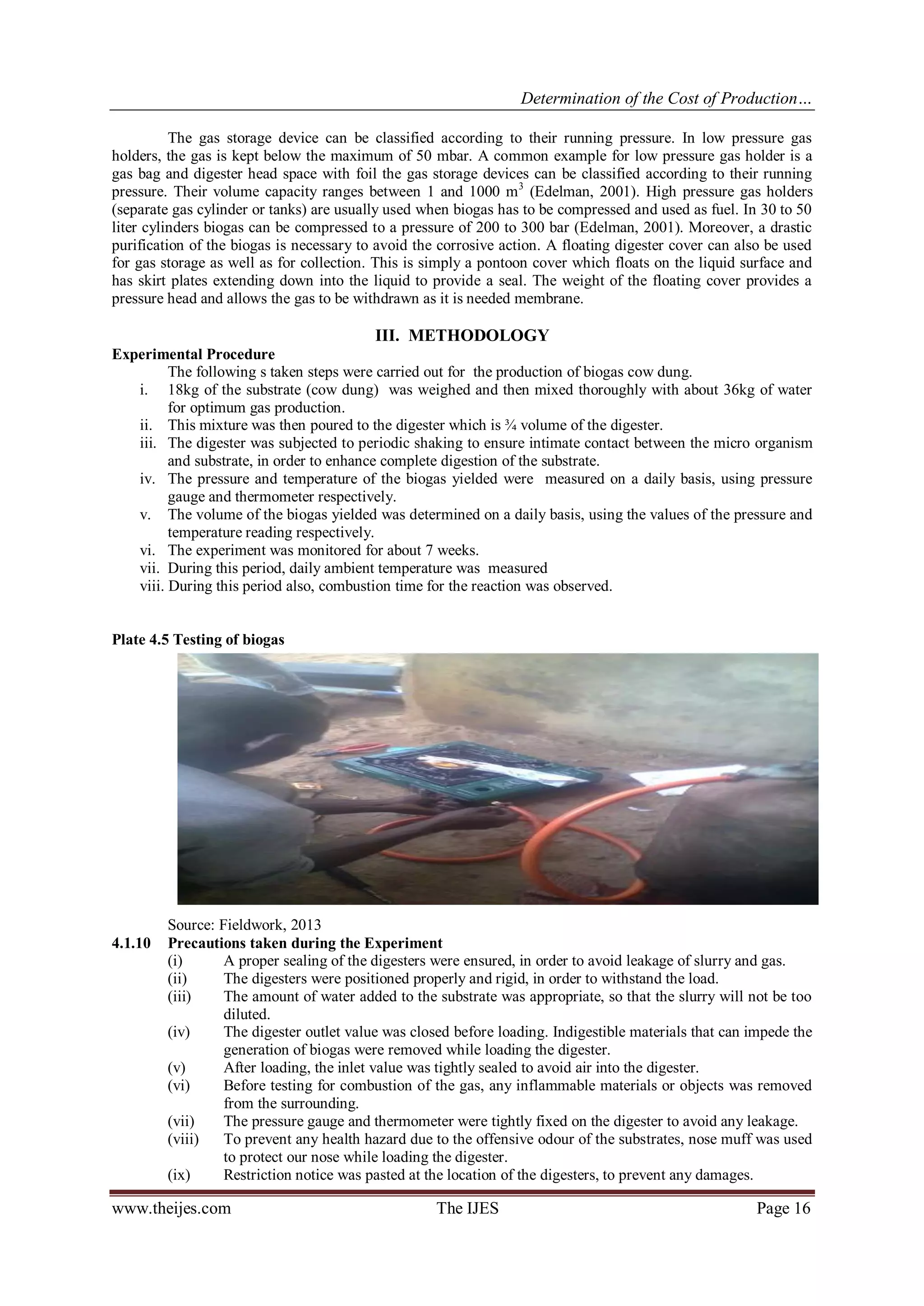 Determination of the Cost of Production… 
www.theijes.com The IJES Page 16 
The gas storage device can be classified according to their running pressure. In low pressure gas holders, the gas is kept below the maximum of 50 mbar. A common example for low pressure gas holder is a gas bag and digester head space with foil the gas storage devices can be classified according to their running pressure. Their volume capacity ranges between 1 and 1000 m3 (Edelman, 2001). High pressure gas holders (separate gas cylinder or tanks) are usually used when biogas has to be compressed and used as fuel. In 30 to 50 liter cylinders biogas can be compressed to a pressure of 200 to 300 bar (Edelman, 2001). Moreover, a drastic purification of the biogas is necessary to avoid the corrosive action. A floating digester cover can also be used for gas storage as well as for collection. This is simply a pontoon cover which floats on the liquid surface and has skirt plates extending down into the liquid to provide a seal. The weight of the floating cover provides a pressure head and allows the gas to be withdrawn as it is needed membrane. III. METHODOLOGY 
Experimental Procedure 
The following s taken steps were carried out for the production of biogas cow dung. 
i. 18kg of the substrate (cow dung) was weighed and then mixed thoroughly with about 36kg of water for optimum gas production. 
ii. This mixture was then poured to the digester which is ¾ volume of the digester. 
iii. The digester was subjected to periodic shaking to ensure intimate contact between the micro organism and substrate, in order to enhance complete digestion of the substrate. 
iv. The pressure and temperature of the biogas yielded were measured on a daily basis, using pressure gauge and thermometer respectively. 
v. The volume of the biogas yielded was determined on a daily basis, using the values of the pressure and temperature reading respectively. 
vi. The experiment was monitored for about 7 weeks. 
vii. During this period, daily ambient temperature was measured 
viii. During this period also, combustion time for the reaction was observed. 
Plate 4.5 Testing of biogas 
Source: Fieldwork, 2013 
4.1.10 Precautions taken during the Experiment 
(i) A proper sealing of the digesters were ensured, in order to avoid leakage of slurry and gas. (ii) The digesters were positioned properly and rigid, in order to withstand the load. (iii) The amount of water added to the substrate was appropriate, so that the slurry will not be too diluted. (iv) The digester outlet value was closed before loading. Indigestible materials that can impede the generation of biogas were removed while loading the digester. (v) After loading, the inlet value was tightly sealed to avoid air into the digester. (vi) Before testing for combustion of the gas, any inflammable materials or objects was removed from the surrounding. (vii) The pressure gauge and thermometer were tightly fixed on the digester to avoid any leakage. (viii) To prevent any health hazard due to the offensive odour of the substrates, nose muff was used to protect our nose while loading the digester. (ix) Restriction notice was pasted at the location of the digesters, to prevent any damages.  