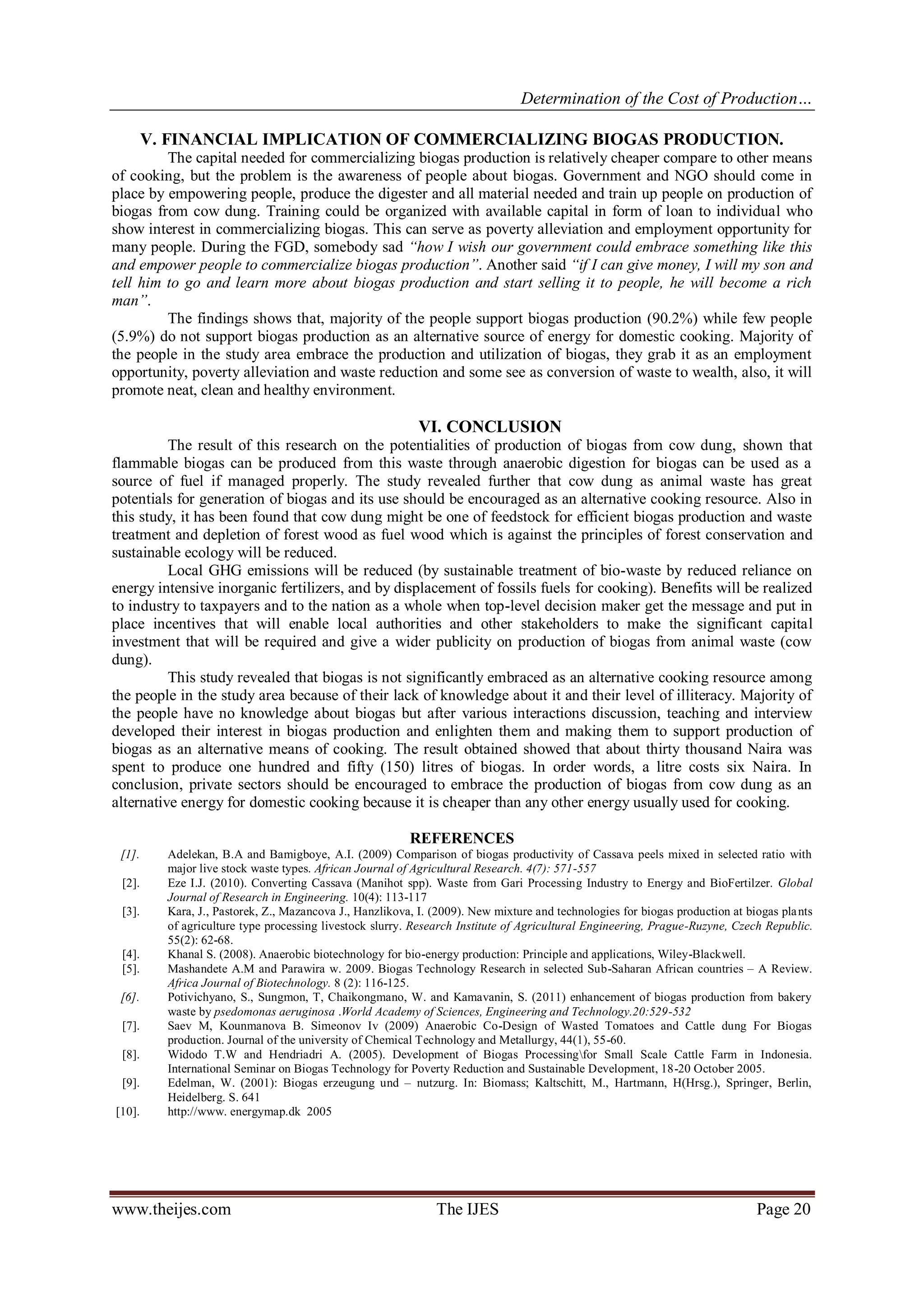 Determination of the Cost of Production… 
www.theijes.com The IJES Page 20 
V. FINANCIAL IMPLICATION OF COMMERCIALIZING BIOGAS PRODUCTION. The capital needed for commercializing biogas production is relatively cheaper compare to other means of cooking, but the problem is the awareness of people about biogas. Government and NGO should come in place by empowering people, produce the digester and all material needed and train up people on production of biogas from cow dung. Training could be organized with available capital in form of loan to individual who show interest in commercializing biogas. This can serve as poverty alleviation and employment opportunity for many people. During the FGD, somebody sad “how I wish our government could embrace something like this and empower people to commercialize biogas production”. Another said “if I can give money, I will my son and tell him to go and learn more about biogas production and start selling it to people, he will become a rich man”. The findings shows that, majority of the people support biogas production (90.2%) while few people (5.9%) do not support biogas production as an alternative source of energy for domestic cooking. Majority of the people in the study area embrace the production and utilization of biogas, they grab it as an employment opportunity, poverty alleviation and waste reduction and some see as conversion of waste to wealth, also, it will promote neat, clean and healthy environment. VI. CONCLUSION The result of this research on the potentialities of production of biogas from cow dung, shown that flammable biogas can be produced from this waste through anaerobic digestion for biogas can be used as a source of fuel if managed properly. The study revealed further that cow dung as animal waste has great potentials for generation of biogas and its use should be encouraged as an alternative cooking resource. Also in this study, it has been found that cow dung might be one of feedstock for efficient biogas production and waste treatment and depletion of forest wood as fuel wood which is against the principles of forest conservation and sustainable ecology will be reduced. Local GHG emissions will be reduced (by sustainable treatment of bio-waste by reduced reliance on energy intensive inorganic fertilizers, and by displacement of fossils fuels for cooking). Benefits will be realized to industry to taxpayers and to the nation as a whole when top-level decision maker get the message and put in place incentives that will enable local authorities and other stakeholders to make the significant capital investment that will be required and give a wider publicity on production of biogas from animal waste (cow dung). This study revealed that biogas is not significantly embraced as an alternative cooking resource among the people in the study area because of their lack of knowledge about it and their level of illiteracy. Majority of the people have no knowledge about biogas but after various interactions discussion, teaching and interview developed their interest in biogas production and enlighten them and making them to support production of biogas as an alternative means of cooking. The result obtained showed that about thirty thousand Naira was spent to produce one hundred and fifty (150) litres of biogas. In order words, a litre costs six Naira. In conclusion, private sectors should be encouraged to embrace the production of biogas from cow dung as an alternative energy for domestic cooking because it is cheaper than any other energy usually used for cooking. REFERENCES 
[1]. Adelekan, B.A and Bamigboye, A.I. (2009) Comparison of biogas productivity of Cassava peels mixed in selected ratio with major live stock waste types. African Journal of Agricultural Research. 4(7): 571-557 
[2]. Eze I.J. (2010). Converting Cassava (Manihot spp). Waste from Gari Processing Industry to Energy and BioFertilzer. Global Journal of Research in Engineering. 10(4): 113-117 
[3]. Kara, J., Pastorek, Z., Mazancova J., Hanzlikova, I. (2009). New mixture and technologies for biogas production at biogas plants of agriculture type processing livestock slurry. Research Institute of Agricultural Engineering, Prague-Ruzyne, Czech Republic. 55(2): 62-68. 
[4]. Khanal S. (2008). Anaerobic biotechnology for bio-energy production: Principle and applications, Wiley-Blackwell. 
[5]. Mashandete A.M and Parawira w. 2009. Biogas Technology Research in selected Sub-Saharan African countries – A Review. Africa Journal of Biotechnology. 8 (2): 116-125. 
[6]. Potivichyano, S., Sungmon, T, Chaikongmano, W. and Kamavanin, S. (2011) enhancement of biogas production from bakery waste by psedomonas aeruginosa .World Academy of Sciences, Engineering and Technology.20:529-532 
[7]. Saev M, Kounmanova B. Simeonov Iv (2009) Anaerobic Co-Design of Wasted Tomatoes and Cattle dung For Biogas production. Journal of the university of Chemical Technology and Metallurgy, 44(1), 55-60. 
[8]. Widodo T.W and Hendriadri A. (2005). Development of Biogas Processingfor Small Scale Cattle Farm in Indonesia. International Seminar on Biogas Technology for Poverty Reduction and Sustainable Development, 18-20 October 2005. 
[9]. Edelman, W. (2001): Biogas erzeugung und – nutzurg. In: Biomass; Kaltschitt, M., Hartmann, H(Hrsg.), Springer, Berlin, Heidelberg. S. 641 
[10]. http://www. energymap.dk 2005 