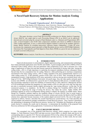 International Journal of Computational Engineering Research||Vol, 03||Issue, 10||

A Novel Fault Recovery Scheme for Motion Analysis Testing
Applications
S.Vasanth Vigneshwaran1, R.S.Venkatesan2
1

2

PG Part Time Student, ECE Department, Anna University, Chennai, Tamilnadu, India
Assistant Professor, ECE Department, Kamaraj College Of Engineering and Technology,
Virudhunagar, Tamilnadu, India

ABSTRACT
This paper develops a novel Fault Recovery(FR) architecture for Motion Analysis Computing
Arrays (MACA). Any single fault in each Processing Element (PE) in an MACA can be effectively
detected and corrected using the concept of Dual-Remnant codes i.e., Remnant and Proportionate (RP)
code. A Good Example is the H.264 video compression standard, also known as MPEG-4 Advanced
Video Coding application. It uses a context-based adaptive method to speed up the multiple reference
frames Motion Analysis by avoiding unnecessary reference frames computation. A large PE array
accelerates the computation speed especially in High Resolution devices such as HDTV(High Definition
Television).The Visual Quality and Peak Signal-to-Noise Ratio (PSNR) at a given bit rate are influenced
if a fault occurred in MA process.

KEYWORDS :Motion Analysis, Fault Recovery, Remnant and Proportionate Code, Processing lement.

I.

INTRODUCTION

Improved advancements in semiconductors, digital signal processing, and communication technologies
have made multimedia applications more flexible and reliable. A good example is the H.264 or MPEG-4 Part 10
Advanced Video Coding, which is the next generation video compression [1],[2]. that is necessary for a wide
range of applications to reduce the total data amount required for transmitting or storing video data. Among the
coding trends, a MA is of high importance in exploiting the temporal redundancy between subsequent frames
that provides the less computation time for coding. Moreover, while performing up to enormous computations
encountered in the entire coding system, a MA is widely regarded as the most computationally intensive of a
video coding system [3]. A MA generally consists of PEs with a size of NxN. Thus, increasing the speed of
manipulation towards a high dimension of PE array, particularly in devices having more resolution factor with a
large as N=4 for HDTV(High Definition Television) [4] search range. Also, the video quality and peak signalto-noise ratio (PSNR) are influenced for a given bit rate if a fault obtained in MA process. A testable design is
thus increasingly important to ensure the reliability of numerous PEs in a MA. Moreover, although the advance
of VLSI technologies facilitate the integration of a large number of PEs of a MA into every chip, the logic-perpin ratio is consistently increased, thereby slightly decreasing the logic testing efficiency on the chip. For the
commercial purpose, it is mandatory for the MA to enhance Design For Testability (DFT) [5]-[7]. DFT
concentrates on improving the usage of testing the devices, thus makes the system highly reliable. DFT
techniques depend on circuit re-configuration during testing to enhance the features of testable nature. Hence
Design For Testability methods improves the testability design of circuits [8]-[10]. Due to recent trends in
micron technologies and increasing complexity of electronic systems and circuits, the Built-In Self-Test (BIST)
schemes have supremely become necessary in this modern digital universe[11]-[14]. The rest of this paper is
organized as follows. Section 2 describes the overall Fault Recovery system.Section 3 & 5 then describes the
various modules and numerical example consideration of Fault Recovery process . Next, Section 4 generalizes
the methodology in designing of Fault Recovery process. Section 6 & 7 formulates the Simulation set up and its
results Section 8 evaluates the results and its discussion to demonstrate the feasibility of the proposed Fault
Recovery architecture for MA testing applications. Conclusions are finally drawn in Section 9.

II.

FAULT RECOVERY DESIGN

The conceptual view of the proposed Fault Recovery scheme, which comprises two major circuit
designs, i.e. Fault Detection Circuit (FDC) and data recovery circuit (DRC), to identify faults and recover the
corresponding data in a specific CUT. The test code generator (TCG) in Fig. utilizes the concepts of RP code to
generate the corresponding test codes for fault identification and data recovery. In other words, the test codes
from
||Issn 2250-3005 ||

||October||2013||

Page 11

 