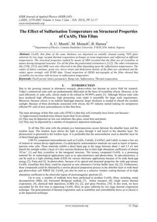 IOSR Journal of Applied Physics (IOSR-JAP)
e-ISSN: 2278-4861. Volume 3, Issue 1 (Jan. - Feb. 2013), PP 12-17
www.iosrjournals.org
www.iosrjournals.org 12 | Page
The Effect of Sulfurisation Temperature on Structural Properties
of CuAlS2 Thin Films
A. U. Moreh1
, M. Momoh2
, B. Hamza3
123
Department of Physics, Usmanu Danfodiyo University, P.M.B 2356, Sokoto, Nigeria
Abstract: CuAlS2 thin films of the same thickness are deposited on suitably cleaned coning 7059 glass
substrate by two stage vacuum thermal evaporation technique at room temperature and sulfurised at different
temperatures. The structural properties studied by means of XRD revealed that the films are of crystalline in
nature having tetragonal structure. For all the films the preferential orientation is [112]. The other orientations
like [220], [312] and [400] were also observed in the films depending upon the sulfurisation temperatures. The
values of lattice constants, grain size, micro strain and dislocation density of the films are calculated and the
values agree strongly with ICDD data. Visual inspection of (SEM) micrographs of the films showed that
crystallite size increase with increase in sulfurisation temperature.
Keywords: Dwell period, lattice parameters, Ramp rate, Sulfurisation, Thermal evaporation.
I. INTRODUCTION
Due to the growing interest in alternative energies, photo-voltaic has become an active field for research.
Today’s commercial solar cells are predominantly fabricated on the basis of crystalline silicon. However, to be
used efficiently in solar cells, silicon needs to be refined to 99.999% purity [1]. Although Silicon solar cells
have produced high efficiencies, high processing costs make it unsuitable for large scale requirements.
Moreover, because silicon is an indirect band-gap material, larger thickness is needed to absorb the incident
sunlight. Because of these drawbacks associated with silicon, the PV industry started looking for inexpensive
efficient PV cells of new semiconductors in thin film form.
The main advantage of thin film solar cells (TFSC) is that they will eventually have lower cost because:-
(i) Approximately hundred times thinner layers than Si are needed
(ii) They may be deposited on low cost substrates like glass, metal foils and plastic
(iii) They may be deposited by a number of inexpensive deposition techniques.
In all thin film solar cells the primary p-n heterojunctions occurs between the absorber layer and the
window layer. The window layer allows the light to pass through it and travel to the absorber layer. No
photocurrent is generated in the window layer. It is preferable that the semiconductor used as absorber layer be
of direct band gap material.
I-III-VI2 compound semiconductors such as CuAlS2, CuGaS2, CuAlSe2, and CuInS2 to name a few are
of interest in various device applications. Cu-chalcopyrite semiconductor materials are used as layers in hetero-
junction solar cells. These materials exhibit a direct band gap in the range between about 1 and 3.5 eV and
absorb the sunlight within a layer of a few microns thickness due to their high absorption coefficients of almost
105
cm-1
[1] and they crystallize in the tetragonal structure. The ternary compound CuAlS2 is a promising
material for its technological applications such as in opto-electronics and photovoltaic. In opto-electronics, it
can be used as a light emitting diode (LED) for various electronic applications because of its wide band gap
energy [2], Tariq and [3]. In photovoltaic, because of its optical and structural properties the wide gap ternary
CuAlS2 crystalline thin films, could be expected as new alternative Cd-free buffer layer [4], [5]. Furthermore,
these compounds could be obtained by a similar physical preparation process as the absorber layer in wide band
gap photovoltaic cell WBGP [4]. CuAlS
2
can also be used as a selective window coating because of its high
absorption coefficient in the ultraviolet region of electromagnetic spectrum [2].
Up to now, a number of methods have been performed to produce CuAlS2 films, including, metal
decomposition (MD), [6], horizontal Bridgman method, [7], Iodine transport, [8], single source thermal
evaporation, [9], chemical bath deposition, (CBD) [3], [2], and spray Pyrolisis, [10]. In this work, we have
succeeded for the first time in depositing CuAlS2 films on glass substrate by two stage thermal evaporation
technique. The great potential of thermal evaporation such as scalability and controllability drove us to choose it
as the deposition technique.
 
