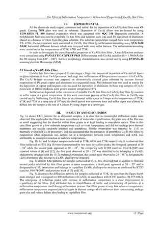 The Effect of Sulfurisation Temperature On Structural Properties Of CuAlS2 Thin Films
www.iosrjournals.org 13 | Page
II. EXPERIMENTAL
All the chemicals used (copper, aluminum and sulfur) for the deposition of CuAlS2 thin films were 4N
grade. Corning 7059 glass was used as substrate. Deposition of Cu-Al alloys was performed by using
EDWARDS FL 400 thermal evaporator which was equipped with SQC 310 Deposition controller. A
molybdenum boat was used to evaporate Cu thin films and tungsten coils was used for deposition of aluminum
placed at a distance of 10cm from the glass substrate. The substrate temperature ranged from room temperature
RT- 473K. Cu-Al precursors were converted to CuAlS2 thin films by sulfurisation/annealing using SVG 2610
BASE horizontal diffusion furnace which was equipped with mini sulfur furnace. The sulfurisation/annealing
were carried out at the temperatures of 573K, 673K and 773K.
In order to investigate the crystallographic properties of CuAlS2 thin films , X-ray diffraction analyses
were carried out using PANALYTICA XPERT PRO Diffractometer with Cu-Kα radiation (λ = 1.54056Å) for
the 2 ranging from (20o
– 100o
). Surface morphology characterization was carried out by using EVOMA-10
scanning electron Microscope (SEM).
2.1 Growth of CuAlS2 Thin Films
CuAlS2 thin films were prepared by two stages:- Stage one, sequential deposition of Cu and Al layers
on glass substrate to form Cu-Al precursor, and stage two, sulfurisation of this precursor to convert it to CuAlS2.
The Cu-Al bi-layer structure was prepared on ultrasonically cleaned glass substrate by vacuum thermal
evaporation of 4N grade copper and aluminum in a sequential mode. Molybdenum boat was used as source for
the deposition of copper and tungsten coils was used for deposition of aluminum. In these way samples of Cu-Al
precursors of 100nm thickness were grown at room temperature (RT).
Sulfurisation deposited is the conversion of metallic Cu-Al thin films to CuAlS2 thin films by reaction
in sulfur vapor at a given temperature. In this work conversion process of the Cu-Al thin films to CuAlS2 was
carried out by Sulfurising Cu-Al thin films in an elemental sulfur vapor in 3 steps at the temperatures of 573K,
673K and 773K at a ramp rate of 100
/min, the dwell period was set to one hour and sulfur vapor was allowed to
diffuse into the sample at the rate of 4.3Sccm by using Argon as a carrier gas.
III. RESULTS AND DISCUSSION
Fig. 1a shows XRD patterns for as deposited samples, it is clear that no meaningful diffraction peaks were
observed, this implies that the films show no evidence of molecular crystallization, the grain size of the film was
so small suggesting that the disorder within these grains is so high leading to amorphous nature. Thus in this
case films grown at a low substrate temperature such as room temperature and did not undergo post thermal
treatments are usually randomly oriented and amorphous. Similar observation was reported by [11] on
thermally evaporated Cu-In precursors and has accounted that the formation of amorphous Cu-In thin films by
evaporation when deposition was carried out at a temperature between room temperature and 426K was
attributable to incomplete reaction at such low temperatures.
Fig. 1b, 1c, and 1d depict samples sulfurised at 573K, 673K and 773K respectively. It is observed that
films sulfurised at 573K (fig 1b) were characterized by two main crystalline peaks; the first peak appeared at 2
~ 280
while the second peak appeared at 2 ~ 480
. On comparing with ICDD (card no. 01-074-7042) and
reported values of [4] and [12], the first peak observed at 2 ~ 280
was identified to be belonging to CuAlS2
chalcopyrite structure with the (112) preferred orientation, the second peak observed at 2 ~ 480
is designated to
(220) orientation also belongs to CuAlS2 chalcopyrite structure.
Fig. 1c depicts XRD patterns for samples sulfurised at 673K. It is observed that in addition to first and
second peaks exhibited by thin films grown at room temperature, a third peak appeared at 2 ~ 550
and is
designated to (312) orientation and belongs to crystalline CuAlS2 chalcopyrite structure as confirmed by ICDD
(card no. 01-074-7053) and previous work of [7] and [13].
Fig. 1d illustrates the diffraction patterns for samples sulfurised at 773K. As seen from the figure fourth
peak emerged and is assigned to (400) reflections of CuAlS2 in accordance with ICDD (card no. 01-075-6862).
The emergence of reflection peaks with increase in sulfurisation temperature is a clear improvement in
crystallinity of the films. [14] attributed this to interdiffusion of sulfur and restructuring of particles at a
sulfurisation temperature itself during sulfurisation process. For films grown at very low substrate temperature,
sulfurisation temperature augment particle’s gain in thermal energy which enhances their restructuring, enlarge
grain size and reduce defects thus leading to crystalline film.
 