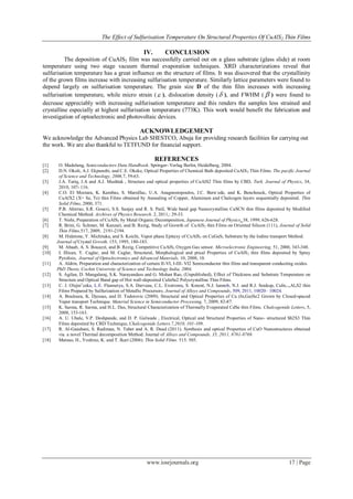The Effect of Sulfurisation Temperature On Structural Properties Of CuAlS2 Thin Films
www.iosrjournals.org 17 | Page
IV. CONCLUSION
The deposition of CuAlS2 film was successfully carried out on a glass substrate (glass slide) at room
temperature using two stage vacuum thermal evaporation techniques. XRD characterizations reveal that
sulfurisation temperature has a great influence on the structure of films. It was discovered that the crystallinity
of the grown films increase with increasing sulfurisation temperature. Similarly lattice parameters were found to
depend largely on sulfurisation temperature. The grain size D of the thin film increases with increasing
sulfurisation temperature, while micro strain ( ), dislocation density ( ), and FWHM (  ) were found to
decrease appreciably with increasing sulfurisation temperature and this renders the samples less strained and
crystalline especially at highest sulfurisation temperature (773K). This work would benefit the fabrication and
investigation of optoelectronic and photovoltaic devices.
ACKNOWLEDGEMENT
We acknowledge the Advanced Physics Lab SHESTCO, Abuja for providing research facilities for carrying out
the work. We are also thankful to TETFUND for financial support.
REFERENCES
[1] O. Madelung, Semiconductors Data Handbook. Springer- Verlag Berlin, Heidelberg, 2004.
[2] D.N. Okoli, A.J. Ekpunobi, and C.E. Okeke, Optical Properties of Chemical Bath deposited CuAlS2 Thin Films. The pacific Journal
of Science and Technology, 2006,7, 59-63.
[3] J.A. Tariq, J.A and A.J. Mushtak , Structure and optical properties of CuAlS2 Thin films by CBD, Turk. Journal of Physics, 34,
2010, 107- 116.
[4] C.O. El Moctara, K. Kambas, S. Marsillac, U.A. Anagnostopoulos, J.C. Bern`ede, and K. Benchouck, Optical Properties of
CuAlX2 (X= Se, Te) thin Films obtained by Annealing of Copper, Aluminum and Chalcogen layers sequentially deposited. Thin
Solid Films, 2000, 371.
[5] P.B. Ahirrao, S.R. Gosavi, S.S. Sanjay and R. S. Patil, Wide band gap Nanocrystalline CuSCN thin films deposited by Modified
Chemical Method. Archives of Physics Research. 2, 2011,: 29-33.
[6] T. Nishi, Preparation of CuAlS2 by Metal Organic Decomposition, Japanese Journal of Physics, 38, 1999, 626-628.
[7] R. Brini, G. Schmer, M. Kanzari, and B. Rezig, Study of Growth of CuAlS2 thin Films on Oriented Silicon (111), Journal of Solid
Thin Films,517, 2009, 2191-2194.
[8] M. Hidetone, Y. Michitaka, and S. Koichi, Vapor phase Epitaxy of CuAlS2 on CuGaS2 Substrate by the Iodine transport Method.
Journal of Crystal Growth, 153, 1995, 180-183.
[9] M. Abaab, A. S. Bouazzi, and B. Rezig, Competitive CuAlS2 Oxygen Gas sensor. Microelectronic Engineering, 51, 2000, 343-348.
[10] I. Illican, Y. Caglar, and M. Caglar, Structural, Morphological and ptical Properties of CuAlS2 thin films deposited by Spray
Pyrolisis, Journal of Optoelectronics and Advanced Materials, 10, 2008, 10.
[11] A. Aldrin, Preparation and characterization of certain II-VI, I-III- VI2 Semiconductor thin films and transparent conducting oxides.
PhD Thesis, Cochin University of Science and Technology India, 2004,
[12] S. Agilan, D. Mangalaraj, S.K. Narayandass and G. Mohan Rao, (Unpublished), Effect of Thickness and Substrate Temperature on
Structure and Optical Band gap of Hot wall-deposited CuInSe2 Polycrystalline Thin Films.
[13] C. J. Olejniˇceka, L.E. Flannerya, S.A. Darveau, C.L. Exstroma, S. Kment, N.J. Iannob, N.J. and R.J. Soukup, CuIn1−xAlxS2 thin
Films Prepared by Sulfurization of Metallic Precursors. Journal of Alloys and Compounds, 509, 2011, 10020– 10024.
[14] A. Bouloura, K. Djessas, and D. Todorovic (2009). Structural and Optical Properties of Cu (In,Ga)Se2 Grown by Closed-spaced
Vapor transport Technique. Material Science in Semiconductor Processing, 7, 2009, 82-87.
[15] K. Sarma, R. Sarma, and H.L. Das, Structural Characterization of Thermally Evaporated CdSe thin Films. Chalcogenide Letters, 5,
2008, 153-163.
[16] A. U. Ubale, V.P. Deshpande, and D. P. Gulwade , Electrical, Optical and Structural Properties of Nano- structured Sb2S3 Thin
Films deposited by CBD Technique, Chalcogenide Letters.7,2010, 101-109.
[17] R. Al-Gaashani, S. Radiman, N. Tabet and A. R. Daud (2011). Synthesis and optical Properties of CuO Nanostructures obtained
via a novel Thermal decomposition Method. Journal of Alloys and Compounds, 35, 2011, 8761-8769.
[18] Matsuo, H., Yoshino, K. and T. Ikari (2006). Thin Solid Films. 515: 505.
 