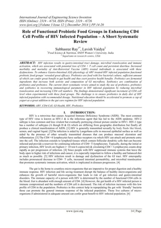 International Journal of Engineering Science Invention
ISSN (Online): 2319 – 6734, ISSN (Print): 2319 – 6726
www.ijesi.org ||Volume 3 Issue 12 || December 2014 || PP.14-20
www.ijesi.org 14 | Page
Role of Functional Probiotic Food Groups in Enhancing CD4
Cell Profile of HIV Infected Population – A Short Systematic
Review
Subhasree Ray1*
, Lavish Vaidya2
1
Food Science & Nutrition, SNDT Women’s University, India
2
Supal/ami-in research centre, USA
ABSTRACT: HIV infection results in gastro-intestinal tract damage, microbial translocation and immune
activation, which are associated with potential loss of CD4 + T cell count and persistent diarrhea. Increased
morbidity and mortality of Anti-Retroviral Vaccine (ARV) treated individuals is associated with these
dysfunctions. To enhance Gastro-Intestinal (GI) physiology of ARV treated-HIV infected population functional
probiotic food groups’ revealed great efficacy. Probiotics are food with live bacterial culture, sufficient amount
of which can confer great benefit to gut health and thus exert positive health benefits. Prebiotics are fermented
ingredients that increase both activity and composition of GI microflora. Synbiotics are combination of
probiotics and prebiotics. The current short systematic review aimed to study the use of probiotics, prebiotics
and synbiotics in recovering immunological parameter in HIV infected population by reducing microbial
translocation and increasing CD4 cell numbers. The findings demonstrated significant increment of CD4 cell
level when experimented with these food groups. The challenge is to ensure probiotics in daily diet of HIV
infected population with recommended dosage. Nutritional education should be accelerated to promote a cup of
yogurt as a great addition to the gut care regimen for HIV infected population.
KEYWORDS: ARV, CD4 Cell, GI Health, HIV, Probiotics
I. INTRODUCTION:
HIV is a retrovirus that causes Acquired Immune Deficiency Syndrome (AIDS). The most common
type of HIV virus is known as HIV-1 & is the infectious agent that has led to the AIDS epidemic. HIV-2
subtype is less common and less virulent but eventually portraying clinical picture similar to HIV1. HIV-1 type
has a number of subtypes (A though H & O) which are differing from geographic distribution but finally all
produce a clinical manifestation of AIDS. [1] HIV is generally transmitted sexually by body fluids like blood,
semen, and vaginal liquid. [2]The infection is aided by Langerhans cells in mucosal epithelial surface as well as
aided by the presence of other sexually transmitted diseases that can produce mucosal ulceration and
inflammation. [3] The CD4 +4 lymphocytes have surface receptors via which HIV can attach and promote entry
into the cell. The infection extends to lymphoid tissues which contain follicular dendritic cells that can become
infected and provide a reservoir for continuing infection of CD4+ T-lymphocytes. Typically, during the initial or
primary infection, HIV levels are highest (> 10 rest 6 copies/ml) & circulating CD4 + Lymphocytes counts drop
rapidly as per progression of infection. [4] Since people with HIV suppressed immune systems that leave the
body open to higher risk of infections and cancer, it is especially important to follow a healthy and balanced diet
as much as possible. [5] HIV infection result in damage and dysfunction of the GI tract. HIV enteropathy
includes pronounced decrease in CD4+ T cells, increased intestinal permeability, and microbial translocation
that promotes systematic immune activation, which is implicated in diseases progression. [4]
The gut is the home to countless micro-organisms that are imperative for proper digestion and a healthy
immune response. HIV infection and life saving treatment disrupt the balance of healthy micro-organisms and
enhances the growth of harmful micro-organisms that leads to risk of gut infection and gastro-intestinal
disorders. The immune capacity of a person with HIV is determined by the number of functional CD4 cells in
the blood. Gut is abundant with enough amount of CD4. [4] However, the gut health of a HIV infected person is
immune compromised and the numbers of CD4 cell is decreased. The risk of infection increases with this low
profile of CD4 in the population. Probiotics in this context help in repopulating the gut with ‗friendly‘ bacteria
those can promote the general immune response of the infected population. Those live cultures of micro-
organisms if administered in adequate amount can confer great benefit to HIV infected population. [6]
 