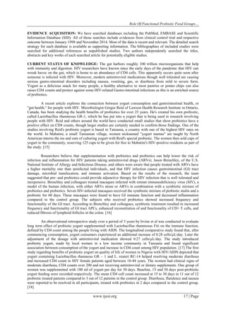 Role Of Functional Probiotic Food Groups…
www.ijesi.org 17 | Page
EVIDENCE ACQUISITION: We have searched databases including the PubMed, EMBASE and Scientific
Information Database (SID). All of those searches include evidences from clinical control trial and respective
outcome between January 1998 and November 2014. Most of the data is recent and relevant. The detailed search
strategy for each database is available as supporting information. The bibliographies of included studies were
searched for additional references as unpublished studies. Two authors independently searched the titles,
abstracts and key works of each searched article for potentially eligible studies.
CURRENT STATUS OF KNOWLEDGE: The gut harbors roughly 100 trillion microorganisms that help
with immunity and digestion. HIV researchers have known since the early days of the pandemic that HIV can
wreak havoc on the gut, which is home to an abundance of CD4 cells. This apparently occurs quite soon after
someone is infected with HIV. Moreover, modern antiretroviral medications though well tolerated are causing
serious gastro-intestinal disorders including nausea, vomiting, gas, or diarrhoea from mild to severe form.
Yogurt as a delicious snack for many people, a healthy alternative to most pastries or potato chips can also
raises CD4 counts and protect against some HIV-related Gastro-intestinal infections as this is an enriched source
of probiotics.
A recent article explores the connection between yogurt consumption and gastrointestinal health, or
"gut health," for people with HIV. Microbiologist Gregor Reid of Lawson Health Research Institute in Ontario,
Canada, has been studying the health benefits of probiotics for over 25 years. He's created his own probiotic,
called Lactobacillus rhamnosus GR-1, which he has put into a yogurt that is being used in research involving
people with HIV. Reid and others around the world have conducted small studies that show probiotics have a
positive effect on CD4 counts, though larger studies are certainly needed to confirm those findings. One of the
studies involving Reid's probiotic yogurt is based in Tanzania, a country with one of the highest HIV rates on
the world. In Mabatini, a small Tanzanian village, women nicknamed "yogurt mamas" are taught by North
American interns the ins and outs of culturing yogurt with Reid's special probiotic. The women then sold cups of
yogurt to the community, reserving 125 cups to be given for free to Mabatini's HIV-positive residents as part of
the study. [15]
Researchers believe that supplementation with prebiotics and probiotics can help lower the risk of
infection and inflammation for HIV patients taking antiretroviral drugs (ARVs). Jason Brenchley, of the U.S.
National Institute of Allergy and Infectious Disease, and others were aware that people treated with ARVs have
a higher mortality rate than uninfected individuals, and that HIV infection causes gastrointestinal (GI) tract
damage, microbial translocation, and immune activation. Based on the results of the research, the team
suggested that pre- and probiotics could provide adjunctive therapy for HIV infection that is well tolerated and
inexpensive. Brenchley and colleagues treated macaques infected with simian immunodeficiency virus (SIV), a
model of the human infection, with either ARVs alone or ARVs in combination with a symbiotic mixture of
probiotics and prebiotics. Seven SIV-infected macaques received the symbiotic mixture of prebiotic inulin and a
probiotic for 60 days. These macaques were found to have GI immune function and decreased inflammation
compared to the control group. The subjects who received probiotics showed increased frequency and
functionality of the GI tract. According to Brenchley and colleagues, symbiotic treatment resulted in increased
frequency and functionality of GI tract APCs, enhanced reconstitution of and functionality of CD+ T cells, and
reduced fibrosis of lymphoid follicles in the colon. [16]
An observational retrospective study over a period of 3 years by Irvine et al was conducted to evaluate
long term effect of probiotic yogurt supplemented with Lactobacillus rhamnosus Fiti on the immune function,
defined by CD4 count among the people living with AIDS. The longitudinal comparative study found that, after
commencing consumption, yogurt consumers experienced an additional increase of 0.28 cells/µL/day. Later the
adjustment of the dosage with antiretroviral medication showed 0.27 cells/µL/day. The study introduced
probiotic yogurt, made by local women in a low income community in Tanzania and found significant
association between consumption of the yogurt and increase in CD4 count among HIV population. [17] The first
study regarding benefits of probiotic yogurt on quality of life of women in Nigeria with HIV/AIDS depicted that
yogurt containing Lactobacillus rhamnous GR – 1 and L. reuteri RC-14 helped resolving moderate diarrhoea
and increased CD4 count in HIV female patients aged between 18-44 years. The women had clinical signs of
moderate diarrhoea, CD4 counts over 200 and not receiving antiretroviral or dietary supplements. One group of
women was supplemented with 100 ml of yogurt per day for 30 days. Baseline, 15 and 30 days post-probiotic
yogurt feeding were recorded respectively. The mean CD4 cell count increased at 15 to 30 days in 11 out of 12
probiotic treated patients compared to 3 out of 12 patients in the control group. Diarrhoea, flatulence and nausea
were reported to be resolved in all participants, treated with probiotics in 2 days compared to the control group.
[18]
 