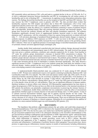 Role Of Functional Probiotic Food Groups…
www.ijesi.org 18 | Page
HIV potentially infects and destroys CD4+ cells and leads to a gradual decline in the no. of CD4 cells. Su Y et
al tried to understand interaction between lactobacillus and HIV by investigating the cell surface protein of
lactobacillus and its role in blocking HIV – 1 transmission, by applying reverse transcription polymerase chain
reaction. The findings showed that lactobacillus can use the receptors to bind HIV and block HIV infection. This
may increase the CD4 T lymphocyte count in patients with HIV. The data provided direct evident that
lactobacillus expresses the CD4 receptor and utilizes that to block HIV transmission. [19] A Four week,
randomized placebo-control trial with a symbiotic dietary supplement in chronic HIV – 1 infected woman on
ART was conducted to study the efficacy of a symbiotic formulation containing 4 strains of probiotic bacteria
and 4 non-digestible, fermented dietary fibre and restoring intestinal structure and functional integrity. Two
groups have received the synbiotic formula and fibre only placebo formulation respectively. The synbiotic
formulation significantly elevated levels of supplemented probiotic bacterial strains in stool including L.
plantarum and P. pentosaceus, with the colonization of these two species being positively co-related with each
other. T – Cell activation phenotype of peripheral blood lymphocytes showed modest changes in response to
synbiotic exposure. In addition, CD38 expression on CD38 + T cells was lower in the fibre only group. The
application of synbiotic treatment successfully increased the level of probiotic species in the gut during chronic
HIV-1 infection. There was no significant presence of associated change in microbial translocation and markers
of systematic immune activation appeared largely unchanged. [20]
Another double blind randomized controlled pilot trial showed synbiotic therapy decreased microbial
translocation inflammation and immunological status in HIV infected people. The study involved four groups
who were given a synbiotic, probiotics, a prebiotic and a placebo respectively for 16 weeks. From baseline to
16th
week, the synbiotic groups demonstrated a decrease in bacterial DNA concentration in plasma. The
probiotic and synbiotic groups demonstrated a decrease in DNA concentration in plasma. The probiotic and
synbiotic groups showed a decrease in total bacterial load in faeces. The probiotic group exhibited a significant
increment of beneficial bacterial load and a decrease in harmful bacterial load. In the synbiotic group, the CD4+
T cells count increased and the level of interleukin 6 cytokine decreased significantly. This study showed a
significant increase in CD4+ T lymphocyte level in the synbiotic group that could delay the initiation of anti-
retroviral therapy. Authors pointed out the novel aspect of consuming live bacterial cultures to decrease the
costs in developing countries in the treatment of AIDS. [21]
A randomized-double blind-controlled study was conducted for 25 weeks among 65 HIV infected
women in ART. Women were randomized to receive oral capsules containing Lactobacillus rhanmous GR-1 and
Lactobacillus reuteni RC-14 or placebo. The CD4 count and immune markers (IgG, IgE, IFNy and IL 10) were
measured at baseline and during follow up, the occurrence of diarrhea was reported daily. From baseline to 10
weeks follow up, the CD4 count declined on average 3 CD4 cells/µL with placebo versus 46 cells/µL an
increase of 50 cells/µL with probiotics. During follow up at 25th
weeks, the CD4 count increased with 19 cells/
µL in the placebo versus 46 cells/ µL with probiotics. There was no significant difference in immune markers,
diarrhoea incidence or adverse effects were observed. [22] Micronutrient supplementation has been shown to
reduce the progression of HIV but does not have an effect on the intestinal barrier or the intestinal microbiota of
HIV patients but probiotics can potentially complement micronutrients in preserving the immune function of
HIV patients. A randomized, double blind, controlled trial was conducted to study the effect of micronutrient
and probiotic fortified yogurt on immune function of anti-retroviral therapy naïve 112 HIV patients. A total of
57 patients received micronutrient fortified yogurt and 55 patients received placebo for four weeks. The
observation demonstrated an average decline in CD4 count of -70 cells/µL in the micronutrient probiotic group
versus a decrease of -63 cells/µL in the micronutrient controlled group. There was no difference between groups
was detected in incidence of diarrhoea or clinical symptoms. Hummelen R et al concluded that the addition of
probiotics to a micro-nutrient fortified yogurt was well tolerated by HIV patients. [23]
II. DISCUSSION:
The hypothesis that probiotic administration protects the gut surface and could delay progression of
Human Immunodeficiency Virus type1 (HIV-1) infection to the Acquired Immunodeficiency Syndrome (AIDS)
was proposed in 1995. Over the last five years, new studies have clarified the significance of HIV-1 infection of
the gut associated lymphoid tissue (GALT) for subsequent alterations in the microflora and breakdown of the
gut mucosal barrier leading to pathogenesis and development of AIDS. Opportunistic agents‘ induced Persistent
diarrhea is most common in patients with HIV infections. Current studies show that loss of gut CD4+ Th17
cells, which differentiate in response to normal microflora, occurs early in HIV-1 disease. Microbial
translocation and suppression of the T regulatory (Treg) cell response is associated with chronic immune
activation and inflammation. Combinations of probiotic bacteria which upregulate Treg activation have shown
promise in suppressing pro inflammatory immune response in models of autoimmunity including inflammatory
 
