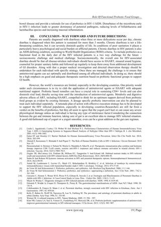 Role Of Functional Probiotic Food Groups…
www.ijesi.org 19 | Page
bowel disease and provide a rationale for use of probiotics in HIV-1/AIDS. Disturbance of the microbiota early
in HIV-1 infection leads to greater dominance of potential pathogens, reducing levels of bifidobacteria and
lactobacillus species and increasing mucosal inflammation.
III. CONCLUSION - WAY FORWARD AND FUTURE DIRECTIONS:
Patients are usually diagnosed with diarrhoea when three or more defecations occur per day; chronic
diarrhea is diagnosed when this pattern is sustained for more than 3 months. Chronic diarrhoea is not a life-
threatening condition, but it can severely diminish quality of life. In conditions of poor sanitation it places a
particularly heavy psychological and social burden on afflicted patients. Chronic diarrhea in HIV patients is also
an AIDS-defining condition, according to World Health Organization (WHO) criteria. To include probiotics as a
functional food in the daily diet of the HIV infected patients is a two way challenge for the future –
socioeconomic challenge and medical challenge. Socioeconomically, the overall aim for HIV-associated
diarrhea should be that all disease-stricken individuals should have access to HAART, ensured sound hygiene,
counseled for proper sanitary habits and followed up regularly to keep them away from additional development
of GI disorders. Along with that a proper medical investigation and directed observation therapy should be
undertaken for each individual with specific strategy. Once these are managed, the challenge is to ensure that
antiretroviral agents can act optimally and distributed among all affected individuals. In doing so, there should
be a high emphasis on good and adequate therapeutic nutrition based on probiotic functional groups to support
GI health.
However, the world‘s resources are limited, especially in the developing countries. One priority would
under such circumstances is to try to club the application of antiretroviral agents or HAART with adequate
nutritional support. Probiotic based remedies can have a crucial role in sustaining CD4+ levels and can also
diminish viral load, thereby saving time until the introduction of antiretroviral agents. Metabolic and digestive
adverse affects of ART, including HAART, compelled to think for an optimum support derived from probiotic
food groups as evident by existing literature. A dosage specific probiotic intervention can also be planned to
treat each individual separately. A rationale plan of action with effective execution strategy has to be developed
to support the HIV infected population, especially in developing countries.Researchers are still far from a
verdict on the benefits of probiotics, but they all seem to agree that the yogurt can't hurt or can cause any severe
physiological damage unless an individual is having any type of intolerance factor.Considering the connection
between the gut and immune function, taking care of gut is an excellent idea to manage HIV infected situation.
A good old-fashioned cup of yogurt or a yogurt smoothie, even can be a great addition to the gut care regimen.
REFERENCES:
[1] Linda L. Jagodzinski, Cooley J D, Weber M And Michael N L. Performance Characteristics of Human Immunodeficiency Virus
Type 1 (HIV-1) Genotyping Systems in Sequence-Based Analysis of Subtypes Other than HIV-1 Subtype B. L clin Microbiol,
2003; 41(3): 998-1003.
[2] Eaton EF and Hoesley CJ. Barrier Methods for Human Immunodeficiency Virus Prevention. Infect Dis Clin North Am. 2014;
28(4): 585-599.
[3] Ahmed Z, Kawamura T, Shimada S And Piguet V. The Role of Human Dendritic Cells in HIV-1 Infection. J Invest Dermatol. 2014
Nov 19.
[4] Herasimtschuk A, Downey J, Nelson M, Moyle G, Mandalia S, Sikut R, et al. Therapeutic immunisation plus cytokine and hormone
therapy improves CD4 T-cell counts, restores anti-HIV-1 responses and reduces immune activation in treated chronic HIV-1
infection. Vaccine. 2014; 32(51):7005-7013.
[5] Ziegler TR, McComsey GA, Frediani JK, Millson EC, Tangpricha V And Eckard AR. Habitual nutrient intake in HIV-infected
youth and associations with HIV-related factors.AIDS Res Hum Retroviruses. 2014 ;30(9):888-95.
[6] Sinha B And Rubens M.Systemic immune activation in HIV and potential therapeutic options. Immunopharmacol Immunotoxicol.
2014; 36(2):89-95.
[7] Asmal M, Luedemann C, Lavine CL, Mach LV, Balachandran H, Brinkley C, et al. Infection of monkeys by simian-human
immunodeficiency viruses with transmitted/founder clade C HIV-1 envelopes. Virology. 2014; 475:37-45.
[8] de Vrese M And Schrezenmeir J. Probiotics, prebiotics, and synbiotics. Adv Biochem Eng Biotechnol. 2008; 111:1-66.
[9] de Vrese M And Schrezenmeir J. Probiotics, prebiotics, and synbiotics—approaching a definition. Am J Clin Nutr. 2001; 73(2 ):
361-364.
[10] Cárcamo C, Hooton T, Wener M H, Weiss N S, Gilman R, Arevalo J, et al. Etiologies and Manifestations of Persistent Diarrhea in
Adults with HIV-1 Infection: A Case-Control Study in Lima, Peru. J Infect Dis. 2005; 119(1): 11-19.
[11] Mayer H, Wanke C. Diagnostic strategies in HIV-infected patients with diarrhea. AIDS. 1994; 8:1639-48.
[12] Edwards P, Wodak A, Cooper D, Thompson IL, Penny R. The gastrointestinal manifestations of AIDS. Aust NZ J Med. 1990; 20:
141-8.
[13] Colebounders R, Francis H, Mann J, et al. Persistent diarrhea, strongly associated with HIV infection in Kinshasa, Zaire. Am J
Gastroentero. 1987; 82: 859-64.
[14] Kelly P, Baboo K, Wolff M, Ngwenya B, Luo N, Farthing M. The prevalence and aetiology of persistent diarrhoea in adults in
urban Zambia. Acta Trop. 1996; 61: 183-90.
[15] Wenner M. A cultured response to HIV. Nature Medicine. 2009; 15: 594 – 597.
[16] Klatt NR, Canary LA, Sun X, Vinton CL, Funderburg NT, Morcock DR, et al. Probiotic/prebiotic supplementation of antiretrovirals
improves gastrointestinal immunity in SIV-infected macaques. J Clin Invest. 2013; 123(2): 903–907.
 