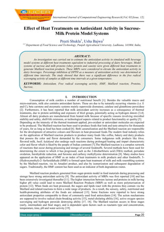 International Journal of Computational Engineering Research||Vol, 03||Issue, 12||

Effect of Heat Treatments on Antioxidant Activity in SucroseMilk Protein Model Systems
Preeti Shukla1, Usha Bajwa2
1,2

Department of Food Science and Technology, Punjab Agricultural University, Ludhiana, 141004, India,

ABSTRACT:
An investigation was carried out to estimate the antioxidant activity in simulated milk beverage
model systems at different heat treatments equivalent to industrial processing of dairy beverages. Model
systems of sucrose and milk proteins (whey protein and casein) were given different heat treatments to
generate Maillard reaction products. These MRPs were considered to elevate the antioxidant activity in
dairy beverages. Percentage inhibition of DPPH as a measure of antioxidant activity was determined at
different time intervals. The study showed that there was a significant difference in the free radical
scavenging activity of samples at different time intervals at a given temperature.

KEYWORDS: Antioxidant, Free radical scavenging activity, HMF, Maillard reaction, Proteins,
Sucrose,

I.

INTRODUCTION

Consumption of milk confers a number of nutritional benefit [1]. Besides the valuable macro and
micro-nutrients, milk also contains antioxidant factors. These are due to by naturally occurring vitamins (i.e. E
and C), beta carotene and enzymatic systems mainly superoxide dismutase, catalase and glutathione peroxidase
[2]. Furthermore, it has been reported that milk antioxidant activity increases as a consequence of thermal
treatments, due to protein unfolding and exposure of thiol groups, potentially acting as hydrogen donors [3,4].
Almost all dairy products are manufactured from heated milk because of specific reasons involving microbial
stability and safety, shelf-life extension, or technological aspects related to product functionality or quality [5].
Depending on the intensity of the thermal treatment applied, pro-oxidant or antioxidant molecules are expected
to be produced. The Maillard reaction has been used to produce foods that look and taste attractive for thousands
of years, for as long as food has been cooked [6]. Both caramelization and the Maillard reaction are responsible
for the development of attractive colours and flavours in heat-processed foods.The modern food industry relies
on the application of Maillard reaction products to produce many foods like coffee, bakery and dairy products
that possess the color and flavor demanded by the consumers. Some indigenous milk products like khoa,
flavored milk, burfi, kalakand also undergo such reactions during prolonged heating and impart characteristic
color and flavor which is liked by the people of Indian continent [7].The Maillard reaction is a complex network
of reactions that occur during processing and storage of several foodstuffs. Several methods have been used for
determining the extent to which it has progressed, such as the 2-thiobarbituric acid (TBA) method, periodate
oxidation, borohydride reduction, and furosine and carboxy methyllysine determination [8]. Many studies have
appeared on the application of HMF as an index of heat treatments in milk products and other foodstuffs. 5(Hydroxymethyl)-2- furfuraldehyde (HMF) is formed upon heat treatment of milk and milk resembling systems
by the Maillard reaction, via its Amadori product, and also by isomerization and subsequent degradation of
sugars. Traditionally, the HMF content has been used as an indicator of both degradation routes.
Maillard reaction products generated from sugar-protein model in food materials during processing and
storage have strong antioxidant activity [9]. The antioxidant activity of MRPs was first reported [10] and has
been extensively investigated thereafter [11]. The higher interaction between lactose and proteins in milk having
higher pH value could lead to more Maillard Reaction Products (MRP) as well as more polymerisation of
protein [12]. When foods are heat processed, the sugars and lipids react with the proteins they contain via the
Maillard and related reactions to form a wide range of products. As a result, the sensory, safety, nutritional and
health-promoting attributes of the foods are enhanced [13]. Some fractions were reported to have strong
antioxidant properties comparable to those of commonly used food antioxidants [14]. The action mechanisms
are supposed to involve radical chain-breaking activity [15], metal-chelating ability [16], active oxygen species
scavenging and hydrogen peroxide destroying ability [17, 18]. The Maillard reaction occurs in three stages
(early, intermediate and final stage), and is dependent upon factors such as reactants type and concentration,
temperature, time, pH and water activity [19].
||Issn 2250-3005 ||

||December||2013||

Page 20

 