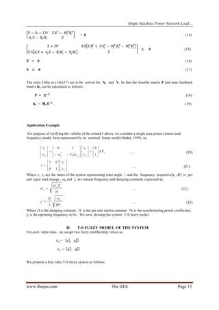 Single Machine Power Network Load…
www.theijes.com The IJES Page 15
> 0 (14)
0 (15)
> 0 (16)
Y 0 (17)
The relax LMIs in (14)-(17) are to be solved for X, and Y. So that the feasible matrix P and state feedback
matrix Ki can be calculated as follows:
P = (18)
Ki = . (19)
Application Example
For purpose of verifying the validity of the remark1 above, we consider a single area power system load
frequency model, here represented by its nominal linear model (Sadat, 1999) as,
L
nn
P
x
x
x
x

























1
0
2
10
2
1
2
2
1


… (20)













2
1
10
01
x
x
y … (21)
Where x1, x2 are the states of the system representing rotor angle and the frequency, respectively, PL is per
unit input load change , n and  are natural frequency and damping constants expressed as,
H
Pf so
n

  … (22)
s
o
HP
fD 

2
 … (23)
Where D is the damping constant, H is the per unit inertia constant, Ps is the synchronizing power coefficient,
fo is the operating frequency in Hz. We next, develop the system T-S fuzzy model.
II. T-S FUZZY MODEL OF THE SYSTEM
For each input state, we assign two fuzzy membership values as,
=
=
We propose a four rules T-S fuzzy system as follows:
 