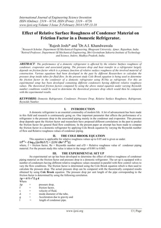 International Journal of Engineering Science Invention
ISSN (Online): 2319 – 6734, ISSN (Print): 2319 – 6726
www.ijesi.org Volume 3 Issue 2ǁ February 2014 ǁ PP.13-18
www.ijesi.org 13 | Page
Effect of Relative Surface Roughness of Condenser Material on
Friction Factor in a Domestic Refrigerator.
1
Rajesh Joshi* and 2
Dr.A.I. Khandwawala
1
Research Scholar, Department Of Mechanical Engineering, Bhagwant University, Ajmer, Rajasthan, India.
2
Retired Professor, Department Of Mechanical Engineering, Shri Govindram Sakseria Institute of Technology
and Science, Indore, Madhya Pradesh, India.
ABSTRACT: The performance of a domestic refrigerator is affected by the relative Surface roughness of
condenser, evaporator and associated piping. The pressure drop and heat transfer in a refrigerator largely
depends on friction factor which is a primary function of relative surface roughness of the involved material of
construction. Various equations had been developed in the past by different Researchers to calculate the
pressure drop inside tubes for fluid flow. In the present study Cole Brook equation is being used to determine
the friction factor in the condenser of a domestic refrigerator using R134a as refrigerant. For this an
experimental setup has been developed containing different condensers having different relative roughness
values. The theoretical friction factors computed by using the above stated equation under varying Reynolds
number conditions would be used to determine the theoretical pressure drop which would then be compared
with the experimental results.
KEYWORDS: Domestic Refrigerator, Condenser, Pressure Drop, Relative Surface Roughness, Refrigerant,
Reynolds Number.
I. INTRODUCTION
A domestic refrigerator is an essential commodity of modern life. A lot of advancement has been made
in this field and research is continuously going on. One important parameter that affects the performance of a
refrigerator is the pressure drop in the associated piping mainly in the condenser and evaporator. This pressure
drop depends upon the friction factor and researchers have proposed different correlations in the past to predict
the friction factor for general fluid flow conditions. In the present paper an attempt has been made to compute
the friction factor in a domestic refrigerator by applying Cole Brook equation by varying the Reynolds number
of flow and Relative roughness values of condenser piping.
II. THE COLE BROOK EQUATION
This equation is applicable for relative roughness values up to 0.05 and is given as under.
1/f0.5
= -2 log10 [{(e/D)/3.7} + {2.51/ (Re* f0.5
)}]
where, f = friction factor, Re = Reynolds number and e/D = Relative roughness value of condenser piping
material. For the present study this value is taken in the range of 0.001 to 0.005.
III. THE EXPERIMENTAL SET UP
An experimental set up has been developed to determine the effect of relative roughness of condenser
piping material on the friction factor and pressure drop in a domestic refrigerator. The set up is equipped with a
number of condensers having different relative roughness values mounted in parallel with flow control valves to
vary the flow conditions. The friction factor is determined using the Cole Brook equation which is then used to
calculate the pressure drop. The actual pressure drop can be compared with the theoretically computed results
obtained by using Cole Brook equation. The pressure drop per unit length of the pipe corresponding to the
friction factor is determined by using the following correlation.
∆p = 4 f l v2
/2 g d
Where
∆p = pressure drop,
f = friction factor,
v = velocity of fluid,
d = inside diameter of the tube,
g = Acceleration due to gravity and
l = length of condenser pipe.
 