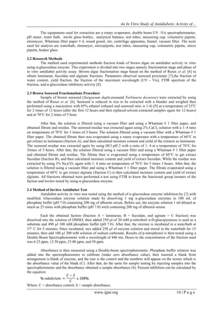 An In Vitro Study of Antidiabetic Activity of…
www.ijpsi.org 14 | P a g e
The equipments used for extraction are a rotary evaporator, double beam UV -Vis spectrophotometer,
pH meter, water bath, sterile glass bottles, analytical balance, test tubes, measuring cup, volumetric pipette,
elenmeyer, Whatman filter paper # 4, round gourd, stir, centrifuge apparatus, funnel, vacuum filter. The tools
used for analysis are waterbath, elenmeyer, micropipette, test tubes, measuring cup, volumetric pipette, micro
pipette, beaker glass.
2.2 Research Methods
The method used experimental methods fraction kinds of brown algae on antidiabet activity in vitro
using α-glucosidase enzyme. This experiment is divided into two stages namely fractionation stage and phase of
in vitro antidiabet activity assay. Brown algae fractionation stage based on the method of Rioux et al. [6] to
obtain laminaran, fucoidan and alginate fractions. Parameters observed seaweed proximate [7],the fraction of
water content, yield fraction, the fraction of the maximum wavelength (UV - Vis), FTIR spectrum of the
fraction, and α-glucosidase inhibitory activity [8].
2.3 Brown Seaweed Fractionations Procedure
Sample of brown seaweed (Sargassum duplicatumand Turbinaria decurens) were extracted by using
the method of Rioux et al. [6]. Seaweed is reduced in size to be extracted with a blender and weighed then
performed using a maceration with 85% ethanol (ethanol and seaweed ratio is 1:4) [9] at a temperature of 23o
C
for 2 times of 12 hours (after the first 12 hours and then replaced solvent extracted samples again for 12 hours)
and at 70°C for 2 times of 5 hour.
After that, the solution is filtered using a vacuum filter and using a Whatman # 1 filter paper, and
obtained filtrate and residue. The seaweed residue was extracted again using 2% CaCl2 solution with a 1: 4 ratio
on temperature of 70C for 3 times of 3 hours. The solution filtered using a vacuum filter with a Whatman # 1
filter paper. The obtained filtrate then was evaporated using a rotary evaporator with a temperature of 60C to
get extract as laminaran (fraction A), and then calculated moisture content and yield of the extracts as laminaran.
The seaweed residue was extracted again by using HCl pH 2 with a ratio of 1: 4 at a temperature of 70C for
3times of 3 hours. After that, the solution filtered using a vacuum filter and using a Whatman # 1 filter paper
and obtained filtrate and residue. The filtrate then is evaporated using a temperature of 60C to get extract
fucoidan (fraction B), and then calculated moisture content and yield of extract fucoidan. While the residue was
extracted by using 3% Na2CO3 again with 1: 4 ratio on temperature of 70C for 3 times 3 hours. After that, the
solution is filtered using a vacuum filter and using a Whatman # 1 filter paper. The filtrate evaporated using a
temperature of 60C to get extract alginate (fraction C) is then calculated moisture content and yield of extract
alginate. All fractions obtained were performed a test using FTIR to know the functional group isomers of the
faction and invitro tested by using α-glucosidase enzyme.
2.4 Method of Invitro Antidiabet Test
Antidiabet activity in vitro was tested using the method of α-glucosidase enzyme inhibition by [7] with
modified. Glucosidase enzyme solution made by dissolving 1 mg α-glucosidase enzymes in 100 mL of
phosphate buffer (pH 7.0) containing 200 mg of albumin serum. Before use, the enzyme solution 1 ml diluted as
much as 25 times with phosphate buffer (pH 7.0) wich containing 200 mg of albumin serum.
Each the obtained faction (fraction A = laminaran, B = fucoidan, and aginate = C fraction) was
dissolved into the solution of DMSO, then added 250 μl of 20 mM p-nitrofenil α-D-glucopyranose is used as a
substrate and 490 µl 100 mM phosphate buffer (pH 7.0). After that, the mixture is incubated in a waterbath at
37 C for 5 minutes. Once incubated, mix added 250 µl of enzyme solution and stored in the waterbath for 15
minutes, then add 100 µl 200 mM solution of sodium carbonate. Results of p-nitrophenol is then tested using a
Double Beam Spectrophotometer with a wavelength of 440 nm. Doses to the concentration of the fraction used
was 6.25 ppm, 12.50 ppm, 25.00 ppm, and 50 ppm.
Absorbance is then measured using a Double-beam spectrophotometer. Phosphate buffer solution was
added into the spectrophotometer to calibrate (make zero absorbance value), then inserted a blank front
arrangement is blank of enzyme, and the rear is the control and the numbers will appear on the screen which is
the absorbance value of the blank (C). After that, do the same for sample testing by injecting samples into the
spectrophotometer and the absorbance obtained a sample absorbance (S). Percent inhibition can be calculated by
the equation:
Where: C = absorbance control; S = sample absorbance.
 