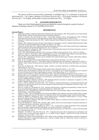 An In Vitro Study of Antidiabetic Activity of…
www.ijpsi.org 18 | P a g e
The fraction of Brown seaweed that is potentially as antidiabet type 2 is as laminaran of Sargassum
duplicatum (IC50 = 36.13 ppm), laminaran of Turbinaria decurens (IC50 = 43.65 ppm), fucoidan of Turbinaria
decurens (IC50 = 63.39 ppm), and fucoidan of Sargassum duplicatum (IC50 = 75.10 ppm).
V. ACKNOWLEDGEMENTS
Thank you to the PelitaHarapanUniversity has funded this research through the research Faculty of
Industrial Technology scheme No. R. 010/PPMF-FTI/IV/2013.
REFERENCES
Journal Papers:
[1] Departemen Kesehatan, Direktorat Jendral Bina Kefarmasian dan Alat Kesehatan. 2005. Pharmaceutical Care Untuk Penyakit
Diabetes Mellitus. Jakarta: Dirjen Kefarmasian dan Alat Kesehatan Depkes RI.
[2] Sugiwati S, Kardono LBS, dan Bintang M. 2006. -Glucosidase inhibitory activity and hypoglycemic effect of Phaleria
macrocarpa fruit pericarp extracts by oral administration to Rats. Journal of Applied Science 6 (10) 2312-2316.
[3] Handayani T, Sutarno, dan Setyawan AD. 2004. “Analisis Komposisi Nutrisi Rumput Laut Sargassum crassifolium”. Biofarmasi
2 (2): 45-52.
[4] Hardoko. 2008. Pengaruh Konsumsi Gel dan Larutan Rumput Laut (Eucheuma cottonii) Terhadap Hiperkolesterolemia Darah
Tikus Wistar. Jurnal Teknologi dan Industri Pangan, Vol. XIX No. 2 Th. 2008.
[5] Limantara L dan Heriyanto. 2011. Optimasi proses ekstraksi fukosantin rumput laut coklat Padina australis Hauck menggunakan
pelarut organik polar. Journal Ilmu Kelautan Juni 2011. Vol. 16 (2) 86-94.
[6] Rioux LE, Turgeon SL, Beaulieu M.. 2007. Characterization of Polysaccharides Extracted from Brown Seaweeds. Journal of
Carbohydrate Polymers 69 (2007) 530–537.
[7] AOAC. 1995. Official Methods of Analysis of The Association of Official Analytical Chemist 14th
ed. AOAC Inc. Virginia
[8] Sugiwati S, Setiasih S, dan Afifah E. 2009. Antihyperglycemic activity of the Mahkota Dewa [Phaleria macrocarpa (Scheff.)
Boerl.] leaf extracts as an alpha-Glucosidase inhibitor. Makara, Kesehatan, Vol.13, No.2 : 74-78.
[9] Ernawati. 2007. Penapisan dan fraksinasi senyawa antibakteri dari rumput laut Bulu Ayam (Coulerpa sertularioides). [Skripsi].
Bogor: Institut Pertanian Bogor.
[10] Fitton, JT. 2011. Therapies from Fucoidan; Multifunctional marine polymers. Mar Drugs. Vol. 9 (10) : 1731–1760.
[11] Fitton JH, Irhimeh MR, and Teas J. 2008. Marine Algae and Polysaccharides with Therapeutic Applications. In: Barrow C,
Shahidi F, editors. Marine Nutraceuticals and Functional Foods. CRC Press, Taylor & Francis Group; Boca Raton, FL, USA. pp.
345–366.
[12] Pomin VH and Mourao PA. 2008. Structure, biology, evolution, and medical importance of sulfated fucans and galactans.
Glycobiology 18 :1016–1027.
[13] Li B, Lu F, Wei X, Zhao R. 2008. Fucoidan: Structure and bioactivity. Molecules Volume 13 : 1671–1695.
[14] Thinh PD, Roza VM, Svetlana PE, Stanislav DA, Bui M L and Tatiana NZ. 2013. Structural Characteristics and Anticancer
Activity of Fucoidan from the Brown Alga Sargassum mcclurei. Article Marine Drugs. Vol 11 : 1456-1476
[15] Franck H, Elaine O, Spence J, Maria GTO, and Teranta G. 2004. Aqua feed: Formulation and Beyond, Volume I, Issue 4 : 1-5.
[16] Shekhar, SHS, Lyons G, McRoberts C, McCall D, Carmichael E, Andres F, McCormack R. 2012. Brown seaweed species from
Strangford Lough: compositional analyses of seaweed species and biostimulant formulations by rapid instrumental methods.
Journal of Applied Phycology. Vol 24 No. 5.
[17] Sakugawa K, A Ikeda, A Takemura, and H Ono. 2004. Simplified method for estimation of composition of alginates by FTIR.
Journal of Applied Polymer Science, Vol. 93, No. 3 : 1372–1377
[18] Pereire L, Saly FG, and Paulo JA. Ribeiro-Claro. 2013. Analysis by vibrational spectroscopy of seaweed polysaccharides with
potential use in food, pharmaceutical, and cosmetic industries. International Journal of Carbohydrate Chemistry Volume 2013.
Article ID : 537202. 7 pages.
[19] Rioux LE, Turgeon SL, and Beaulieu M. 2010. Structural characterization of laminaran and galactofucan extracted from the
brown seaweed Saccharina longicruris. Journal Phytochemistry 71 (2010) 1586–1595.
[20] Manurung M. 2011. Sakarifikasi dan Fermentasi Simultan (SFS) dari Limbah Ekstraksi Alginate untuk Pembuatan Bioetanol.
[Skripsi]. Bogor : Institut Pertanian Bogor.
[21] Sugiwati, S. 2005. Aktivitas hipoglikemik dari ekstrak buah Mahkota Dewa [Phaleria macrocarpa (Scheff.) Boerl.] sebagai
inhibitor alfa-glukosidase secara In Vitro dan In Vivo pada Tikus Putih. [Tesis Pascasarjana]. Bogor : Institut Pertanian Bogor.
[22] Benalla W. Bellahcen S. Bnouham M. 2010. Current Diabetes Reviews. Antidiabetic medicinal plants as a source of alpha
glucosidase inhibitors. [Review] Current Diabetes Reviews. 6(4):247-54.
[23] Kimura Y, Watanabe K, Okuda H. 1996. Effects of soluble sodium alginate on cholesterol excretion and glucose tolerance in
rats. J Ethnopharmacol 54(1):47-54.
[24] Paxman JR, Richardson JC, Dettmar PW, Corfe BM. 2008. Alginate reduces the increased uptake of cholesterol and glucose in
overweight male subjects: a pilot study. Nutr Res 28(8):501-5.
[25] Torsdottir I, Alpsten M, Holm G, Sandberg AS, Tölli J. 1991. A small dose of soluble alginate-fiber affects postprandial
glycemia and gastric emptying in humans with diabetes. The Journal of Nutrition 121(6):795-799.
[26] Kim KJ, Yoon KY, Lee BY. 2012. Fucoidan regulate blood glucose homeostasis in C57BL/KSJ m+/+db and C57BL/KSJ db/db
mice. Fitoterapia 83(6):1105-9.
[27] Motshakeri M, Mahdi E, Yong MG, Patricia M. 2013. Sargassum polycystum reduces hyperglycaemia, dyslipidaemia and
oxidative stress via increasing insulin sensitivity in a rat model of type 2 diabetes. Journal of the Science of Food and
Agriculture. Volume 93, Issue 7 : 1772–1778.
[28] Dineshkumar B, Analava M, dan Manjunatha M. 2010. Studies on the anti-diabetic and hypolipidemic potentials of mangiferin
(Xanthone Glucoside) in streptozotocin-induced type 1 and type 2 diabetic model rats. International Journal of Advances in
Pharmaceutical Sciences 1. 2010.
 