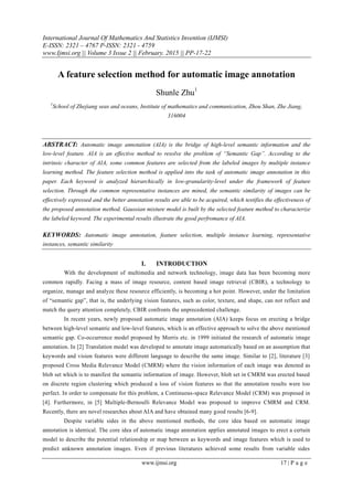 International Journal Of Mathematics And Statistics Invention (IJMSI)
E-ISSN: 2321 – 4767 P-ISSN: 2321 - 4759
www.Ijmsi.org || Volume 3 Issue 2 || February. 2015 || PP-17-22
www.ijmsi.org 17 | P a g e
A feature selection method for automatic image annotation
Shunle Zhu1
1
School of Zhejiang seas and oceans, Institute of mathematics and communication, Zhou Shan, Zhe Jiang,
316004
ABSTRACT: Automatic image annotation (AIA) is the bridge of high-level semantic information and the
low-level feature. AIA is an effective method to resolve the problem of “Semantic Gap”. According to the
intrinsic character of AIA, some common features are selected from the labeled images by multiple instance
learning method. The feature selection method is applied into the task of automatic image annotation in this
paper. Each keyword is analyzed hierarchically in low-granularity-level under the framework of feature
selection. Through the common representative instances are mined, the semantic similarity of images can be
effectively expressed and the better annotation results are able to be acquired, which testifies the effectiveness of
the proposed annotation method. Gaussian mixture model is built by the selected feature method to characterize
the labeled keyword. The experimental results illustrate the good perfromance of AIA.
KEYWORDS: Automatic image annotation, feature selection, multiple instance learning, representative
instances, semantic similarity
I. INTRODUCTION
With the development of multimedia and network technology, image data has been becoming more
common rapidly. Facing a mass of image resource, content based image retrieval (CBIR), a technology to
organize, manage and analyze these resource efficiently, is becoming a hot point. However, under the limitation
of “semantic gap”, that is, the underlying vision features, such as color, texture, and shape, can not reflect and
match the query attention completely, CBIR confronts the unprecedented challenge.
In recent years, newly proposed automatic image annotation (AIA) keeps focus on erecting a bridge
between high-level semantic and low-level features, which is an effective approach to solve the above mentioned
semantic gap. Co-occurrence model proposed by Morris etc. in 1999 initiated the research of automatic image
annotation. In [2] Translation model was developed to annotate image automatically based on an assumption that
keywords and vision features were different language to describe the same image. Similar to [2], literature [3]
proposed Cross Media Relevance Model (CMRM) where the vision information of each image was denoted as
blob set which is to manifest the semantic information of image. However, blob set in CMRM was erected based
on discrete region clustering which produced a loss of vision features so that the annotation results were too
perfect. In order to compensate for this problem, a Continuous-space Relevance Model (CRM) was proposed in
[4]. Furthermore, in [5] Multiple-Bernoulli Relevance Model was proposed to improve CMRM and CRM.
Recently, there are novel researches about AIA and have obtained many good results [6-9].
Despite variable sides in the above mentioned methods, the core idea based on automatic image
annotation is identical. The core idea of automatic image annotation applies annotated images to erect a certain
model to describe the potential relationship or map between as keywords and image features which is used to
predict unknown annotation images. Even if previous literatures achieved some results from variable sides
 
