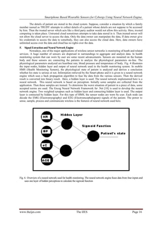 Smartphone Based Wearable Sensors for Cyborgs Using Neural Network Engine.
The details of patient are stored in the cloud system. Suppose, consider a situation by which a family
member named as TRUDY attempts to collect details of a patient whose details are not suppose to be accessed
by him. Then the trusted server which acts like a third party auditor would not allow this activity. Here, trusted
computing is taken place. Untrusted cloud sometimes attempts to take data stored in it. Then trusted server will
not allow the cloud server to access the data. Only the data owner can manipulate the data, If data owner give
his credentials to access the data to somebody, they can also access the cloud data. Here, data owners have
unlimited access over the data and cloud has no rights over the data.
F. Signal Extraction and Neural Network Engine
Nowadays, one of the major applications of wireless sensor networks is monitoring of heath and related
services. A huge number of sensors are dispersed in surroundings to aggregate and analyze data. In health
monitoring system that can worn by user are some recent advancements. Sensors are mounted on the human
body and these sensors are connecting the patients to analyze the physiological parameters on-line. The
physiological parameters analyzed are heartbeat rate, blood pressure and temperature of body. Fig. 4 illustrates
the input nodes, hidden layer and output of neural network used in the health monitoring system. In mobile
HMS (Health Monitoring System), the physiological state of patient is analyzed and derives a conclusion
whether his state is serious or not. Information retrieved by the Smart-phone and it is given to a neural network
engine which uses a back propagation algorithm to fuse the data from the various sensors. Then the derived
result is converted into binary result. Here, a hidden layer is used. The neural network implemented here is a
neural network. This neural network is based on perception. Initially some samples are collected from the
application. Then these samples are trained. To determine the worst situation of patient in a piece of data, some
accepted norms are used. The Encog Neural Network Framework for .Net [10] is used to develop the neural
network engine. Two weighted synapses such as hidden layer and connecting hidden layer is used. The output
layer is connected by hidden layer. For this type of HMS, the sensor nodes are worn by user. Each node can
decode the EMG (Electromyography) and EEG (Electroencephalogram) signals of the patient. The power to
sense, sample, process and communicate wireless is the features of neural network used here.

Fig. 4. Overview of a neural network used for health monitoring. The neural network engine fuses data from four inputs and
uses one layer of hidden perceptions to calculate the sigmoid function

www.theijes.com

The IJES

Page 16

 
