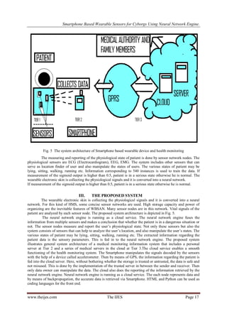 Smartphone Based Wearable Sensors for Cyborgs Using Neural Network Engine.

Fig. 5 The system architecture of Smartphone based wearable device and health monitoring
The measuring and reporting of the physiological state of patient is done by sensor network nodes. The
physiological sensors are ECG (Electrocardiogram), EEG, EMG. The system includes other sensors that can
serve as location finder of user and also manipulate the states of users. The various states of patient may be
lying, sitting, walking, running etc. Information corresponding to 540 instances is used to train the data. If
measurement of the sigmoid output is higher than 0.5, patient is in a serious state otherwise he is normal. The
wearable electronic skin is collecting the physiological signals and it is converted into a neural network.
If measurement of the sigmoid output is higher than 0.5, patient is in a serious state otherwise he is normal.

III.

THE PROPOSED SYSTEM

The wearable electronic skin is collecting the physiological signals and it is converted into a neural
network. For this kind of HMS, some concise sensor networks are used. High storage capacity and power of
organizing are the inevitable features of WBSAN. Many sensor nodes are in this network. Vital signals of the
patient are analyzed by each sensor node. The proposed system architecture is depicted in Fig. 5.
The neural network engine is running as a cloud service. The neural network engine fuses the
information from multiple sensors and makes a conclusion that whether the patient is in a dangerous situation or
not. The sensor nodes measure and report the user’s physiological state. Not only these sensors but also the
system consists of sensors that can help to analyze the user’s location, and also manipulate the user’s states. The
various states of patient may be lying, sitting, walking, running etc. The extracted information regarding the
patient data is the sensory parameters. This is fed in to the neural network engine. The proposed system
illustrates general system architecture of a medical monitoring information system that includes a personal
server at Tier 2 and a series of medical servers in the cloud at Tier 3.The cloud service enables a smooth
functioning of the health monitoring system. The Smartphone manipulates the signals decoded by the sensors
with the help of a device called accelerometer. Then by means of GPS, the information regarding the patient is
fed into the cloud server. Here, without bothering whether the storage is trusted or untrusted, the data is safe and
not misused. This is done by the implementation of the trusted server in between the sender and receiver. Then
only data owner can manipulate the data. The cloud also does the reporting of the information retrieved by the
neural network engine. Neural network engine is running as a cloud service. The each node represents data and
by means of backpropogation, the accurate data is retrieved via Smartphone. HTML and Python can be used as
coding languages for the front end.

www.theijes.com

The IJES

Page 17

 