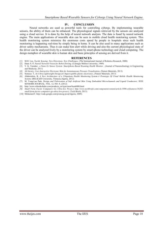 Smartphone Based Wearable Sensors for Cyborgs Using Neural Network Engine.
IV.

CONCLUSION

Neural networks are used as powerful tools for controlling cyborgs. By implementing wearable
sensors, the ability of them can be enhanced. The physiological signals retrieved by the sensors are analyzed
using a cloud service. It is done by the help of neural network analysis. The data is fused by neural network
engine. The main applications of wearable skin can be seen in mobile cloud health monitoring system. This
health monitoring system minimize the enormous costs spend by people in hospitals since such health
monitoring is happening real-time by simply being in home. It can be also used in many applications such as
driver safety mechanisms. Thus it can make him alert while driving and also the current physiological state of
the driver can be analyzed lively by a monitoring system by smart-phone technology and cloud computing. The
design metaphor of wearable skin is human skin and basic principles of sensing are derived from it.

REFERENCES
[1]
[2]
[3]

M.H. Lee, Tactile Sensing: New Directions, New Challenges, (The International Journal of Robotics Research, 2000)
Dean A. P, Neural Network Vision for Robot Driving, (Carnegie Mellon University, 1989)
V. K. Varadan , e-Nano Ex Sensor System: Smartphone-Based Roaming Health Monitor , (Journal of Nanotechnology in Engineering
and Medicine, 2011)
[4] Ali Javery, User-Interactive Electronic Skin for Instantaneous Pressure Visualization, (Nature Materials, 2013)
[5] Someya. T, An Ultra-Lightweight Design for Imperceptible plastic electronics, (Nature Materials, 2013)
[6] Abderrahim. B, A New Architecture of a Ubiquitous Health Monitoring System:A Prototype Of Cloud Mobile Health Monitoring
System, (BELKAID University, Tlemcen,Algeria, 2012)
[7] M. Yong-Lae Park, Design and Fabrication of Soft Artificial Skin Using Embedded Microchannels and Liquid Conductors, IEEE
SENSORS JOURNAL, VOL. 12, NO. 8, (2012)
[8] http://www.nihonkohden.com/products_en/type/mon/bsm6000.html
[9] Small Form Factor Computers Go Ultra-low Power,( http://www.techbriefs.com/component/content/article/1096-et/features/16202small-form-factor-computers-go-ultra-low-power), (Tech Briefs, 2013)
[10] Mohamed.F, http://code.google.com/p/encog-java(Algeria, 2009)

www.theijes.com

The IJES

Page 18

 