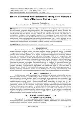 International Journal of Humanities and Social Science Invention
ISSN (Online): 2319 – 7722, ISSN (Print): 2319 – 7714
www.ijhssi.org Volume 3Issue 2 ǁ February. 2014ǁ PP.15-22
www.ijhssi.org 15 | P a g e
Sources of Maternal Health Information among Rural Women: A
Study of Karimganj District, Assam
Sucharita Chakraborty
Research Scholar, Dept of Mass communication and journalism, Assam University, India
ABSTRACT : Communication has become widely accepted all over the developing world as a potent tool for
rural development. Pregnancy and childbirth have a huge impact on the physical, mental, emotional, and
socioeconomic health of women and their families. Pregnancy related health outcomes are influenced by a
woman's health and other factors like race, ethnicity, age, education and income. The application of
communication to influence fertility is natural extension of the basic idea that the media can both inform and
motivate people. Communication efforts have become increasingly widespread in the developing world as part
of international technical assistance and government programs designed to reduce fertility. This paper is based
on a study carried out to find out the existing knowledge and awareness related to maternal health and what
communication media are used by rural women in Karimganj district as sources of information.
KEY WORDS: Development, rural development, women and maternal health.
I. DEVELOPMENT
The term development connotes overall development that involves change in social structures,
attitudes, institutions, economic growth, reduction of inequality and the eradication of poverty. Development
encompasses continuous change in a variety of aspects of human society. The dimensions of development are
extremely diverse, including economic, social, political, legal and institutional structures, technology in various
forms, the environment, religion, the arts and culture (Corbridge, 1995). It is a comprehensive and
multidimensional concept that involves the development of agriculture and allied activities, village and cottage
industries and crafts, socio-economic infrastructure, community services and facilities and, above all, human
resources in rural areas. A country can grow rapidly, but still do badly in terms of literacy, health, life
expectancy and nutrition. Development is an integrated process of expansion of substantive freedom from
famine and malnutrition, freedom from poverty, access to health care, and freedom from premature mortality
(Amartya Sen 1999). The prime goal of development is to improve the quality of life of the people by
alleviating poverty through the instrument of self-employment and wage employment programmes, and by
providing community infrastructure facilities such as drinking water, electricity, road connectivity, health
facilities and education and promoting decentralization of powers to strengthen the Panchayat raj institutions.
II. RURAL DEVELOPMENT
Rural development has been an integral part of nation‟s socio-economic and political development
(Santha Govind, G. Tamilselvi & j. Meenambigai, 2010). Srivastava (1961) opined that, “.Rural is an area,
where the people are engaged in primary industry in the sense that they produce things directly for the first time
in cooperation with nature”. Rural development is a strategy designed to improve the economic and social life
of rural poor (Agarwal 1989). India is a country of villages where about 50% of the villages have very poor
socio-economic status. Rural development is an integrated concept of growth and poverty elimination has been
of paramount concern in all the consequent five year plans. Rural Development programmes comprises of 1)
Provision of basic infrastructure facilities e.g. schools, health facilities, roads, drinking water, electrification
etc, 2) Improving agricultural productivity, 3) Provision of social services like health and education for socio-
economic development, 4) Implementation of schemes for the promotion of rural industry, providing rural
employment etc, 5) Assistance to individual families and Self Help Groups (SHG) living below poverty line by
providing productive resources through credit and subsidy.
III. WOMEN AND MATERNAL HEALTH
ISSUES REGARDING HEALTH
The magnitude of women‟s reproductive health problems in India is a serious matter of concern.
Among the reproductive health parameters ‘antenatal care (ANC) and safe delivery’ have important positions
as these are directly related with maternal morbidity and mortality,
 