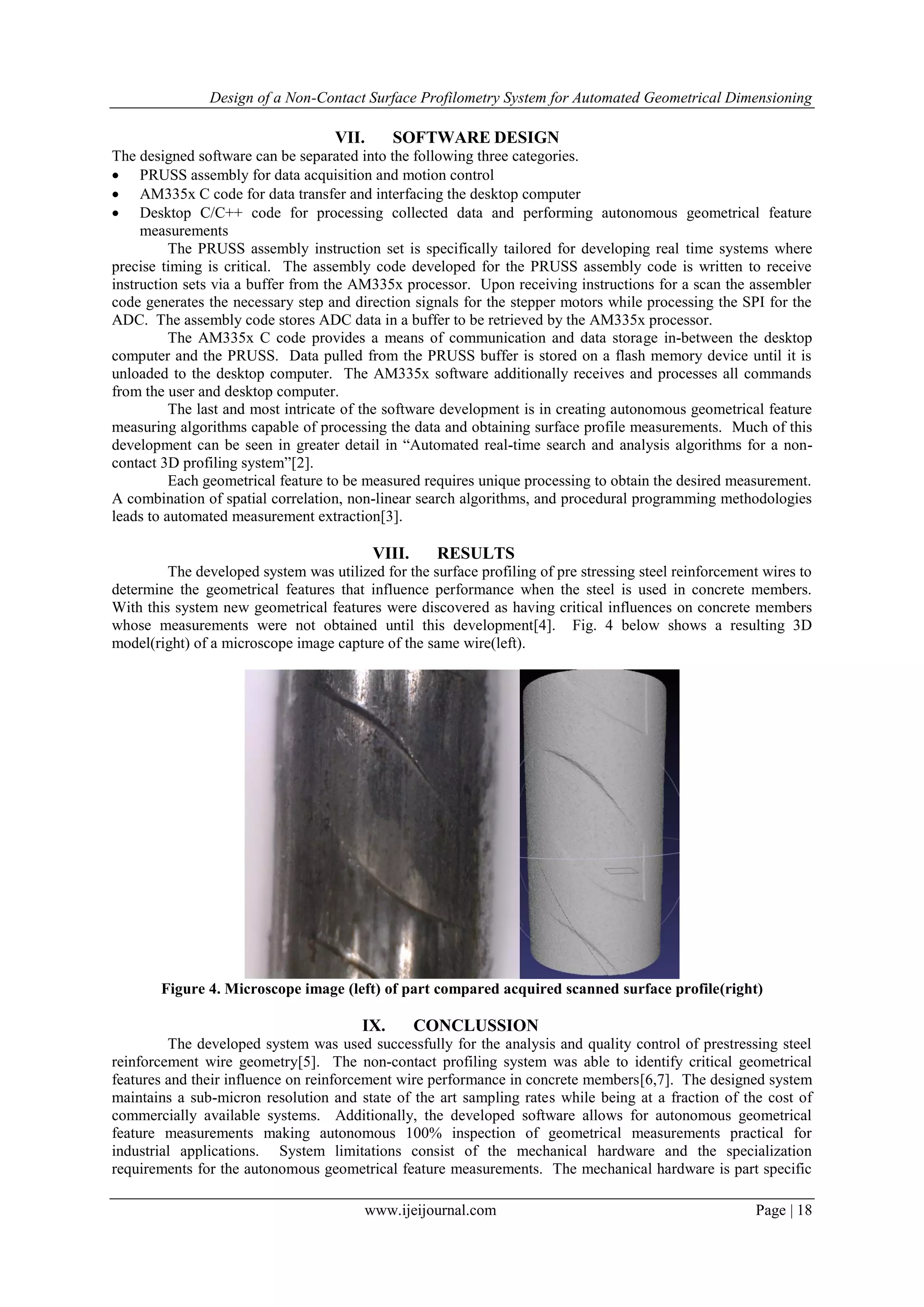 Design of a Non-Contact Surface Profilometry System for Automated Geometrical Dimensioning
www.ijeijournal.com Page | 18
VII. SOFTWARE DESIGN
The designed software can be separated into the following three categories.
 PRUSS assembly for data acquisition and motion control
 AM335x C code for data transfer and interfacing the desktop computer
 Desktop C/C++ code for processing collected data and performing autonomous geometrical feature
measurements
The PRUSS assembly instruction set is specifically tailored for developing real time systems where
precise timing is critical. The assembly code developed for the PRUSS assembly code is written to receive
instruction sets via a buffer from the AM335x processor. Upon receiving instructions for a scan the assembler
code generates the necessary step and direction signals for the stepper motors while processing the SPI for the
ADC. The assembly code stores ADC data in a buffer to be retrieved by the AM335x processor.
The AM335x C code provides a means of communication and data storage in-between the desktop
computer and the PRUSS. Data pulled from the PRUSS buffer is stored on a flash memory device until it is
unloaded to the desktop computer. The AM335x software additionally receives and processes all commands
from the user and desktop computer.
The last and most intricate of the software development is in creating autonomous geometrical feature
measuring algorithms capable of processing the data and obtaining surface profile measurements. Much of this
development can be seen in greater detail in “Automated real-time search and analysis algorithms for a non-
contact 3D profiling system”[2].
Each geometrical feature to be measured requires unique processing to obtain the desired measurement.
A combination of spatial correlation, non-linear search algorithms, and procedural programming methodologies
leads to automated measurement extraction[3].
VIII. RESULTS
The developed system was utilized for the surface profiling of pre stressing steel reinforcement wires to
determine the geometrical features that influence performance when the steel is used in concrete members.
With this system new geometrical features were discovered as having critical influences on concrete members
whose measurements were not obtained until this development[4]. Fig. 4 below shows a resulting 3D
model(right) of a microscope image capture of the same wire(left).
Figure 4. Microscope image (left) of part compared acquired scanned surface profile(right)
IX. CONCLUSSION
The developed system was used successfully for the analysis and quality control of prestressing steel
reinforcement wire geometry[5]. The non-contact profiling system was able to identify critical geometrical
features and their influence on reinforcement wire performance in concrete members[6,7]. The designed system
maintains a sub-micron resolution and state of the art sampling rates while being at a fraction of the cost of
commercially available systems. Additionally, the developed software allows for autonomous geometrical
feature measurements making autonomous 100% inspection of geometrical measurements practical for
industrial applications. System limitations consist of the mechanical hardware and the specialization
requirements for the autonomous geometrical feature measurements. The mechanical hardware is part specific
 