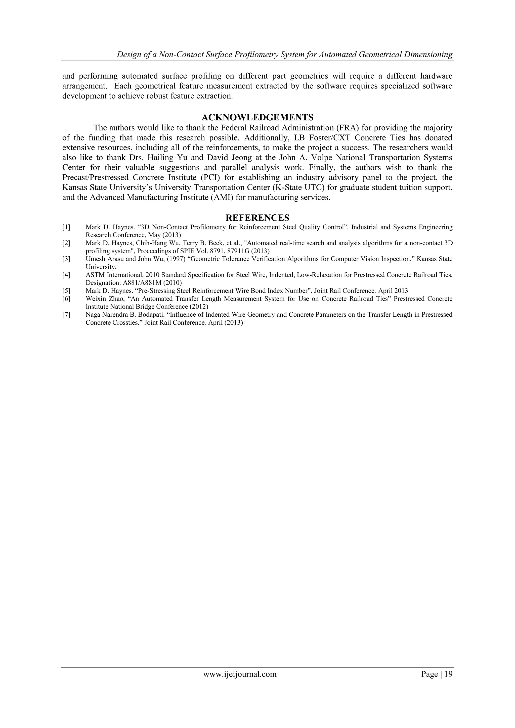 Design of a Non-Contact Surface Profilometry System for Automated Geometrical Dimensioning
www.ijeijournal.com Page | 19
and performing automated surface profiling on different part geometries will require a different hardware
arrangement. Each geometrical feature measurement extracted by the software requires specialized software
development to achieve robust feature extraction.
ACKNOWLEDGEMENTS
The authors would like to thank the Federal Railroad Administration (FRA) for providing the majority
of the funding that made this research possible. Additionally, LB Foster/CXT Concrete Ties has donated
extensive resources, including all of the reinforcements, to make the project a success. The researchers would
also like to thank Drs. Hailing Yu and David Jeong at the John A. Volpe National Transportation Systems
Center for their valuable suggestions and parallel analysis work. Finally, the authors wish to thank the
Precast/Prestressed Concrete Institute (PCI) for establishing an industry advisory panel to the project, the
Kansas State University’s University Transportation Center (K-State UTC) for graduate student tuition support,
and the Advanced Manufacturing Institute (AMI) for manufacturing services.
REFERENCES
[1] Mark D. Haynes. “3D Non-Contact Profilometry for Reinforcement Steel Quality Control”. Industrial and Systems Engineering
Research Conference, May (2013)
[2] Mark D. Haynes, Chih-Hang Wu, Terry B. Beck, et al., "Automated real-time search and analysis algorithms for a non-contact 3D
profiling system", Proceedings of SPIE Vol. 8791, 87911G (2013)
[3] Umesh Arasu and John Wu, (1997) “Geometric Tolerance Verification Algorithms for Computer Vision Inspection.” Kansas State
University.
[4] ASTM International, 2010 Standard Specification for Steel Wire, Indented, Low-Relaxation for Prestressed Concrete Railroad Ties,
Designation: A881/A881M (2010)
[5] Mark D. Haynes. “Pre-Stressing Steel Reinforcement Wire Bond Index Number”. Joint Rail Conference, April 2013
[6] Weixin Zhao, “An Automated Transfer Length Measurement System for Use on Concrete Railroad Ties” Prestressed Concrete
Institute National Bridge Conference (2012)
[7] Naga Narendra B. Bodapati. “Influence of Indented Wire Geometry and Concrete Parameters on the Transfer Length in Prestressed
Concrete Crossties.” Joint Rail Conference, April (2013)
 