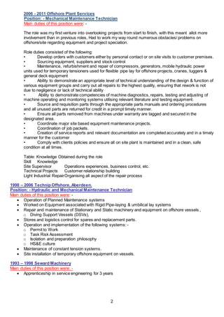 2
2006 - 2011 Offshore Plant Services
Position: - Mechanical Maintenance Technician
Main duties of this position were: -
The role was my first venture into overlooking projects from start to finish, with this meant allot more
involvement than in previous roles, Had to work my way round numerous obstacles/ problems on
offshore/site regarding equipment and project speciation.
Role duties consisted of the following:
• Develop orders with customers either by personal contact or on site visits to customer premises.
• Sourcing equipment, suppliers and stock control
• Maintenance, refurbishment and repair of compressors, generators, mobile hydraulic power
units used for temporary tensioners used for flexible pipe lay for offshore projects, cranes, tuggers &
general deck equipment
• Ability to demonstrate an appropriate level of technical understanding of the design & function of
various equipment groups and carry out all repairs to the highest quality, ensuring that rework is not
due to negligence or lack of technical ability
• Ability to demonstrate competencies of machine diagnostics, repairs, testing and adjusting of
machine operating and monitoring systems utilising relevant literature and testing equipment.
• Source and requisition parts through the appropriate parts manuals and ordering procedures
and all unused parts are returned for credit in a prompt timely manner.
• Ensure all parts removed from machines under warranty are tagged and secured in the
designated area.
• Coordinate major site based equipment maintenance projects.
• Coordination of job packets.
• Creation of service reports and relevant documentation are completed accurately and in a timely
manner for the customer
• Comply with clients policies and ensure all on site plant is maintained and in a clean, safe
condition at all times.
Table: Knowledge Obtained during the role
Skill Knowledge
Site Supervisor Operations experiences, business control, etc.
Technical Projects Customer relationship building
Light Industrial RepairOrganising all aspect of the repair process
1998 – 2006 Technip Offshore, Aberdeen.
Position: - Hydraulic and Mechanical Maintenance Technician
Main duties of this position were: -
 Operation of Planned Maintenance systems
 Worked on Equipment associated with Rigid Pipe-laying & umbilical lay systems
 Repair and maintenance of Stationary and Static machinery and equipment on offshore vessels ,
o Diving Support Vessels (DSVs),
 Stores and logistics control for spares and replacement parts.
 Operation and implementation of the following systems: -
o Permit to Work
o Task Risk Assessment
o Isolation and preparation philosophy
o HS&E culture
 Maintenance of constant tension systems.
 Site installation of temporary offshore equipment on vessels.
1993 – 1998 Seward Machinery
Main duties of this position were: -
 Apprenticeship in service engineering for 3 years
 