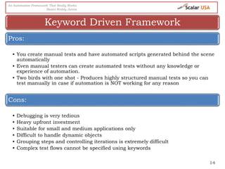 14
Pros:
• You create manual tests and have automated scripts generated behind the scene
automatically
• Even manual testers can create automated tests without any knowledge or
experience of automation.
• Two birds with one shot - Produces highly structured manual tests so you can
test manually in case if automation is NOT working for any reason
Cons:
• Debugging is very tedious
• Heavy upfront investment
• Suitable for small and medium applications only
• Difficult to handle dynamic objects
• Grouping steps and controlling iterations is extremely difficult
• Complex test flows cannot be specified using keywords
Keyword Driven Framework
An Automation Framework That Really Works
- Basivi Reddy Junna
 