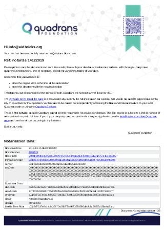 /
Hi info@aidbricks.org
Your data has been succesfully notarized in Quadrans blockchain.
Ref: notarize 14122019
Please print or save this document and store it in a safe place with your data for later reference and use. With those you can proove
ownership, timestamping, time of existence, consistency and immutability of your data.
Remember that you will need to:
store the original data at the time of this notarization
store this document with the notarization data
Therefore you are responsible for the storage of both. Quadrans will not store any of those for you.
The QR-Code at the top of the page is a convenient way to verify the notarization on our website. Still you do not need to depend on it nor to
rely on Quadrans for that operation. Verification can be carried out independently accessing the block and transaction data on your local
Quadrans node or using the Quadrans Explorer.
This is a free service, as such Quadrans cannot be held responsible for any loss or damage. The free service is subject to a limited number of
notarizations in a period of time. If you or your company need to notarize data frequently, please consider installing your own free Quadrans
node and use that without occurring in any lmitation.
Don't trust, verify.
Quadrans Foundation.
Notarization Data:
blockDateTime 2019-12-15 06:07:10 UTC
blockNumber 4988522
blockHash 0xfa8c6f4391b593c040dc7f97e3776e49bea265b708ad452a842757c101f35383
transactionHash 0xcbe647ee0b1329fa08d9da63d9cfae8d96280f5bcfc391bb47a75fd5de94634a
sender 0x3ce6d53998e0b45b46d62c5e3a08025156543ef9
rawData 0x00000000000000000000000000000000000000000000000000000000000000400000000000000000000000000000
0000000000000000000000000000000000800000000000000000000000000000000000000000000000000000000000
0000146e6f746172697a65407175616472616e732e696f0000000000000000000000000000000000000000000000000
00000000000000000000000000000000000000a4d65726b6c655472656500000000000000000000000000000000000
000000000
Document Data:
docHash bed0beabc1ac8771d8a67cdbbef51c2897d86e779add95600a9035f89e5e7691
emailHash 7d71034d3f486b766dc2f329ec898998eda20a782bbd2c5c8dcdd2f07a28de7f
evidence c0327d7337e8c14bfa35870c065275e9523378956a8dfbb138f53d193e4a31cc
email notarize@quadrans.io
storage MerkleTree
Merkle Tree Root c0327d7337e8c14bfa35870c065275e9523378956a8dfbb138f53d193e4a31cc
Document Notarization number : 36
 