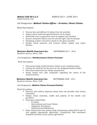 Mednet UAE FZ L.L.C MARCH 2013 – JUNE 2014
Dubai Internet City
Job Designation: Medical Claims Officer – E-claims / Direct Claims
Work Description:
 Process fast and efficient E-claims from the provider.
 Always check tariff and agreed discount for E-claims.
 Deductible and co-payments must be applied and checked.
 Ensure evaluated claims must be entered right code for denials.
 Finalizing number of invoices match to the given provider.
 Double check amounts and invoices before update and report
batches.
Nextcare Health Insurance Inc. SEPTEMBER 2011 - 2013
Business Avenue, Deira, UAE
Job Designation: Reimbursement Claims Processor
Work Description:
 Processes/audits reimbursement claims as per company policy.
 Checks the tariff list for the price for the designated policy holder.
 Print final statements for cheque preparation.
 Sends emails and calls companies regarding the status of the
reimbursement.
Nextcare Health Insurance Inc. SEPTEMBER 2008 - 2011
Business Avenue, Deira, UAE
Job Designation: Medical Claims Processor/Auditor
Work Description:
 Receives and collects physical claims from the provider after doctor
evaluation.
 Always check networks, tariffs and policies of the health care
providers.
 Processes medical files:
- E-claims
- International and Local Claims
- Diagnostic Procedures
- Pharmaceutical Medicines
 Enter Claims data into system while interpreting coding ICD-9 and 10
and applied appropriate deductible, co-payments and eliminates
standard exclusion as per policy agreements.
 