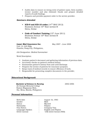  Audits data to ensure no wrong entry of patient name, form number,
invoice number and also eliminate frauds and prepare detailed
reports of audit findings.
 Prepares and provides payment order to the service provider.
Seminars Attended
 ICD-9 and ICD-10 codes (14TH
MAY 2012)
Business Avenue 10th
floor section B
Deira, Dubai
 Code of Conduct Training (15th
June 2011)
Business Avenue 10th
floor section B
Deira, Dubai
Lazer Med Insurance Inc. May 2007 - June 2008
Unit 14, LLG Bldg.
Orambo, Pasig City, Philippines,
Job Designation: Medical Summarizer
Work Description:
 Analyzes patient’s document and gathering information of previous data.
 Accurately checks on patient’s medical history.
 Summarizes patient’s history from and until discharge.
 Prepares the invoice of patients for insurance purposes.
 Keeps track of medical records to ensure efficiency of work.
 Responsible for presenting complete documents to the provider.
Educational Background:
Bachelor of Science in Nursing 2002-2006
De Ocampo Memorial College
Ramon Magsaysay Blvd.,
Sta. Mesa, Manila, Philippines
Personal Information:
Birth date : August 16, 1983
Gender : Male
Status : Married
Nationality : Filipino
Visa Status : Company Visa
Languages Spoken : English and Filipino
Driver License : UAE driver license (YES)
 