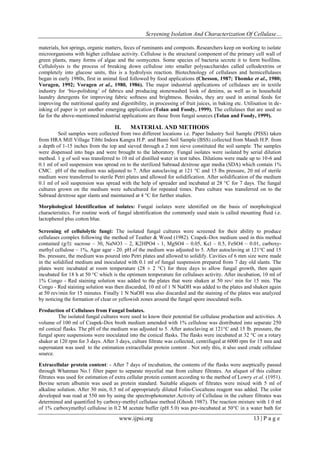 Screening Isolation And Characterization Of Cellulase…
www.ijpsi.org 13 | P a g e
materials, hot springs, organic matters, feces of ruminants and composts. Researchers keep on working to isolate
microorganisms with higher cellulase activity. Cellulose is the structural component of the primary cell wall of
green plants, many forms of algae and the oomycetes. Some species of bacteria secrete it to form biofilms.
Cellulolysis is the process of breaking down cellulose into smaller polysaccharides called cellodextrins or
completely into glucose units, this is a hydrolysis reaction. Biotechnology of cellulases and hemicellulases
began in early 1980s, first in animal feed followed by food applications (Chesson, 1987; Thomke et al., 1980;
Voragen, 1992; Voragen et al., 1980, 1986). The major industrial applications of cellulases are in textile
industry for „bio-polishing‟ of fabrics and producing stonewashed look of denims, as well as in household
laundry detergents for improving fabric softness and brightness. Besides, they are used in animal feeds for
improving the nutritional quality and digestibility, in processing of fruit juices, in baking etc. Utilisation in de-
inking of paper is yet another emerging application (Tolan and Foody, 1999). The cellulases that are used so
far for the above-mentioned industrial applications are those from fungal sources (Tolan and Foody, 1999).
II. MATERIAL AND METHODS
Soil samples were collected from two different locations i.e. Paper Industry Soil Sample (PISS) taken
from HRA Mill Village Tibhi Indora Kangra H.P. and Bami Soil Sample (BSS) collected from Mandi H.P. from
a depth of 1-15 inches from the top and sieved through a 2 mm sieve constituted the soil sample. The samples
were dispensed into bags and were brought to the laboratory. Fungal isolates were isolated by serial dilution
method. 1 g of soil was transferred to 10 ml of distilled water in test tubes. Dilutions were made up to 10-6 and
0.1 ml of soil suspension was spread on to the sterilized Sabraud dextrose agar media (SDA) which contain 1%
CMC. pH of the medium was adjusted to 7. After autoclaving at 121 °C and 15 lbs pressure, 20 ml of sterile
medium were transferred to sterile Petri plates and allowed for solidification. After solidification of the medium
0.1 ml of soil suspension was spread with the help of spreader and incubated at 28 °C for 7 days. The fungal
cultures grown on the medium were subcultured for repeated times. Pure culture was transferred on to the
Sabraud dextrose agar slants and maintained at 4 °C for further studies.
Morphological Identification of isolates: Fungal isolates were identified on the basis of morphological
characteristics. For routine work of fungal identification the commonly used stain is called mounting fluid i.e.
lactophenol plus cotton blue.
Screening of cellulolytic fungi: The isolated fungal cultures were screened for their ability to produce
cellulases complex following the method of Teather & Wood (1982). Czapek-Dox medium used in this method
contained (g/l): sucrose – 30, NaNO3 – 2, K2HPO4 - 1, MgSO4 – 0.05, Kcl – 0.5, FeSO4 – 0.01, carboxy-
methyl cellulose – 1%, Agar agar - 20. pH of the medium was adjusted to 5. After autoclaving at 121°C and 15
lbs. pressure, the medium was poured into Petri plates and allowed to solidify. Cavities of 6 mm size were made
in the solidified medium and inoculated with 0.1 ml of fungal suspension prepared from 7 day old slants. The
plates were incubated at room temperature (28 ± 2 °C) for three days to allow fungal growth, then again
incubated for 18 h at 50 °C which is the optimum temperature for cellulases activity. After incubation, 10 ml of
1% Congo - Red staining solution was added to the plates that were shaken at 50 rev/ min for 15 min. The
Congo - Red staining solution was then discarded, 10 ml of 1 N NaOH was added to the plates and shaken again
at 50 rev/min for 15 minutes. Finally 1 N NaOH was also discarded and the staining of the plates was analyzed
by noticing the formation of clear or yellowish zones around the fungal spore inoculated wells.
Production of Cellulases from Fungal Isolates.
The isolated fungal cultures were used to know their potential for cellulase production and activities. A
volume of 100 ml of Czapek-Dox broth medium amended with 1% cellulose was distributed into separate 250
ml conical flasks. The pH of the medium was adjusted to 5. After autoclaving at 121°C and 15 lb. pressure, the
fungal spore suspensions were inoculated into the conical flasks. The flasks were incubated at 32 °C on a rotary
shaker at 120 rpm for 3 days. After 3 days, culture filtrate was collected, centrifuged at 6000 rpm for 15 min and
supernatant was used to the estimation extracellular protein content . Not only this, it also used crude cellulase
source.
Extracellular protein content: - After 7 days of incubation, the contents of the flasks were aseptically passed
through Whatman No.1 filter paper to separate mycelial mat from culture filtrates. An aliquot of this culture
filtrates was used for estimation of extra cellular protein content according to the method of Lowry et al. (1951).
Bovine serum albumin was used as protein standard. Suitable aliquots of filtrates were mixed with 5 ml of
alkaline solution. After 30 min, 0.5 ml of appropriately diluted Folin-Ciocalteau reagent was added. The color
developed was read at 550 nm by using the spectrophotometer.Activity of Cellulase in the culture filtrates was
determined and quantified by carboxy-methyl cellulase method (Ghosh 1987). The reaction mixture with 1.0 ml
of 1% carboxymethyl cellulose in 0.2 M acetate buffer (pH 5.0) was pre-incubated at 50°C in a water bath for
 