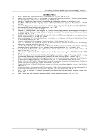 Screening Isolation And Characterization Of Cellulase…
www.ijpsi.org 18 | P a g e
REFERENCES
[1] Akpan I, Bankole M.O., Adesemowo A.M. and Latunde-Dada G.O., Trop. Sci., 1999, 39, 77-79.
[2] Bakare. M.K., Adewale I.O., Ajayi A., and Shonukan O.O., purification and characterization of a thermostable endoglucanase
from Aspergillus niger, African Journal of Biotechnology, 2005, 9, pp. 898.
[3] Bhat, M.K., Cellulases and related enzymes in biotechnology. In Biotechnology Advances vol.18,2000 pp. 355-383.
[4] Bhat, M.K. and Bhat, S., Cellulose degrading enzymes and their potential industrial applications. Biotechnol Adv., 1997, 15:
583–620.
[5] Chesson A., Supplementary enzymes to improve the utilization of pigs and poultry diets. In: Haresign W Cole DJA editors
Recent advances in animal nutrition London: Butterworths, 1987, 71–89.
[6] Ghose TK., Pure Apple. Chem., 1987, 59, 257-268.
[7] Immanuel, G., Dhanusa, Prema, P., and Palavesam, A., “Effect of different growth parameters on endoglucanase enzyme activity
by bacteria isolated from coir retting effluents of estuarine environment,” International Journal Environment Science
Technology.2006, 3(1), 25-34.
[8] Khalid, Yang, W.J., Kishwar, N., Rajput, Z.I. & Arijo, A.G., Study of cellulolytic soil fungi and two nova species and new
medium. J. Zhejiang Univ. Sci. B, 2006, 7(6): 459-466.
[9] Klemm D, Schmauder H.P., Heinze T., Biopolymers, vol VI, edited by E.Vandamme, S De Beats and A Steinb chel (Wiley-
VCH, Weinheim), 2002, pp. 290 – 292.
[10] Lederberg J., Cellulases. In: Encyclopaedia of Microbiology (Vol. 1; A-C). Academic Press, Inc. 1992.
[11] Lynd LR, Weimer PJ, Van Zyl WH & Pretorious IS, Microbial cellulose utilization: Fundamentals and Biotechnology,
Microbiology. Microbial Mol Bio Rev. 2002, 66: 506-577.
[12] Lone MA, Wani MR, Bhat NA, and Resmi MA., Evaluation of cellulase enzyme secreted by some common and stirring
Rhizosphere fungi of Juglans Regia L. by DNS method. In Journal of Enzyme Research. 2012,Vol 3, issue 1, 18-22.
[13] Nowak, J., Florek, M., Kwiatek, W., Lekki, J., Chevallier, P. and Zieba E, Composite structure of wood cells in petrified wood.
Mater Sci Eng, 2005, C25:119–30.
[14] Subramniyan, S. and Prema, P., Cellulase-free xylanases from Bacillus and other microorganisms. FEMS Microbiol. Lett. 2000,
183: 1-7.
[15] Thomke S., Rundgreen M., Hesselman K. The effect of feeding high-viscosity barley to pigs. In: Proceedings of the 31st meeting
of the European Association of Animal Production, Commission on Animal Production, Munich, Germany. 1980, 5.
[16] Tolan, J.S and Foody, B., Cellulase from submerged fermentation. In: Advances in Biochemical Engineering: Biotechnology Vol
65. Recent Progress in Bioconversion of Lignocellulosics. (Tsao, G.T, Ed.), SpringerVerlag, Berlin, 1999 pp. 41–67.
[17] Teather, R. M., and P. J. Wood. Use of Congo red-polysaccharide interactions in enumeration and characterization of cellulolytic
bacteria from the bovine rumen. Appl. Environ. Microbiol.1982, 43:777-780.
[18] Voragen AGJ, Heutink R, Pilinik W, Solubilization of apple cell walls with polysaccharide degrading enzymes. J Appl Biochem.
1980, 2:452–68.
[19] Voragen AGJ, Wolters H, Verdonschot-Kroef T, Rombouts FM, Pilnik W, Effect of juice-releasing enzymes on juice quality. In:
International Fruit Juice Symposium, The Hague (NL), May 1986. Zurich: Juris Druck Verlag, 1986, 453–62.
[20] Wen , Z., Liao, W. and Chen, S., Production of cellulase by Trichoderma reesei from dairy manure. Bioresour. Technol. 2005,
96: 491- 499.
[21] Wood, T.M. and Bhat, K.M., Methods of measuring cellulase activities. Methods in Ezymology.1988, 160: 87-117.
 