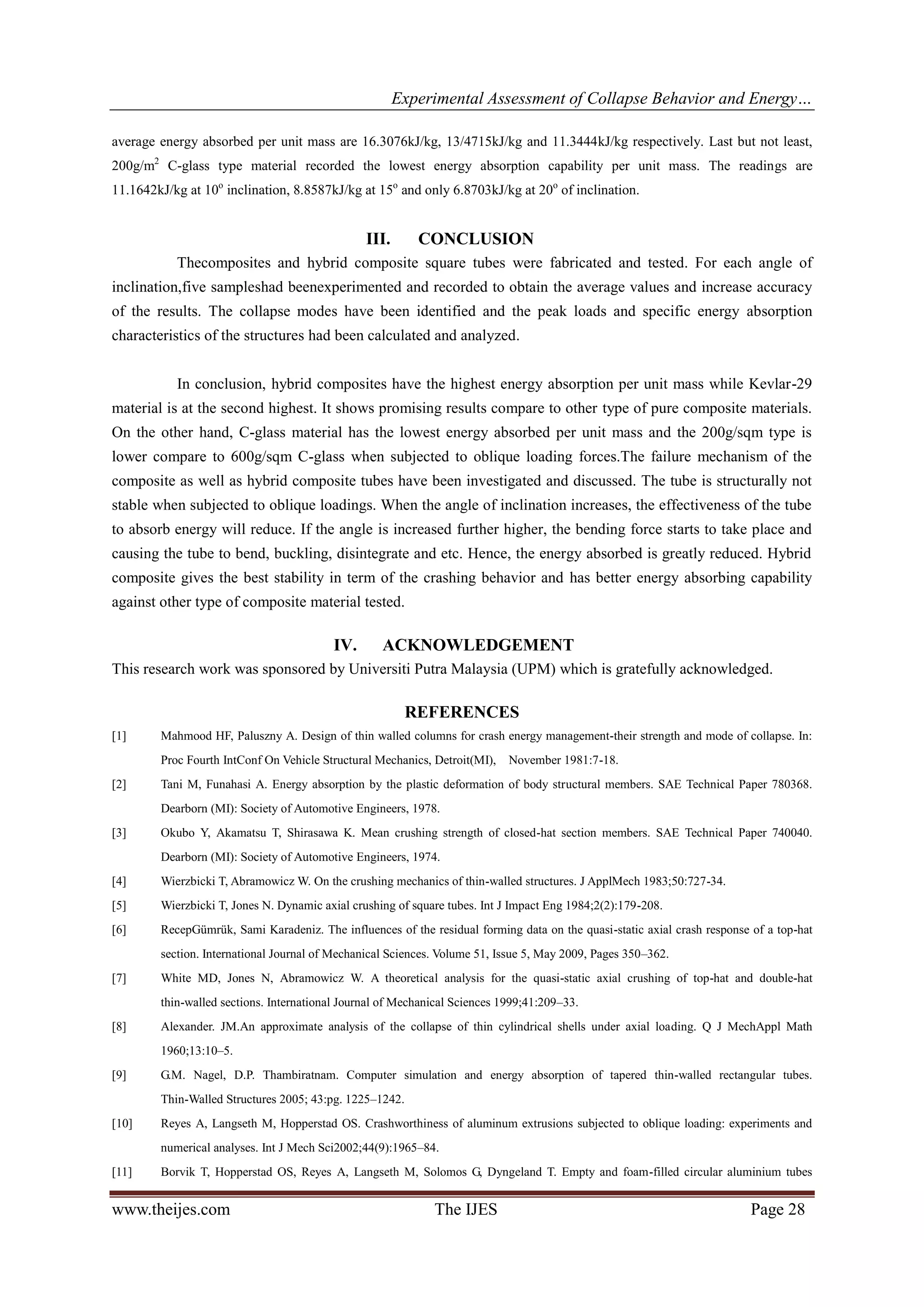 Experimental Assessment of Collapse Behavior and Energy…
www.theijes.com The IJES Page 28
average energy absorbed per unit mass are 16.3076kJ/kg, 13/4715kJ/kg and 11.3444kJ/kg respectively. Last but not least,
200g/m2
C-glass type material recorded the lowest energy absorption capability per unit mass. The readings are
11.1642kJ/kg at 10o
inclination, 8.8587kJ/kg at 15o
and only 6.8703kJ/kg at 20o
of inclination.
III. CONCLUSION
Thecomposites and hybrid composite square tubes were fabricated and tested. For each angle of
inclination,five sampleshad beenexperimented and recorded to obtain the average values and increase accuracy
of the results. The collapse modes have been identified and the peak loads and specific energy absorption
characteristics of the structures had been calculated and analyzed.
In conclusion, hybrid composites have the highest energy absorption per unit mass while Kevlar-29
material is at the second highest. It shows promising results compare to other type of pure composite materials.
On the other hand, C-glass material has the lowest energy absorbed per unit mass and the 200g/sqm type is
lower compare to 600g/sqm C-glass when subjected to oblique loading forces.The failure mechanism of the
composite as well as hybrid composite tubes have been investigated and discussed. The tube is structurally not
stable when subjected to oblique loadings. When the angle of inclination increases, the effectiveness of the tube
to absorb energy will reduce. If the angle is increased further higher, the bending force starts to take place and
causing the tube to bend, buckling, disintegrate and etc. Hence, the energy absorbed is greatly reduced. Hybrid
composite gives the best stability in term of the crashing behavior and has better energy absorbing capability
against other type of composite material tested.
IV. ACKNOWLEDGEMENT
This research work was sponsored by Universiti Putra Malaysia (UPM) which is gratefully acknowledged.
REFERENCES
[1] Mahmood HF, Paluszny A. Design of thin walled columns for crash energy management-their strength and mode of collapse. In:
Proc Fourth IntConf On Vehicle Structural Mechanics, Detroit(MI), November 1981:7-18.
[2] Tani M, Funahasi A. Energy absorption by the plastic deformation of body structural members. SAE Technical Paper 780368.
Dearborn (MI): Society of Automotive Engineers, 1978.
[3] Okubo Y, Akamatsu T, Shirasawa K. Mean crushing strength of closed-hat section members. SAE Technical Paper 740040.
Dearborn (MI): Society of Automotive Engineers, 1974.
[4] Wierzbicki T, Abramowicz W. On the crushing mechanics of thin-walled structures. J ApplMech 1983;50:727-34.
[5] Wierzbicki T, Jones N. Dynamic axial crushing of square tubes. Int J Impact Eng 1984;2(2):179-208.
[6] RecepGümrük, Sami Karadeniz. The influences of the residual forming data on the quasi-static axial crash response of a top-hat
section. International Journal of Mechanical Sciences. Volume 51, Issue 5, May 2009, Pages 350–362.
[7] White MD, Jones N, Abramowicz W. A theoretical analysis for the quasi-static axial crushing of top-hat and double-hat
thin-walled sections. International Journal of Mechanical Sciences 1999;41:209–33.
[8] Alexander. JM.An approximate analysis of the collapse of thin cylindrical shells under axial loading. Q J MechAppl Math
1960;13:10–5.
[9] G.M. Nagel, D.P. Thambiratnam. Computer simulation and energy absorption of tapered thin-walled rectangular tubes.
Thin-Walled Structures 2005; 43:pg. 1225–1242.
[10] Reyes A, Langseth M, Hopperstad OS. Crashworthiness of aluminum extrusions subjected to oblique loading: experiments and
numerical analyses. Int J Mech Sci2002;44(9):1965–84.
[11] Borvik T, Hopperstad OS, Reyes A, Langseth M, Solomos G, Dyngeland T. Empty and foam-filled circular aluminium tubes
 