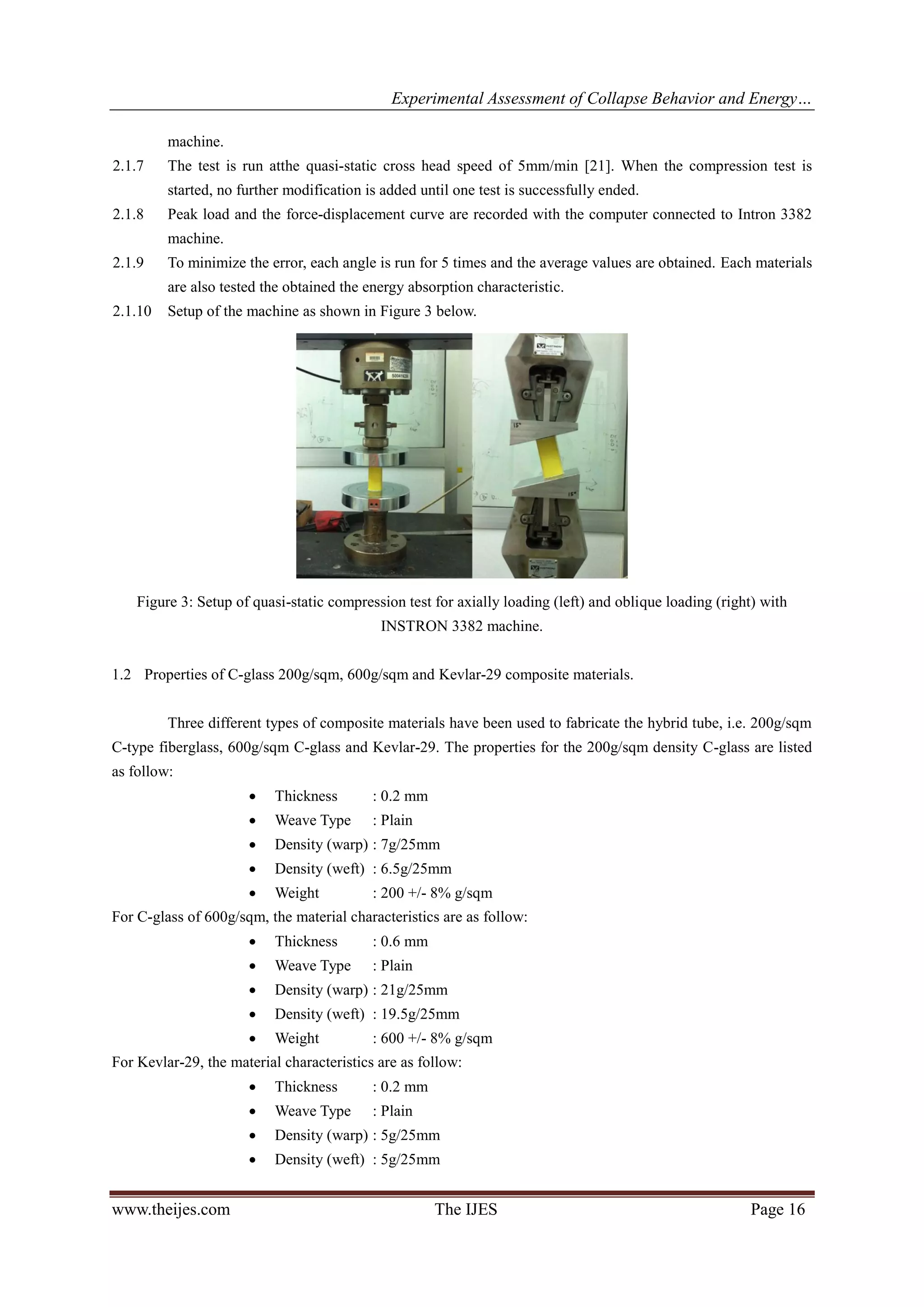 Experimental Assessment of Collapse Behavior and Energy…
www.theijes.com The IJES Page 16
machine.
2.1.7 The test is run atthe quasi-static cross head speed of 5mm/min [21]. When the compression test is
started, no further modification is added until one test is successfully ended.
2.1.8 Peak load and the force-displacement curve are recorded with the computer connected to Intron 3382
machine.
2.1.9 To minimize the error, each angle is run for 5 times and the average values are obtained. Each materials
are also tested the obtained the energy absorption characteristic.
2.1.10 Setup of the machine as shown in Figure 3 below.
Figure 3: Setup of quasi-static compression test for axially loading (left) and oblique loading (right) with
INSTRON 3382 machine.
1.2 Properties of C-glass 200g/sqm, 600g/sqm and Kevlar-29 composite materials.
Three different types of composite materials have been used to fabricate the hybrid tube, i.e. 200g/sqm
C-type fiberglass, 600g/sqm C-glass and Kevlar-29. The properties for the 200g/sqm density C-glass are listed
as follow:
 Thickness : 0.2 mm
 Weave Type : Plain
 Density (warp) : 7g/25mm
 Density (weft) : 6.5g/25mm
 Weight : 200 +/- 8% g/sqm
For C-glass of 600g/sqm, the material characteristics are as follow:
 Thickness : 0.6 mm
 Weave Type : Plain
 Density (warp) : 21g/25mm
 Density (weft) : 19.5g/25mm
 Weight : 600 +/- 8% g/sqm
For Kevlar-29, the material characteristics are as follow:
 Thickness : 0.2 mm
 Weave Type : Plain
 Density (warp) : 5g/25mm
 Density (weft) : 5g/25mm
 
