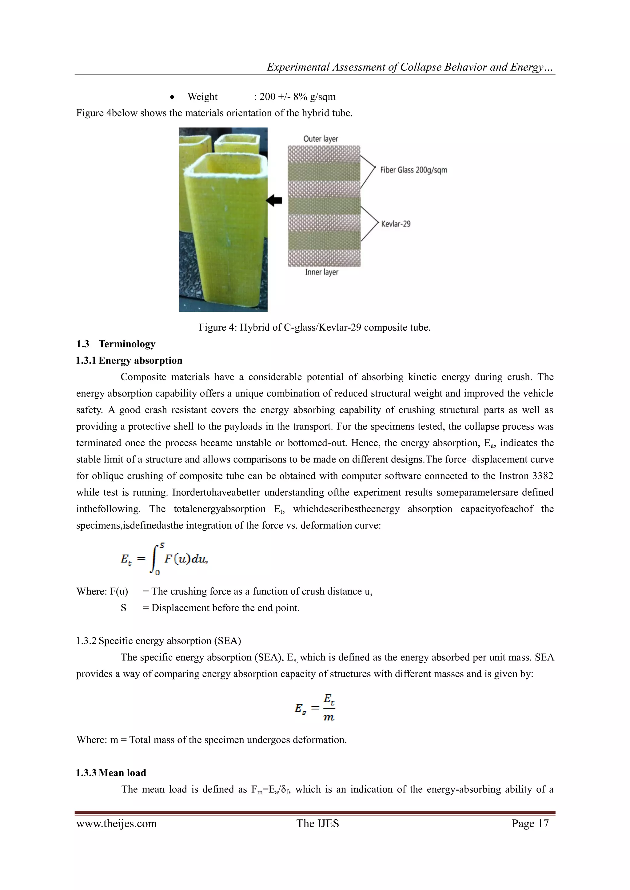 Experimental Assessment of Collapse Behavior and Energy…
www.theijes.com The IJES Page 17
 Weight : 200 +/- 8% g/sqm
Figure 4below shows the materials orientation of the hybrid tube.
Figure 4: Hybrid of C-glass/Kevlar-29 composite tube.
1.3 Terminology
1.3.1 Energy absorption
Composite materials have a considerable potential of absorbing kinetic energy during crush. The
energy absorption capability offers a unique combination of reduced structural weight and improved the vehicle
safety. A good crash resistant covers the energy absorbing capability of crushing structural parts as well as
providing a protective shell to the payloads in the transport. For the specimens tested, the collapse process was
terminated once the process became unstable or bottomed-out. Hence, the energy absorption, Ea, indicates the
stable limit of a structure and allows comparisons to be made on different designs.The force–displacement curve
for oblique crushing of composite tube can be obtained with computer software connected to the Instron 3382
while test is running. Inordertohaveabetter understanding ofthe experiment results someparametersare defined
inthefollowing. The totalenergyabsorption Et, whichdescribestheenergy absorption capacityofeachof the
specimens,isdefinedasthe integration of the force vs. deformation curve:
Where: F(u) = The crushing force as a function of crush distance u,
S = Displacement before the end point.
1.3.2 Specific energy absorption (SEA)
The specific energy absorption (SEA), Es, which is defined as the energy absorbed per unit mass. SEA
provides a way of comparing energy absorption capacity of structures with different masses and is given by:
Where: m = Total mass of the specimen undergoes deformation.
1.3.3 Mean load
The mean load is defined as Fm=Ea/δf, which is an indication of the energy-absorbing ability of a
 