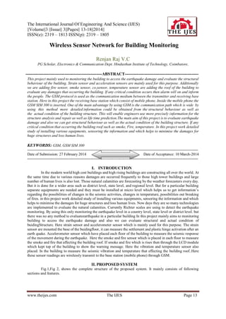 The International Journal Of Engineering And Science (IJES)
||Volume||3 ||Issue|| 3||Pages|| 13-18||2014||
ISSN(e): 2319 – 1813 ISSN(p): 2319 – 1805
www.theijes.com The IJES Page 13
 Wireless Sensor Network for Building Monitoring
Renjan Raj V.C
PG Scholar, Electronics & Communication Dept. Hindusthan Institute of Technology, Coimbatore,
-------------------------------------------------------ABSTRACT-----------------------------------------------------
This project mainly used to monitoring the building to access the earthquake damage and evaluate the structural
behaviour of the building. Strain sensor and acceleration sensors are mainly used for this purpose. Additionally
we are adding fire sensor, smoke sensor, co2sensor, temperature sensor are adding the roof of the building to
evaluate any damages that occurring the building. If any critical condition occurs then alarm will on and inform
the people. The GSM protocol is used as the communication medium between the transmitter and receiving base
station. Here in this project the receiving base station which consist of mobile phone. Inside the mobile phone the
GSM SIM 300 is inserted. One of the main advantage by using GSM is the communication path which is wide by
using this method more detailed information could be obtained from the structural behaviour as well as
the actual condition of the building structure. This will enable engineers use more precisely information for the
structure analysis and repair as well as life time prediction.The main aim of this project is to evaluate earthquake
damage and also we can get structural behaviour as well as the actual condition of the building structure. If any
critical condition that occurring the building roof such as smoke, Fire, temperature. In this project work detailed
study of installing various equipments, sensoring the information and which helps to minimise the damages for
huge structures and loss human lives.
KEYWORDS: GSM, GSM SIM 300
---------------------------------------------------------------------------------------------------------------------------------------
Date of Submission: 27 February 2014 Date of Acceptance: 10 March-2014
---------------------------------------------------------------------------------------------------------------------------------------
I. INTRODUCTION
In the modern world high cost buildings and high rising buildings are constructing all over the world. At
the same time due to various reasons damages are occurred frequently to those high tower buildings and large
number of human lives is also lost. Those natural calamities are forecasting by the weather forecasters every day.
But it is done for a wider area such as district level, state level, and regional level. But for a particular building
separate equipments are needed and they must be installed at micro level which helps us to get information‟s
regarding the possibilities of changes in the seismic activities, changes in temperature, possibilities out breaking
of fires. in this project work detailed study of installing various equipments, sensoring the information and which
helps to minimise the damages for huge structures and loss human lives. Now days they are so many technologies
are implemented to evaluate the natural calamities. Currently Richter scales are using to detect the earthquake
monitoring. By using this only monitoring the earthquake level in a country level, state level or district level. but
there was no any method to evaluateearthquake in a particular building In this project mainly aims to monitoring
building to access the earthquake damage and also we can evaluate structural and actual condition of
buidingStructure. Here strain sensor and accelerometer sensor which is mainly used for this purpose. The strain
sensor are mounted the base of the buidingfloor, it can measure the settlement and plastic hinge activation after an
earth quake. Accelerometer sensor which have placed each floor of the building to measure the seismic response
of the movement during the earthquake. Here the smoke and fire sensor which is placed in each floor to measure
the smoke and fire that affecting the building roof. If smoke and fire which is rises then through the LCD module
which kept top of the building to show the warning message. Here the vibration and temperature sensor also
placed. In the building to measure the seismic vibration and temperature that effecting the building roof..Here
these sensor readings are wirelessly transmit to the base station (mobile phone) through GSM.
II. PROPOSED SYSTEM
Fig.1,Fig 2, shows the complete structure of the proposed system. It mainly consists of following
sections and features.
 