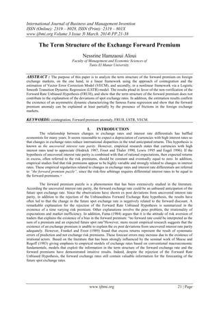 International Journal of Business and Management Invention
ISSN (Online): 2319 – 8028, ISSN (Print): 2319 – 801X
www.ijbmi.org Volume 3 Issue 3ǁ March. 2014ǁ PP.21-38
www.ijbmi.org 21 | Page
The Term Structure of the Exchange Forward Premium
Nessrine Hamzaoui Aloui
Faculty of Management and Economic Sciences of
Tunis El Manar University.
ABSTRACT : The purpose of this paper is to analyze the term structure of the forward premium on foreign
exchange markets, on the one hand, in a linear framework using the approach of cointegration and the
estimation of Vector Error Correction Model (VECM), and secondly, in a nonlinear framework via a Logistic
Smooth Transition Dynamic Regression (LSTR) model. The results plead in favor of the non-verification of the
Forward Rate Unbiased Hypothesis (FRUH), and show that the term structure of the forward premium does not
contribute to the explanation of the deviations of spot exchange rates. In addition, the estimation results confirm
the existence of an asymmetric dynamic characterizing the famous Fama regression and show that the forward
premium anomaly can be explained at least partially by the presence of frictions in the foreign exchange
markets.
KEYWORDS: cointegration, Forward premium anomaly, FRUH, LSTR, VECM.
I. INTRODUCTION
The relationship between changes in exchange rates and interest rate differentials has baffled
economists for many years. It seems reasonable to expect a depreciation of currencies with high interest rates so
that changes in exchange rates reduce international disparities in the total anticipated returns. This hypothesis is
known as the uncovered interest rate parity. However, empirical research states that currencies with high
interest rates tend to appreciate (Hodrick 1987, Froot and Thaler 1990, Lewis 1995 and Engel 1996). If the
hypothesis of uncovered interest rate parity is combined with that of rational expectations, then expected returns
in excess, often referred to the risk premiums, should be constant and eventually equal to zero. In addition,
empirical studies find that risk premiums appear to be highly variable and strongly related to changes in interest
rates. These empirical regularities related to changes in exchange rates and interest rate differentials are referred
to “the forward premium puzzle”, since the risk-free arbitrage requires differential interest rates to be equal to
the forward premiums.+
The forward premium puzzle is a phenomenon that has been extensively studied in the literature.
According the uncovered interest rate parity, the forward exchange rate could be an unbiased anticipation of the
future spot exchange rate. Since the observations have shown ex post deviations from uncovered interest rate
parity, in addition to the rejection of the Unbiasedness Forward Exchange Rate hypothesis, the results have
often led to that the change in the future spot exchange rate is negatively related to the forward discount. A
remarkable explanation for the rejection of the Forward Rate Unbiased Hypothesis is summarized in the
existence of a time varying risk premium. Other explanations involve the peso problem, the irrationality of
expectations and market inefficiency. In addition, Fama (1984) argues that it is the attitude of risk aversion of
traders that explains the existence of a bias in the forward premium: “no forward rate could be interpreted as the
sum of a premium and an expected future spot rate”However, more recent empirical research suggests that the
existence of an exchange premium is unable to explain the ex post deviations from uncovered interest rate parity
adequately. However, Frankel and Froot (1989) found that excess returns represent the result of systematic
errors of prediction and not exchange risk premiums. These forecast errors may increase due to the existence of
irrational actors. Based on the literature that has been strongly influenced by the seminal work of Meese and
Rogoff (1983) giving emphasis to empirical models of exchange rates based on conventional macroeconomic
fundamentals, models that exploit the information in the term structure of the forward exchange rate and the
forward premiums have demonstrated intuitive results. Indeed, despite the rejection of the Forward Rate
Unbiased Hypothesis, the forward exchange rates still contain valuable information for the forecasting of the
future spot exchange rates.
 