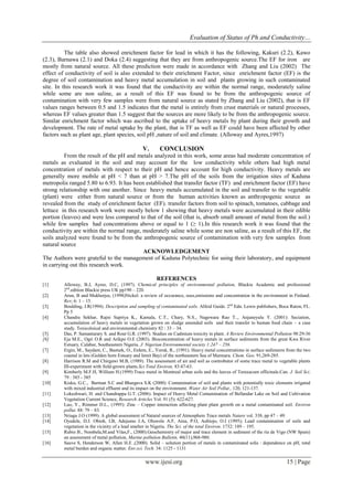 Evaluation of Status of Ph and Conductivity…
www.ijesi.org 15 | Page
The table also showed enrichment factor for lead in which it has the following, Kakuri (2.2), Kawo
(2.3), Barnawa (2.1) and Doka (2.4) suggesting that they are from anthropogenic source.The EF for iron are
mostly from natural source. All these prediction were made in accordance with Zhang and Liu (2002) The
effect of conductivity of soil is also extended to their enrichment Factor, since enrichment factor (EF) is the
degree of soil contamination and heavy metal accumulation in soil and plants growing in such contaminated
site. In this research work it was found that the conductivity are within the normal range, moderately saline
while some are non saline, as a result of this EF was found to be from the anthropogenic source of
contamination with very few samples were from natural source as stated by Zhang and Liu (2002), that is EF
values ranges between 0.5 and 1.5 indicates that the metal is entirely from crust materials or natural processes,
whereas EF values greater than 1.5 suggest that the sources are more likely to be from the anthropogenic source.
Similar enrichment factor which was ascribed to the uptake of heavy metals by plant during their growth and
development. The rate of metal uptake by the plant, that is TF as well as EF could have been affected by other
factors such as plant age, plant species, soil pH ,nature of soil and climate. (Alloway and Ayres,1997)
V. CONCLUSION
From the result of the pH and metals analyzed in this work, some areas had moderate concentration of
metals as evaluated in the soil and may account for the low conductivity while others had high metal
concentration of metals with respect to their pH and hence account for high conductivity. Heavy metals are
generally more mobile at pH < 7 than at pH > 7.The pH of the soils from the irrigation sites of Kaduna
metropolis ranged 5.80 to 6.93. It has been established that transfer factor (TF) and enrichment factor (EF) have
strong relationship with one another. Since heavy metals accumulated in the soil and transfer to the vegetable
(plant) were either from natural source or from the human activities known as anthropogenic source as
revealed from the study of enrichment factor (EF). transfer factors from soil to spinach, tomatoes, cabbage and
lettuce in this research work were mostly below 1 showing that heavy metals were accumulated in their edible
portion (leaves) and were less compared to that of the soil (that is, absorb small amount of metal from the soil.)
while few samples had concentrations above or equal to 1 (≥ 1).In this research work it was found that the
conductivity are within the normal range, moderately saline while some are non saline, as a result of this EF, the
soils analyzed were found to be from the anthropogenic source of contamination with very few samples from
natural source
ACKNOWLEDGEMENT
The Authors were grateful to the management of Kaduna Polytechnic for using their laboratory, and equipment
in carrying out this research work.
REFERENCES
[1] Alloway, B.J, Ayres, D.C, (1997). Chemical principles of environmental pollution, Blackie Academic and professional
2nd
.edition Blackie press UK pp190 – 220.
[2] Arun, B and Mukherjee, (1998)Nickel: a review of occurance, uses,emissions and concentration in the environment in Finland.
Rev; 6: 1 – 15.
[3] Boulding, J.R(1994). Description and sampling of contaminated soils. Alfeid Guide. 2nd
Edn. Lewis publishers, Boca Raton, FL.
Pp 5
[4] Chandra Sekhar, Rajni Supriya K., Kamala, C.T., Chary, N.S., Nagewara Rao T.., Anjaneyulu Y. (2001): Seciation,
accumulation of heavy metals in vegetation grown on sludge amended soils and their transfer to human food chain – a case
study. Toxicoloical and environmental chemistry 82 : 33 – 34.
[5] Das, P. Samantarary S. and Rout G.R. (1997). Studies on Cadmium toxicity in plant. A Review Environmental Pollution 98:29-36
[6] Eja M.E., Ogri O.R and Arikpo O.E (2003). Bioconcentration of heavy metals in surface sediments from the great Kwa River
Estuary, Calabar, Southeastern Nigeria. J. Nigerian Environmental society 1:247 – 256.
[7] Ergin, M., Saydam, C., Basturk, O., Erdem, E., Yoruk, R., (1991). Heavy metal concentrations in surface sediments from the two
coastal in lets (Golden horn Estuary and Izmit Bay) of the northeastern Sea of Marmara. Chem. Geo. 91,269-285.
[8] Harrison R.M and Chirgawi M.B, (1989). The assessment of air and soil as controbutor of some trace metal to vegetable plants
III-experiment with field-grown plants.Sci Total Environ, 83:47-63.
[9] Kimberly M.F.H, William H.(1999) Trace metal in Montreal urban soils and the leaves of Teraxacum officinale.Can. J. Soil Sci.
79 : 385 - 385
[10] Kisku, G.C., Barman S.C and Bhargava S.K (2000): Contamination of soil and plants with potentially toxic elements irrigated
with mixed industrial effluent and its impact on the environment. Water Air Soil Pollut., 120, 121-137.
[11] Lokeshwari, H. and Chandrappa G.T. (2006). Impact of Heavy Metal Contamination of Bellandar Lake on Soil and Cultivation
Vegetation Current Science, Research Articles Vol. 91 (5): 622-627.
[12] Luo, Y., Rimmer D.L., (1995): Zinc – Copper interaction affecting plant plant growth on a metal contaminated soil. Environ
pollut. 88: 79 – 83.
[13] Nriagu J.O (1999). A global assessment of Natural sources of Atmosphere Trace metals Nature vol. 338, pp 47 – 49.
[14] Oyedele, D.J. Obioh, I.B, Adejumo J.A, Oluwole A.F, Aina, P.O, Aubiojo, O.I (1995); Lead contamination of soils and
vegetation in the vicinity of a lead smelter in Nigeria. The Sci. of the total Environ. 1732: 189 – 195.
[15] Rubio B., Nombela,M.and Vilas,F., (2000).Geochemistry of major and trace element in sediment of the ria de Vigo (NW Spain)
an assessment of metal pollution, Marine pollution Bulletin, 40(11),968-980.
[16] Sauve S, Henderson W, Allen H.E ,(2000). Solid – solution portion of metals in contaminated solis : dependence on pH, total
metal burden and organic matter. Env.sci. Tech. 34: 1125 - 1131
 