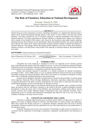 The International Journal Of Engineering And Science (IJES)
|| Volume || 3 || Issue || 3 || Pages || 12-17 || 2014 ||
ISSN (e): 2319 – 1813 ISSN (p): 2319 – 1805
www.theijes.com The IJES Page 12
The Role of Chemistry Education in National Development
Emendu, Nnamdi B. PhD.
Chemistry Department, School of Science
Nwafor Orizu College of Education Nsugbe Anambra State Nigeria
---------------------------------------------------------ABSTRACT-------------------------------------------------
Despite being one of the cornerstones of science, technology and industry, it is apparent that chemistry plays a
greater role in national development through industry in the world. As such it helps to provide some socials
amenities. The study examined the role of chemistry education in national development with reference to
chemical industries. The study concentrated on chemical industries in Anambra State, Nigeria. Four industries
with a sample of one hundred (100) workers were chosen by the researcher using simple random sampling.
Instrument used for data collection was the questionnaire. Mean and standard deviation were used to analyze the
data collected. The results of the analysis showed that chemistry education helped in national development of
chemical industries. The findings showed that students should endeavour more time to learn about chemistry
education, because it will help them in many fields of life especially in chemical industries. Recommendations
were made.
KEYWORDS: Chemistry Education, National Development.
---------------------------------------------------------------------------------------------------------------------------------------
Date of Submission: 08 February 2014 Date of Acceptance: 25 March 2014
---------------------------------------------------------------------------------------------------------------------------------------
I. INTRODUCTION
Throughout the world, education is considered to be the very important tool for attaining national
goals. Education provides learners with skills needed for survival. In view of the federal Government of Nigeria
introduction of the Universal Basic Education whereby education is free and compulsory for all citizenly at least
to the secondary level of education, it is important to utilize the value of science.
Science and chemistry education in particular is a veritable instrument for national development.
According to Okon – Enoh, (2008) science is a way of seeking information (process) and also an accumulated
knowledge resulting from research (products). Okoro (2013) sees science as a systematic investigation of nature
with a view to understudy and harnessing them to serve human needs.
Science may be regarded as the body of related courses concerned with knowledge. It consists among
other component; Chemistry, Physics, Biology, Mathematics, Astronomy, Agriculture, among these, chemistry
is vigorously described as the queen of science. Realizing the role science plays in achieving self reliance and
intellectual development, one tries to find the place of chemistry in science.
Not withstanding the negative role chemistry education does play globally, such as pollution and drug
abuse, the positive roles are well known. Chemistry is the central in the drive of global sustainable economic
development. It plays the major roles in food (fertilizers and insecticides), clothing (textile fibers), housing
(cement, concrete, steel, bricks), Medicine (drugs), Transportation (fuel, alloy materials). Presently, man is
experiencing an era in scientific and technological development that affects his life in one way or the other.
Virtually everything we use daily involves science.
II. CONCEPT OF CHEMISTRY EDUCATION
Chemistry is a popular subject among senior secondary school students in Nigeria due to its nature. It
addresses the needs of majority through its relevance and functionality in content, practice and application.
What many nations like Nigeria need now is a functional chemistry education that will assist in national
development. Chemistry education has been identified to be one of the major bedrock for the transformation of
our national economy.
Chemistry Education can be seen as the acquisition of knowledge or ideals relevant to chemistry. It is
concerned with the impartment of knowledge on properties, components, transformations and interactions of
matter.
 