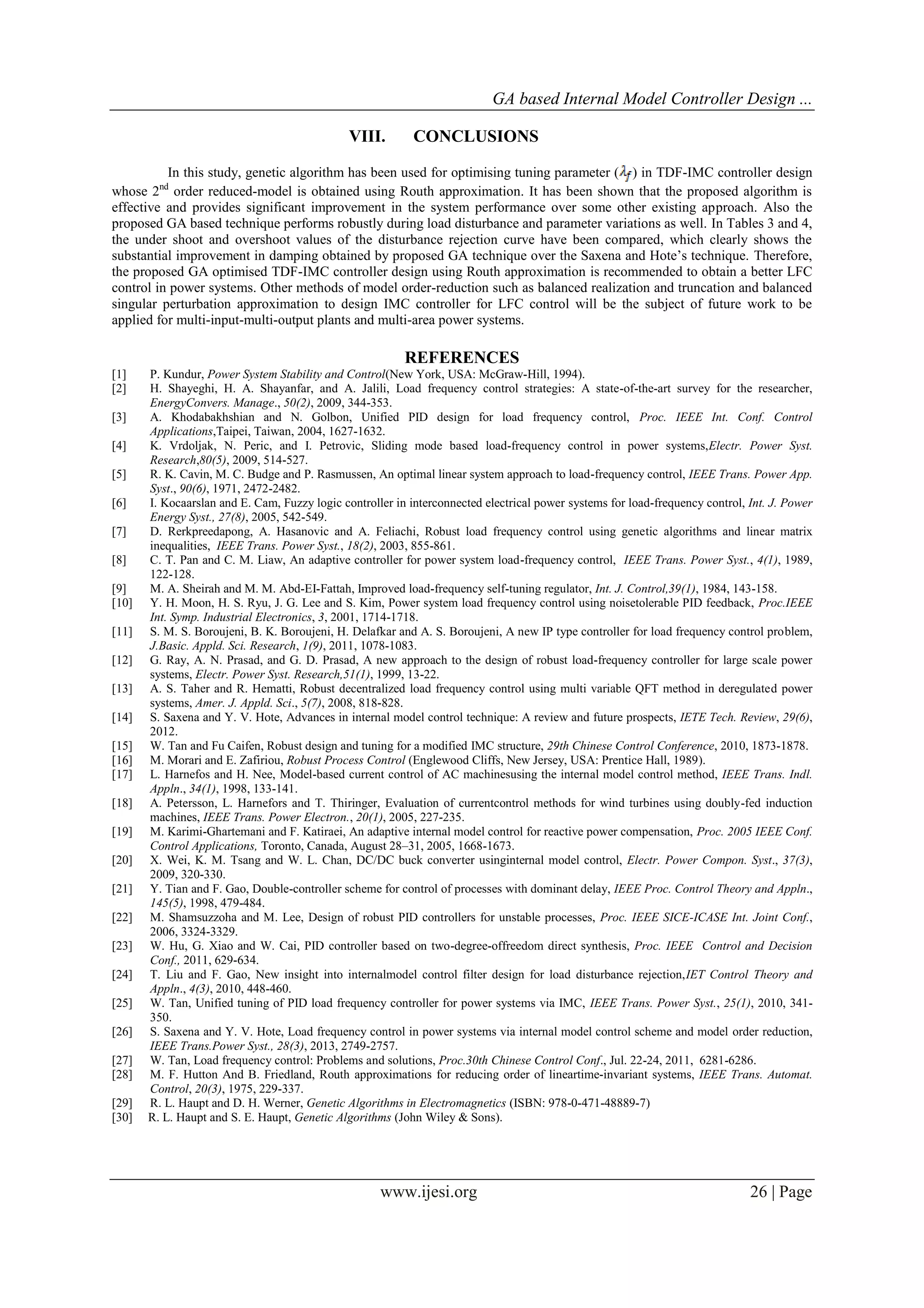 GA based Internal Model Controller Design ...
www.ijesi.org 26 | Page
VIII. CONCLUSIONS
In this study, genetic algorithm has been used for optimising tuning parameter ( ) in TDF-IMC controller design
whose 2nd
order reduced-model is obtained using Routh approximation. It has been shown that the proposed algorithm is
effective and provides significant improvement in the system performance over some other existing approach. Also the
proposed GA based technique performs robustly during load disturbance and parameter variations as well. In Tables 3 and 4,
the under shoot and overshoot values of the disturbance rejection curve have been compared, which clearly shows the
substantial improvement in damping obtained by proposed GA technique over the Saxena and Hote’s technique. Therefore,
the proposed GA optimised TDF-IMC controller design using Routh approximation is recommended to obtain a better LFC
control in power systems. Other methods of model order-reduction such as balanced realization and truncation and balanced
singular perturbation approximation to design IMC controller for LFC control will be the subject of future work to be
applied for multi-input-multi-output plants and multi-area power systems.
REFERENCES
[1] P. Kundur, Power System Stability and Control(New York, USA: McGraw-Hill, 1994).
[2] H. Shayeghi, H. A. Shayanfar, and A. Jalili, Load frequency control strategies: A state-of-the-art survey for the researcher,
EnergyConvers. Manage., 50(2), 2009, 344-353.
[3] A. Khodabakhshian and N. Golbon, Unified PID design for load frequency control, Proc. IEEE Int. Conf. Control
Applications,Taipei, Taiwan, 2004, 1627-1632.
[4] K. Vrdoljak, N. Peric, and I. Petrovic, Sliding mode based load-frequency control in power systems,Electr. Power Syst.
Research,80(5), 2009, 514-527.
[5] R. K. Cavin, M. C. Budge and P. Rasmussen, An optimal linear system approach to load-frequency control, IEEE Trans. Power App.
Syst., 90(6), 1971, 2472-2482.
[6] I. Kocaarslan and E. Cam, Fuzzy logic controller in interconnected electrical power systems for load-frequency control, Int. J. Power
Energy Syst., 27(8), 2005, 542-549.
[7] D. Rerkpreedapong, A. Hasanovic and A. Feliachi, Robust load frequency control using genetic algorithms and linear matrix
inequalities, IEEE Trans. Power Syst., 18(2), 2003, 855-861.
[8] C. T. Pan and C. M. Liaw, An adaptive controller for power system load-frequency control, IEEE Trans. Power Syst., 4(1), 1989,
122-128.
[9] M. A. Sheirah and M. M. Abd-EI-Fattah, Improved load-frequency self-tuning regulator, Int. J. Control,39(1), 1984, 143-158.
[10] Y. H. Moon, H. S. Ryu, J. G. Lee and S. Kim, Power system load frequency control using noisetolerable PID feedback, Proc.IEEE
Int. Symp. Industrial Electronics, 3, 2001, 1714-1718.
[11] S. M. S. Boroujeni, B. K. Boroujeni, H. Delafkar and A. S. Boroujeni, A new IP type controller for load frequency control problem,
J.Basic. Appld. Sci. Research, 1(9), 2011, 1078-1083.
[12] G. Ray, A. N. Prasad, and G. D. Prasad, A new approach to the design of robust load-frequency controller for large scale power
systems, Electr. Power Syst. Research,51(1), 1999, 13-22.
[13] A. S. Taher and R. Hematti, Robust decentralized load frequency control using multi variable QFT method in deregulated power
systems, Amer. J. Appld. Sci., 5(7), 2008, 818-828.
[14] S. Saxena and Y. V. Hote, Advances in internal model control technique: A review and future prospects, IETE Tech. Review, 29(6),
2012.
[15] W. Tan and Fu Caifen, Robust design and tuning for a modified IMC structure, 29th Chinese Control Conference, 2010, 1873-1878.
[16] M. Morari and E. Zafiriou, Robust Process Control (Englewood Cliffs, New Jersey, USA: Prentice Hall, 1989).
[17] L. Harnefos and H. Nee, Model-based current control of AC machinesusing the internal model control method, IEEE Trans. Indl.
Appln., 34(1), 1998, 133-141.
[18] A. Petersson, L. Harnefors and T. Thiringer, Evaluation of currentcontrol methods for wind turbines using doubly-fed induction
machines, IEEE Trans. Power Electron., 20(1), 2005, 227-235.
[19] M. Karimi-Ghartemani and F. Katiraei, An adaptive internal model control for reactive power compensation, Proc. 2005 IEEE Conf.
Control Applications, Toronto, Canada, August 28–31, 2005, 1668-1673.
[20] X. Wei, K. M. Tsang and W. L. Chan, DC/DC buck converter usinginternal model control, Electr. Power Compon. Syst., 37(3),
2009, 320-330.
[21] Y. Tian and F. Gao, Double-controller scheme for control of processes with dominant delay, IEEE Proc. Control Theory and Appln.,
145(5), 1998, 479-484.
[22] M. Shamsuzzoha and M. Lee, Design of robust PID controllers for unstable processes, Proc. IEEE SICE-ICASE Int. Joint Conf.,
2006, 3324-3329.
[23] W. Hu, G. Xiao and W. Cai, PID controller based on two-degree-offreedom direct synthesis, Proc. IEEE Control and Decision
Conf., 2011, 629-634.
[24] T. Liu and F. Gao, New insight into internalmodel control filter design for load disturbance rejection,IET Control Theory and
Appln., 4(3), 2010, 448-460.
[25] W. Tan, Unified tuning of PID load frequency controller for power systems via IMC, IEEE Trans. Power Syst., 25(1), 2010, 341-
350.
[26] S. Saxena and Y. V. Hote, Load frequency control in power systems via internal model control scheme and model order reduction,
IEEE Trans.Power Syst., 28(3), 2013, 2749-2757.
[27] W. Tan, Load frequency control: Problems and solutions, Proc.30th Chinese Control Conf., Jul. 22-24, 2011, 6281-6286.
[28] M. F. Hutton And B. Friedland, Routh approximations for reducing order of lineartime-invariant systems, IEEE Trans. Automat.
Control, 20(3), 1975, 229-337.
[29] R. L. Haupt and D. H. Werner, Genetic Algorithms in Electromagnetics (ISBN: 978-0-471-48889-7)
[30] R. L. Haupt and S. E. Haupt, Genetic Algorithms (John Wiley & Sons).
 