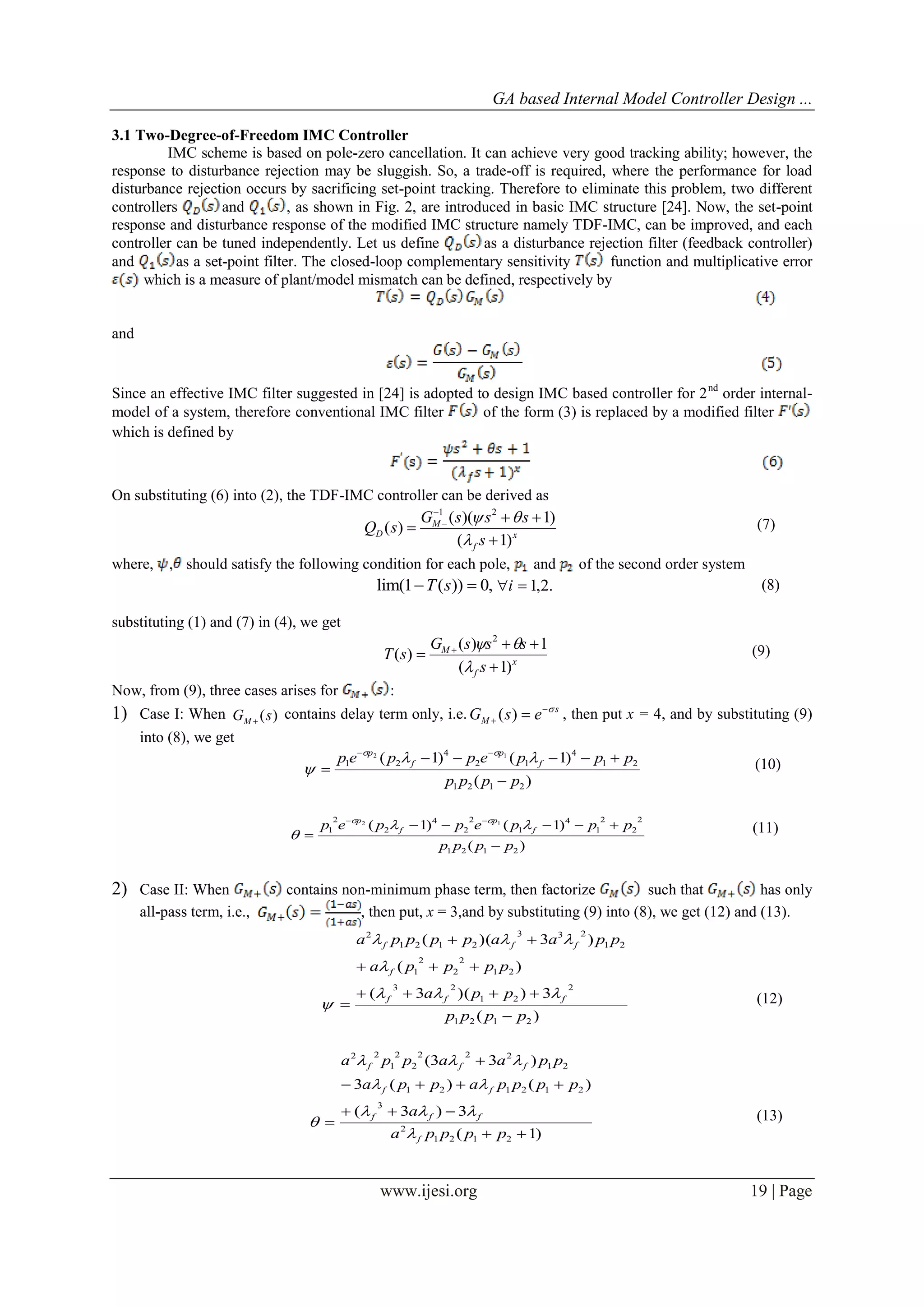 GA based Internal Model Controller Design ...
www.ijesi.org 19 | Page
3.1 Two-Degree-of-Freedom IMC Controller
IMC scheme is based on pole-zero cancellation. It can achieve very good tracking ability; however, the
response to disturbance rejection may be sluggish. So, a trade-off is required, where the performance for load
disturbance rejection occurs by sacrificing set-point tracking. Therefore to eliminate this problem, two different
controllers and , as shown in Fig. 2, are introduced in basic IMC structure [24]. Now, the set-point
response and disturbance response of the modified IMC structure namely TDF-IMC, can be improved, and each
controller can be tuned independently. Let us define as a disturbance rejection filter (feedback controller)
and as a set-point filter. The closed-loop complementary sensitivity function and multiplicative error
which is a measure of plant/model mismatch can be defined, respectively by
and
Since an effective IMC filter suggested in [24] is adopted to design IMC based controller for 2nd
order internal-
model of a system, therefore conventional IMC filter of the form (3) is replaced by a modified filter
which is defined by
On substituting (6) into (2), the TDF-IMC controller can be derived as
1 2
( )( 1)
( )
( 1)
M
D x
f
G s s s
Q s
s
 


  


(7)
where, , should satisfy the following condition for each pole, and of the second order system
lim(1 ( )) 0,T s  .2,1i (8)
substituting (1) and (7) in (4), we get
x
f
M
s
sssG
sT
)1(
1)(
)(
2


 

 (9)
Now, from (9), three cases arises for :
1) Case I: When ( )MG s
contains delay term only, i.e. ( ) s
MG s e 
  , then put x = 4, and by substituting (9)
into (8), we get
)(
)1()1(
2121
21
4
12
4
21
12
pppp
pppeppep f
p
f
p







(10)
)(
)1()1(
2121
2
2
2
1
4
1
2
2
4
2
2
1
12
pppp
pppeppep f
p
f
p







(11)
2) Case II: When contains non-minimum phase term, then factorize such that has only
all-pass term, i.e., , then put, x = 3,and by substituting (9) into (8), we get (12) and (13).
)(
3))(3(
)(
)3)((
2121
2
21
23
21
2
2
2
1
21
233
2121
2
pppp
ppa
ppppa
ppaappppa
fff
f
fff








 (12)
)1(
3)3(
)()(3
)33(
2121
2
3
212121
21
222
2
2
1
22





ppppa
a
ppppappa
ppaappa
f
fff
ff
fff




 (13)
 