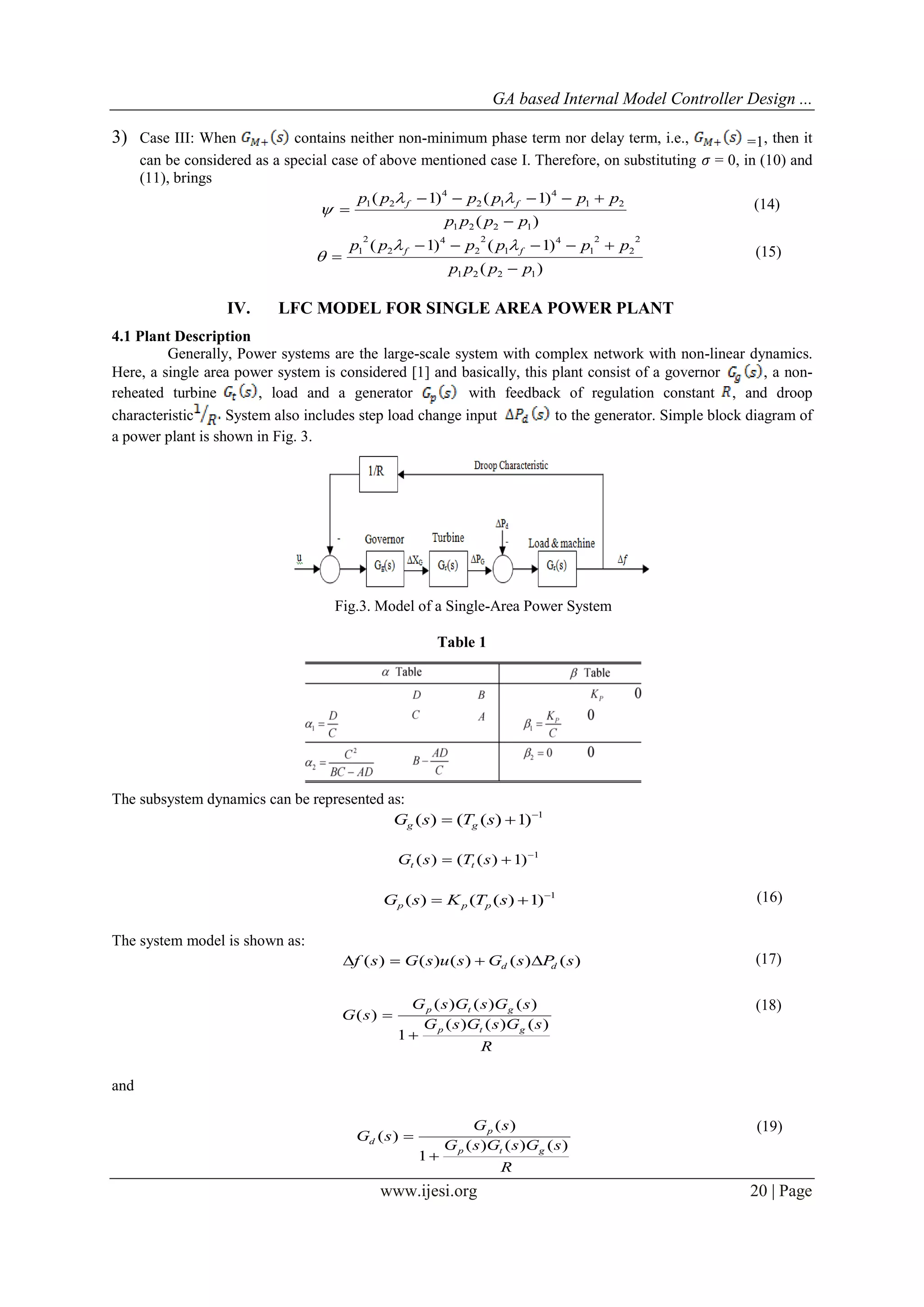 GA based Internal Model Controller Design ...
www.ijesi.org 20 | Page
3) Case III: When contains neither non-minimum phase term nor delay term, i.e., =1, then it
can be considered as a special case of above mentioned case I. Therefore, on substituting 𝜎 = 0, in (10) and
(11), brings
)(
)1()1(
1221
21
4
12
4
21
pppp
pppppp ff




 (14)
)(
)1()1(
1221
2
2
2
1
4
1
2
2
4
2
2
1
pppp
pppppp ff




 (15)
IV. LFC MODEL FOR SINGLE AREA POWER PLANT
4.1 Plant Description
Generally, Power systems are the large-scale system with complex network with non-linear dynamics.
Here, a single area power system is considered [1] and basically, this plant consist of a governor , a non-
reheated turbine , load and a generator with feedback of regulation constant , and droop
characteristic System also includes step load change input to the generator. Simple block diagram of
a power plant is shown in Fig. 3.
Fig.3. Model of a Single-Area Power System
Table 1
The subsystem dynamics can be represented as:
1
)1)(()( 
 sTsG gg
1
)1)(()( 
 sTsG tt
1
)1)(()( 
 sTKsG ppp
(16)
The system model is shown as:
)()()()()( sPsGsusGsf dd  (17)
R
sGsGsG
sGsGsG
sG
gtp
gtp
)()()(
1
)()()(
)(


(18)
and
R
sGsGsG
sG
sG
gtp
p
d
)()()(
1
)(
)(


(19)
 