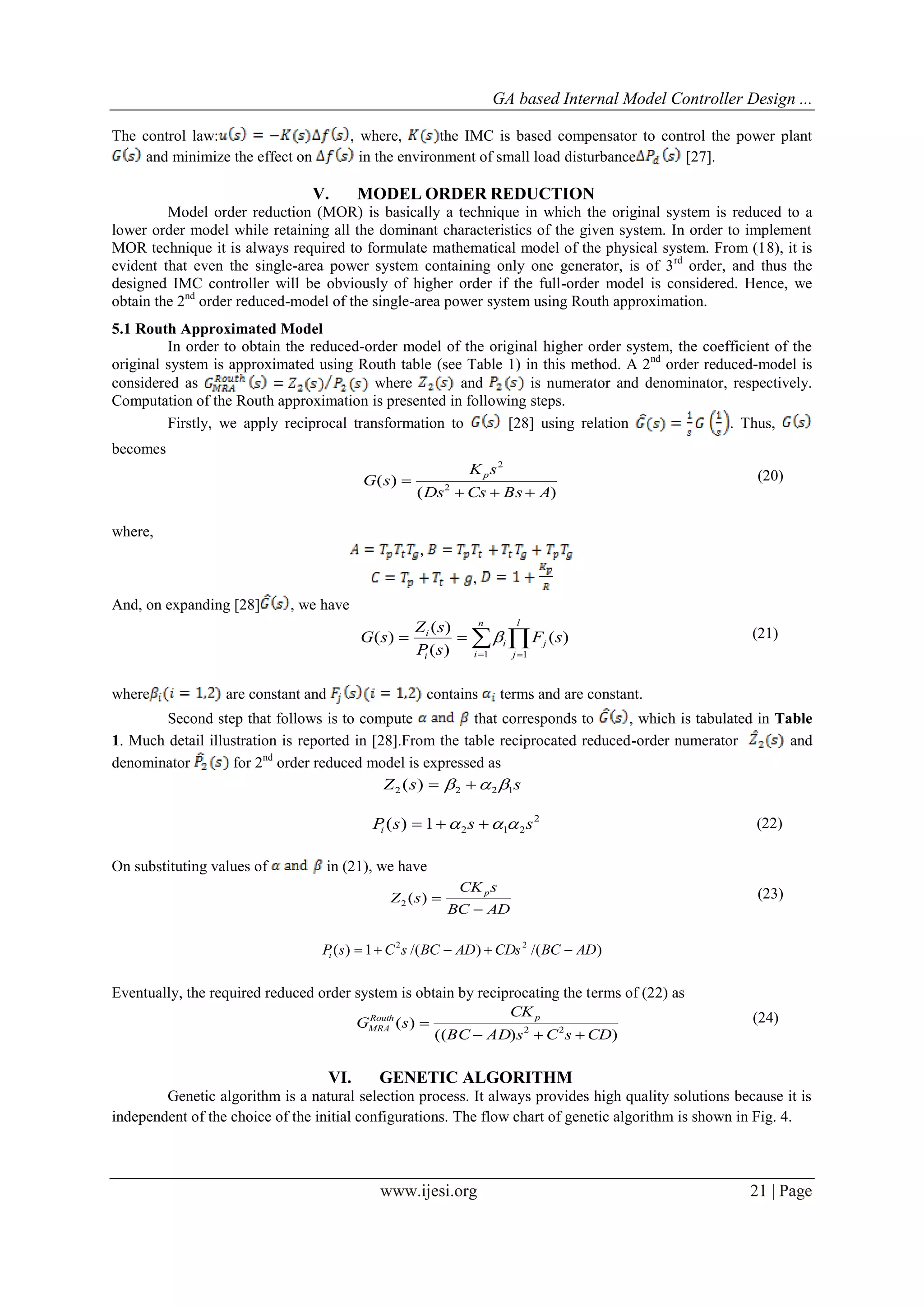 GA based Internal Model Controller Design ...
www.ijesi.org 21 | Page
The control law: , where, the IMC is based compensator to control the power plant
and minimize the effect on in the environment of small load disturbance [27].
V. MODEL ORDER REDUCTION
Model order reduction (MOR) is basically a technique in which the original system is reduced to a
lower order model while retaining all the dominant characteristics of the given system. In order to implement
MOR technique it is always required to formulate mathematical model of the physical system. From (18), it is
evident that even the single-area power system containing only one generator, is of 3rd
order, and thus the
designed IMC controller will be obviously of higher order if the full-order model is considered. Hence, we
obtain the 2nd
order reduced-model of the single-area power system using Routh approximation.
5.1 Routh Approximated Model
In order to obtain the reduced-order model of the original higher order system, the coefficient of the
original system is approximated using Routh table (see Table 1) in this method. A 2nd
order reduced-model is
considered as where and is numerator and denominator, respectively.
Computation of the Routh approximation is presented in following steps.
Firstly, we apply reciprocal transformation to [28] using relation . Thus,
becomes
)(
)( 2
2
ABsCsDs
sK
sG p

 (20)
where,
,
,
And, on expanding [28] , we have
 

l
j
j
n
i
i
i
i
sF
sP
sZ
sG
11
)(
)(
)(
)(  (21)
where are constant and contains terms and are constant.
Second step that follows is to compute that corresponds to , which is tabulated in Table
1. Much detail illustration is reported in [28].From the table reciprocated reduced-order numerator and
denominator for 2nd
order reduced model is expressed as
ssZ 1222 )(  
2
2121)( sssPi   (22)
On substituting values of in (21), we have
ADBC
sCK
sZ p

)(2
(23)
)/()/(1)( 22
ADBCCDsADBCsCsPi 
Eventually, the required reduced order system is obtain by reciprocating the terms of (22) as
))((
)( 22
CDsCsADBC
CK
sG pRouth
MRA

 (24)
VI. GENETIC ALGORITHM
Genetic algorithm is a natural selection process. It always provides high quality solutions because it is
independent of the choice of the initial configurations. The flow chart of genetic algorithm is shown in Fig. 4.
 