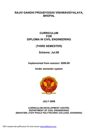 RAJIV GANDHI PROUDYOGIKI VISHWAVIDYALAYA,
BHOPAL
CURRICULUM
FOR
DIPLOMA IN CIVIL ENGINEERING
(THIRD SEMESTER)
Scheme: Jul.08
Implemented from session: 2008-09
Under semester system
JULY 2008
CURRICULUM DEVELOPMENT CENTRE,
DEPARTMENT OF CIVIL ENGINEERING
(MAHATMA JYOTI PHULE POLYTECHNIC COLLEGE, KHANDWA)
PDF created with pdfFactory Pro trial version www.pdffactory.com
 