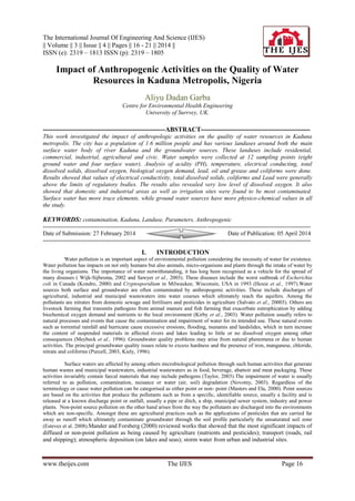 The International Journal Of Engineering And Science (IJES)
|| Volume || 3 || Issue || 4 || Pages || 16 - 21 || 2014 ||
ISSN (e): 2319 – 1813 ISSN (p): 2319 – 1805
www.theijes.com The IJES Page 16
Impact of Anthropogenic Activities on the Quality of Water
Resources in Kaduna Metropolis, Nigeria
Aliyu Dadan Garba
Centre for Environmental Health Engineering
University of Surrvey, UK.
--------------------------------------------------------ABSTRACT--------------------------------------------------
This work investigated the impact of anthropologic activities on the quality of water resources in Kaduna
metropolis. The city has a population of 1.6 million people and has various landuses around both the main
surface water body of river Kaduna and the groundwater sources. These landuses include residential,
commercial, industrial, agricultural and civic. Water samples were collected at 12 sampling points (eight
ground water and four surface water). Analysis of acidity (PH), temperature, electrical conducting, total
dissolved solids, dissolved oxygen, biological oxygen demand, lead, oil and grease and coliforms were done.
Results showed that values of electrical conductivity, total dissolved solids, coliforms and Lead were generally
above the limits of regulatory bodies. The results also revealed very low level of dissolved oxygen. It also
showed that domestic and industrial areas as well as irrigation sites were found to be most contaminated.
Surface water has more trace elements, while ground water sources have more physico-chemical values in all
the study.
KEYWORDS: contamination, Kaduna, Landuse, Parameters, Anthropogenic
---------------------------------------------------------------------------------------------------------------------------------------
Date of Submission: 27 February 2014 Date of Publication: 05 April 2014
---------------------------------------------------------------------------------------------------------------------------------------
I. INTRODUCTION
Water pollution is an important aspect of environmental pollution considering the necessity of water for existence.
Water pollution has impacts on not only humans but also animals, micro-organisms and plants through the intake of water by
the living organisms. The importance of water notwithstanding, it has long been recognised as a vehicle for the spread of
many diseases ( Wijk-Sijbesma, 2002 and Sawyer et al., 2003). These diseases include the worst outbreak of Escherichia
coli in Canada (Kondro, 2000) and Cryptosporidium in Milwaukee, Wisconsin, USA in 1993 (Hoxie et al., 1997).Water
sources both surface and groundwater are often contaminated by anthropogenic activities. These include discharges of
agricultural, industrial and municipal wastewaters into water courses which ultimately reach the aquifers. Among the
pollutants are nitrates from domestic sewage and fertilisers and pesticides in agriculture (Salvato et al., 20003). Others are
livestock farming that transmits pathogens from animal manure and fish farming that exacerbate eutrophication by adding
biochemical oxygen demand and nutrients to the local environment (Kirby et al., 2003). Water pollution usually refers to
natural processes and events that cause the contamination and impairment of water for its intended use. These natural events
such as torrential rainfall and hurricane cause excessive erosions, flooding, tsunamis and landslides, which in turn increase
the content of suspended materials in affected rivers and lakes leading to little or no dissolved oxygen among other
consequences (Meybeck et al., 1996). Groundwater quality problems may arise from natural phenomena or due to human
activities. The principal groundwater quality issues relate to excess hardness and the presence of iron, manganese, chloride,
nitrate and coliforms (Purcell, 2003, Kiely, 1996).
Surface waters are affected by among others microbiological pollution through such human activities that generate
human wastes and municipal wastewaters, industrial wastewaters as in food, beverage, abattoir and meat packaging. These
activities invariably contain faecal materials that may include pathogens (Taylor, 2003).The impairment of water is usually
referred to as pollution, contamination, nuisance or water (air, soil) degradation (Novotny, 2003). Regardless of the
terminology or cause water pollution can be categorised as either point or non- point (Masters and Ela, 2000). Point sources
are based on the activities that produce the pollutants such as from a specific, identifiable source, usually a facility and is
released at a known discharge point or outfall, usually a pipe or ditch, a ship, municipal sewer system, industry and power
plants. Non-point source pollution on the other hand arises from the way the pollutants are discharged into the environments
which are non-specific. Amongst these are agricultural practices such as the applications of pesticides that are carried far
away as runoff which ultimately contaminate groundwater through the soil profile particularly the unsaturated soil zone
(Estevez et al. 2008).Mander and Forsberg (2000) reviewed works that showed that the most significant impacts of
diffused or non-point pollution as being caused by agriculture (nutrients and pesticides); transport (roads, rail
and shipping); atmospheric deposition (on lakes and seas); storm water from urban and industrial sites.
 