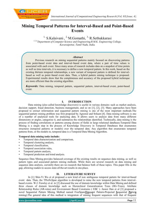 International Journal of Computational Engineering Research||Vol, 03||Issue, 4||
www.ijceronline.com ||April||2013|| Page 11
Mining Temporal Patterns for Interval-Based and Point-Based
Events
1,
S.Kalaivani , 2,
M.Gomathi, 3,
R.Sethukkarasi
1,2,3,
Department of Computer Science and Engineering,R.M.K. Engineering College,
Kavaraipettai, Tamil Nadu, India.
1.
I. INTRODUCTION
Data mining (also called knowledge discovery) is useful in various domains such as market analysis,
decision support, fraud detection, business management, and so on [1], [2], [3]. Many approaches have been
proposed to extract information and sequential pattern mining is one of the most important methods.The
sequential pattern mining problem was first proposed by Agrawal and Srikant [4]. Data mining software is one
of a number of analytical tools for analyzing data. It allows users to analyze data from many different
dimensions or angles, categorize it, and summarize the relationships identified. Technically, data mining is the
process of finding correlations or patterns among dozens of fields in large relational databases.Temporal Data
Mining is a single step in the process of Knowledge Discovery in Temporal Databases that enumerates
structures (temporal patterns or models) over the temporal data. Any algorithm that enumerates temporal
patterns from, or ﬁts models to, temporal data is a Temporal Data Mining Algorithm.
Temporal data mining tasks include:
• Temporal data characterization and comparison,
• Temporal clustering analysis,
• Temporal classification,
• Temporal association rules,
• Temporal pattern analysis,
• Temporal prediction and trend analysis.
Sequence Data Mining provides balanced coverage of the existing results on sequence data mining, as well as
pattern types and associated pattern mining methods. While there are several research on data mining and
sequence data analysis, currently there are no research that balance both of these topics. This paper fills in the
gap, allowing readers to access state-of-the-art results in one place.
II. LITERATURE SURVEY
In [1] Shin-Yi Wu et al proposed a new kind of non ambiguous temporal pattern for interval-based
event data. Then, the TPrefixSpan algorithm is developed to mine the new temporal patterns from interval-
based events. W.J. Frawley et al. in [2] discussed the use of domain knowledge within Data Mining and defined
three classes of domain knowledge such as Hierarchical Generalization Trees (HG-Trees), Attribute
Relationship Rules (AR-rules) and Environment Based Constrains ( EBC ). Jiawei Han et al [3] proposed a
novel Sequential Pattern Mining Method named FreeSpan(Frequent Pattern-Projected Sequential Pattern
mining).The general idea of this method is integration of mining frequent sequences with that of frequent
Abstract
Previous research on mining sequential patterns mainly focused on discovering patterns
from point-based event data and interval–based event data, where a pair of time values is
associated with each event. Since many areas of research includes data on a snapshot of time points
as well as time intervals, it is necessary to define a new temporal pattern. In this work, based on the
existing thirteen temporal relationships, a new variant of temporal pattern is defined for interval-
based as well as point–based event data. Then, a hybrid pattern mining technique is proposed.
Experimental results show that the completeness and accuracy of the proposed hybrid technique
are more efficient than the existing algorithm.
Keywords: Data mining, temporal pattern, sequential pattern, interval-based event, point-based
event.
 