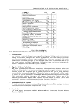 A Qualitative Study on the Barriers of Lean Manufacturing…
www.theijes.com The IJES Page 26
BARRIER Mean Rank
Lack of Planning 4.3 1
Lack of top management
commitment 4.175 2
Lack of Methodology 4.025 3
Unwillingness to learn and see 3.95 4
Misunderstanding of lean Production 3.825 5
Lack of Contingency 3.65 6
Human Aspects 3.525 7
Lack of Strategic Perspective 3.5 8
Lack of organizational structure 3.35 9
Lack of technological Infrastructure 3.275 10
Widening Customer Requirements 3.2 11
Personal Training 3.175 12
High Cost of Advance Technology 3.15 13
Reduced Manufacturing Lead time 3 14
Social Factor 2.9 15
Resistance to change 2.875 16
Coping with variability 2.85 17
Technological Advancements 2.85 18
Integration And pro-activity 2.775 19
Requirement of alteration in Process
Methodology 2.675 20
Table 1.1 List of the Barriers
Some of the barriers from the above table will be discussed briefly here.
 Personal training
Lack of training is one barrier that prevents a company from being agile. Training security professionals on
different security spheres is helpful to their personal development as well as that of the overall security
team. Enterprises must allow analysis of employee capabilities and initiatives to train them in their domain
of activities and also towards developing the basic philosophy of lean. Thus, Top management thinking that
there is high investment in training of employee and with there is no output from employee in that particular
duration is contradictory to lean philosophy [Nordin et al. (2013)].
 High Cost of Advance Technology
With regard to manufacturing technologies and processes, small manufacturing enterprises (SMEs) face
problem that their production is not automized; consequently, they rely strongly on conventional production
machining facilities. This is consistent with the company strategies and their focus on mainly fabricating
customized rather than standardized products. SMEs product batches are generally small, and thus they do
not perceive the necessity of investing in big machinery. Similarly production planning technologies of the
SMEs contain either traditional planning, not fully integrated planning tools. These are some of the
important lean impediments. Whereas a few companies had been investing in mid-size ERPs or other
customized IT systems have benifitted immensely from lean [Ciarniene et al. (2012)].
 Reduced manufacturing lead time
To remain competitive, manufacturers are required to produce products in sufficient quantity at lower cost,
with high quality and decreasing lead time [Mishra et al. (2012)].
 Social factors
This factor includes environmental pressures, workforce/workplace expectations, and legal pressures
[Nordin et al. (2013)].
 