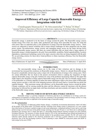 The International Journal Of Engineering And Science (IJES)
|| Volume || 3 ||Issue|| 4 || Pages || 12-17 || 2014 ||
ISSN (e): 2319 – 1813 ISSN (p): 2319 – 1805
www.theijes.com The IJES Page 12
Improved Efficiency of Large Capacity Renewable Energy -
Integration with Grid
Chandragupta Mauryan.K.S1
M.Abuvatamizhan2
V.Balaji3
R.Mani4
1
Assistant Professor, Department of Electrical and electronics engineering, Sri Krishna College of Technology
2, 3, 4
PG Scholar, Department of Electrical and electronics engineering, Sri Krishna College of Technology
----------------------------------------------------------ABSTRACT------------------------------------------------
Renewable energy is predicted to be the future of energy around the globe. The Renewable energy sources
include energy from wind, sun, hydro, tidal, geothermal and energy from renewable bio mass, but wind and
solar power takes an important place in the production of energy from the Renewable energy sources. These
sources are subjected to natural variability and it creates distinct challenges for their integration into the large
power system. De-carbonization, energy security and expanding energy access are the major driving forces
towards Renewable energy sources. But there are certain difficulties that are faced when a large capacity of
Renewable energy is being integrated to the grid, Non-controllable variability, Partial unpredictability, Location
dependency, transmission technology seems to be major concerns when they are being integrated with the grid.
We are providing solution for these above listed problems to obtain maximum efficiency from the Renewable
energy sources.
---------------------------------------------------------------------------------------------------------------------------------------
Date of Submission: 02 April 2014 Date of Publication: 15 April 2014
---------------------------------------------------------------------------------------------------------------------------------------
I. INTRODUCTION
The non-renewable energy sources are in the verge of their extinction and its damage to the
environment has increased the awareness on Renewable energy sources. Almost in a decade Renewable energy
has grown considerably and proving to play a major role in the production of energy in the coming years. There
are certain difficulties that are faced in the present environment which is making the integration of large
capacity Renewable energy in the grid. Solution for some of the problems faced being offered in this paper that
might improve the integration of large capacity Renewable energy into the grid. This eco-friendly energy source
is not predictable as it entirely depends on nature but minor adjustments made in the power plant of Renewable
energy sources can play a vital role in the integration process and will surely lead to a system that can satisfy the
required demand. Thus maximum energy and efficiency can be Renewable energy sources around the globe.
Climatic conditions will be varying around the place and the efficiency cannot be maximum with the present
technology be followed but our paper deals with these drawbacks and most certainly will improve the efficiency
of the Renewable energy sources.
II. DRIVING FORCES OF RENEWABLE ENERGY SOURCES
Renewable energy is a growing component of electricity grid due to its contribution in (i) Energy system de-
carbonization (ii) Expansion of energy access to the new consumers in the developing world (iii) Energy security in a long
term. These factors have been so important in the increased usage of renewable energy.
2.1. De-carbonization
The importance of addressing global climatic change, a worldwide environmental phenomenon which will affect
all the people on the planet earth. UN recently said that “warming of the climate system is unequivocal, as is now evident
from observations of increases in global average air and ocean temperatures, widespread melting of snow and ice and rising
global average sea level and most of the global average warming over the past 50 years is very likely due to anthropogenic
greenhouse gas increases and it is likely that there is a discernible human-induced warming averaged over each continent
excluding Antarctica. The emission of carbon dioxide related to 70% of the total greenhouse gas emitted and production of
electricity will cause half of the total carbon dioxide emitted in the greenhouse gases emitted. The RE will result in the
reduction carbon dioxide emitted in the electricity production and it will have a greater influence in the environment
protection. One of the fast developing countries, China is planning to reach 180MW by wind power plants and 20GW in
solar energy by the year of 2020.
 