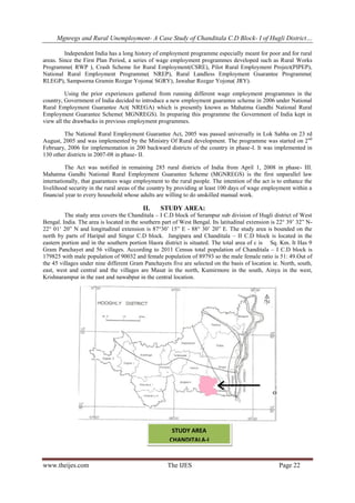 Mgnregs and Rural Unemployment- A Case Study of Chanditala C.D Block- I of Hugli District…
www.theijes.com The IJES Page 22
Independent India has a long history of employment programme especially meant for poor and for rural
areas. Since the First Plan Period, a series of wage employment programmes developed such as Rural Works
Programme( RWP ), Crash Scheme for Rural Employment(CSRE), Pilot Rural Employment Project(PIPEP),
National Rural Employment Programme( NREP), Rural Landless Employment Guarantee Programme(
RLEGP), Sampoorna Gramin Rozgar Yojona( SGRY), Jawahar Rozgar Yojona( JRY).
Using the prior experiences gathered from running different wage employment programmes in the
country, Government of India decided to introduce a new employment guarantee scheme in 2006 under National
Rural Employment Guarantee Act( NREGA) which is presently known as Mahatma Gandhi National Rural
Employment Guarantee Scheme( MGNREGS). In preparing this programme the Government of India kept in
view all the drawbacks in previous employment programmes.
The National Rural Employment Guarantee Act, 2005 was passed universally in Lok Sabha on 23 rd
August, 2005 and was implemented by the Ministry Of Rural development. The programme was started on 2nd
February, 2006 for implementation in 200 backward districts of the country in phase-I. It was implemented in
130 other districts in 2007-08 in phase- II.
The Act was notified in remaining 285 rural districts of India from April 1, 2008 in phase- III.
Mahatma Gandhi National Rural Employment Guarantee Scheme (MGNREGS) is the first unparallel law
internationally, that guarantees wage employment to the rural people. The intention of the act is to enhance the
livelihood security in the rural areas of the country by providing at least 100 days of wage employment within a
financial year to every household whose adults are willing to do unskilled manual work.
II. STUDY AREA:
The study area covers the Chanditala – I C.D block of Serampur sub division of Hugli district of West
Bengal. India. The area is located in the southern part of West Bengal. Its latitudinal extension is 22° 39’ 32” N-
22° 01’ 20” N and longitudinal extension is 87°30’ 15” E - 88° 30’ 20” E. The study area is bounded on the
north by parts of Haripal and Singur C.D block. Jangipara and Chanditala – II C.D block is located in the
eastern portion and in the southern portion Haora district is situated. The total area of c is Sq. Km. It Has 9
Gram Panchayet and 56 villages. According to 2011 Census total population of Chanditala – I C.D block is
179825 with male population of 90032 and female population of 89793 so the male female ratio is 51: 49.Out of
the 45 villages under nine different Gram Panchayets five are selected on the basis of location ie. North, south,
east, west and central and the villages are Masat in the north, Kumirmore in the south, Ainya in the west,
Krishnarampur in the east and nawabpur in the central location.
STUDY AREA
CHANDITALA-I
 