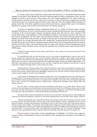 Mgnregs and Rural Unemployment- A Case Study of Chanditala C.D Block- I of Hugli District…
www.theijes.com The IJES Page 25
As current weekly status method have used to depict the real picture it is found that 38 percent people
engaged in any kind of work during last week but 62 percent people are purely unemployed as they were not
engaged any kind of work still now. Those persons who were found unemployed in the current week have
several reasons to quit their job like low wage, lack of security etc. Most of the persons wanted to get any kind
of job (94 percent), only 6 percent wanted to fixed on their earlier job. They have adopted different strategy for
getting the job like wrote letter, applied in persons, friends and relatives, registered their name in Government
employment exchange. Some persons tried to starts their own business.(Figure-5)
26 percent of population remains unemployed during last six months, 24 percent persons remains
unemployed during last one year, 16 percent persons remains unemployed during last two years and surprisingly
34 percent of the surveyed people remained unemployed during more than last two years. (Figure-6) The
reasons behind their unsuccessfulness of their unemployed condition or the question arise here that why were
they became unemployed? The fact which came out from the primary survey that 26 percent persons believe
that due to scarcity of job in the area they are unable to find any job, 16 percent persons said that there are jobs
but they did not have enough information about the available jobs, 30 percent persons said that they did not have
the right skill to get any job whereas 14 percent persons said that due to lack of enough education they could not
find any job still now. Rest of the people believes that low wage is the main factor behind unemployment of the
many persons. (Figure-7)Primary survey tells that the expected lowest monthly income ranges between 2000 to
10000 rupees.
56 percent of people wanted to get job within small distance as they could travel in less time and 44 percent said
that distance does not matter.
One surprising fact came out from the primary survey in the context of unemployment as concern is that only 30
percent of people have registered their name in the Government employment exchange. Another feature which indirectly
related with this context that only 8 percent people have taken training from any institution to developed their abilities. Same
picture came out in terms of extracurricular activities like computer knowledge, driving, and spoken English power etc by
which they could enhanced their personal ability to get a job early. Though the area is belongs to rural area but 52 percent
people have computer knowledge which is a basic criteria now-a-days.
Unemployment is a burning problem in the society but people have some choice in job preference. Primary survey
showed variety of jobs where people have tried to engaged like Government service, private job, business, jewellary making,
electrical work, driving, software professional, photography, manual work etc. But most of them (52 percent) have no choice
as they wanted to engage in any kind of work. (Figure-8)
In this context of unemployment the question emerges that is how the unemployed persons have spent their time.
Through analysis of the primary data the facts reveals that 16 percent people spend their time in searching job which is a
good indication, 20 percent people spend time in the preparation of competitive examination. Rest of the people spend their
time in many activities like watching television, listening music, reading books, household works, playing indoor and
outdoor games etc.
One item which is directly related with present unemployed youth that is use of mobile phone. Primary survey
reveals that 88 percent persons used mobile phone. 86 percent persons have spent 500 to 1000 rupees whereas only 4 percent
have spent more than 1000 rupees per month for their personal expenditure. Despite the several efforts and planning taken
by the state and central government it is surprising that nobody get unemployed allowance yet.
Among the different types of unemployment, primary survey reveals that 34 percent persons are open unemployed,
34 percent are educated unemployed, 10 percent are structurally unemployed and 4 percent falls in other category. (Figure-9)
Educated unemployment rate is maximum because present education system does not produce such level of skills
by which a person can make himself fit with any type of job. Wrong education system is responsible for that. Lack of
technical education, training course programme, unwillingness of join in other format of jobs, lack of government initiatives
leads the scenario more complex. In an economy where people tried to engage any work but unable to find any job is known
as open unemployment. In the surveyed villages open unemployment rate was also high(34 percent)Through the analysis of
the primary data it is found that main causes of unemployment are inadequate work, low economic development, wrong
education system, rapid population growth, improper employment planning, unscientific agriculture etc.(Figure-10)
From the analysis of the pattern of rural unemployment in Chanditala- I C.D block some suggestive
measure could be recommended to overcome the problem of rural unemployment and improve the situation are
as follows-
 