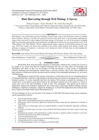 The International Journal Of Engineering And Science (IJES)
|| Volume || 3 || Issue || 4 || Pages || 21-27 || 2014 ||
ISSN (e): 2319 – 1813 ISSN (p): 2319 – 1805
www.theijes.com The IJES Page 21
Data Harvesting through Web Mining: A Survey
Prakul Gupta1
Amit Sharma2
Dr. Sunil Kr Singh3
1, 2,
UG research Scholar, Department of CSE, Bharati Vidyapeeth College of Engineering, New Delhi, India
3,
Professor, Department of CSE, Bharati Vidyapeeth College of Engineering, New Delhi, India
---------------------------------------------------------ABSTRACT-------------------------------------------------
Web mining is one of the fastest growing technology. Experts believe that it will aid business houses in making
better decisions. However, even after an extensive research in this field, there is an uncertainty regarding the
usage of this term and it is often confused with Data mining. In this paper, we will be focussing on shedding
light on such doubts and pointing out the similarities and differences between the two synonymously used words
"Data Mining" and "Web Mining". We'll be addressing the sundry categories of Web Mining and its pros and
cons. We'll also compare the latest tools available in the market which perform Web mining. Finally we'll
delineate a strategy, for beginners, to develop a web mining tool which will help them in understanding the
framework of Web mining.
Keywords: Data mining, Web Content Mining, Web mining, Web Structure Mining, Web Usage Mining.
---------------------------------------------------------------------------------------------------------------------------------------
Date of Submission: 18 April 2014 Date of Publication: 05 May 2014
---------------------------------------------------------------------------------------------------------------------------------------
I. INTRODUCTION
World Wide Web, being the largest repository of information, influences the everyday life of most of
the people as we cannot only find the required information but also can easily share our knowledge and
information with others. In just over two decades, the Web has become a virtual society (a fundamental
research, marketing and communication vehicle) from a university curiosity. Due to this wide availability of
huge amounts of information and the imminent need for turning it into meaningful information [1], we need to
use Web mining.
Maintaining the quality and the accuracy of the data is a critical task and in an ever expanding universe
of mammoth data there would be a high demand of dedicated data harvesting and managing tools to build an
advanced analysis. To extract mammoth data from the internet, Web mining is certainly the technique to be
worked upon. It has allured a great deal of heed in the information industry and in the society as a whole in
recent years, due to the wide availability of bulk of data. This meaningful data gained can be used for
applications ranging from Enterprise Applications like context-aware advertising, database building, business
intelligence, competitive intelligence, comparison shopping etc. to Social Web Applications like Extracting data
from a single and multiple Online Social Web platforms [12].
The key challenges [4,7] we can encounter in the design of a Web Data Harvesting system and its techniques
can be summarized as follows:
 Need the help of human experts
 Large amount of data should be processed in relatively short time
 Solid privacy must be provided by applications dealing with human related data (eg: Applications in the field of
Social Web)
 Large training set of Web pages which are manually labelled is required by approaches dependent on Machine
Learning
 Evolution of web data source over time is also a hurdle for Web Data Extraction tools which needs to extract data
routinely
 Maintaining the integrity of the specifications is another task due to explosive growth of internet in recent time
which has rendered user to get effective information
 Time loss experienced by users
 Consumption of a lot of System Resources for Knowledge discovery
 Caching Schemes fails in certain Conditions.
 pre- fetching techniques result in over congestion of Network traffic
 