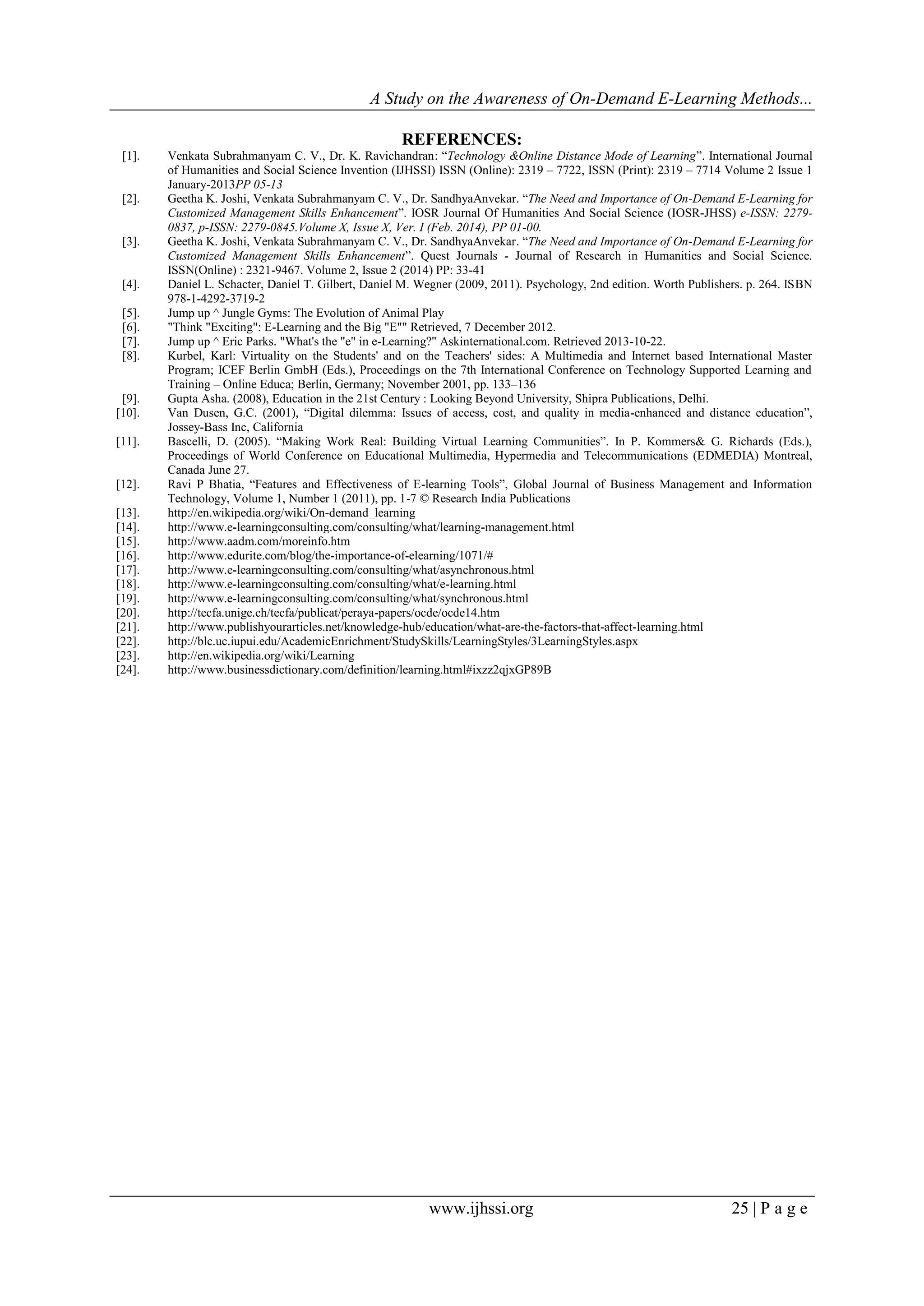 A Study on the Awareness of On-Demand E-Learning Methods...
www.ijhssi.org 25 | P a g e
REFERENCES:
[1]. Venkata Subrahmanyam C. V., Dr. K. Ravichandran: “Technology &Online Distance Mode of Learning”. International Journal
of Humanities and Social Science Invention (IJHSSI) ISSN (Online): 2319 – 7722, ISSN (Print): 2319 – 7714 Volume 2 Issue 1
January-2013PP 05-13
[2]. Geetha K. Joshi, Venkata Subrahmanyam C. V., Dr. SandhyaAnvekar. “The Need and Importance of On-Demand E-Learning for
Customized Management Skills Enhancement”. IOSR Journal Of Humanities And Social Science (IOSR-JHSS) e-ISSN: 2279-
0837, p-ISSN: 2279-0845.Volume X, Issue X, Ver. I (Feb. 2014), PP 01-00.
[3]. Geetha K. Joshi, Venkata Subrahmanyam C. V., Dr. SandhyaAnvekar. “The Need and Importance of On-Demand E-Learning for
Customized Management Skills Enhancement”. Quest Journals - Journal of Research in Humanities and Social Science.
ISSN(Online) : 2321-9467. Volume 2, Issue 2 (2014) PP: 33-41
[4]. Daniel L. Schacter, Daniel T. Gilbert, Daniel M. Wegner (2009, 2011). Psychology, 2nd edition. Worth Publishers. p. 264. ISBN
978-1-4292-3719-2
[5]. Jump up ^ Jungle Gyms: The Evolution of Animal Play
[6]. "Think "Exciting": E-Learning and the Big "E"" Retrieved, 7 December 2012.
[7]. Jump up ^ Eric Parks. "What's the "e" in e-Learning?" Askinternational.com. Retrieved 2013-10-22.
[8]. Kurbel, Karl: Virtuality on the Students' and on the Teachers' sides: A Multimedia and Internet based International Master
Program; ICEF Berlin GmbH (Eds.), Proceedings on the 7th International Conference on Technology Supported Learning and
Training – Online Educa; Berlin, Germany; November 2001, pp. 133–136
[9]. Gupta Asha. (2008), Education in the 21st Century : Looking Beyond University, Shipra Publications, Delhi.
[10]. Van Dusen, G.C. (2001), “Digital dilemma: Issues of access, cost, and quality in media-enhanced and distance education”,
Jossey-Bass Inc, California
[11]. Bascelli, D. (2005). “Making Work Real: Building Virtual Learning Communities”. In P. Kommers& G. Richards (Eds.),
Proceedings of World Conference on Educational Multimedia, Hypermedia and Telecommunications (EDMEDIA) Montreal,
Canada June 27.
[12]. Ravi P Bhatia, “Features and Effectiveness of E-learning Tools”, Global Journal of Business Management and Information
Technology, Volume 1, Number 1 (2011), pp. 1-7 © Research India Publications
[13]. http://en.wikipedia.org/wiki/On-demand_learning
[14]. http://www.e-learningconsulting.com/consulting/what/learning-management.html
[15]. http://www.aadm.com/moreinfo.htm
[16]. http://www.edurite.com/blog/the-importance-of-elearning/1071/#
[17]. http://www.e-learningconsulting.com/consulting/what/asynchronous.html
[18]. http://www.e-learningconsulting.com/consulting/what/e-learning.html
[19]. http://www.e-learningconsulting.com/consulting/what/synchronous.html
[20]. http://tecfa.unige.ch/tecfa/publicat/peraya-papers/ocde/ocde14.htm
[21]. http://www.publishyourarticles.net/knowledge-hub/education/what-are-the-factors-that-affect-learning.html
[22]. http://blc.uc.iupui.edu/AcademicEnrichment/StudySkills/LearningStyles/3LearningStyles.aspx
[23]. http://en.wikipedia.org/wiki/Learning
[24]. http://www.businessdictionary.com/definition/learning.html#ixzz2qjxGP89B
 